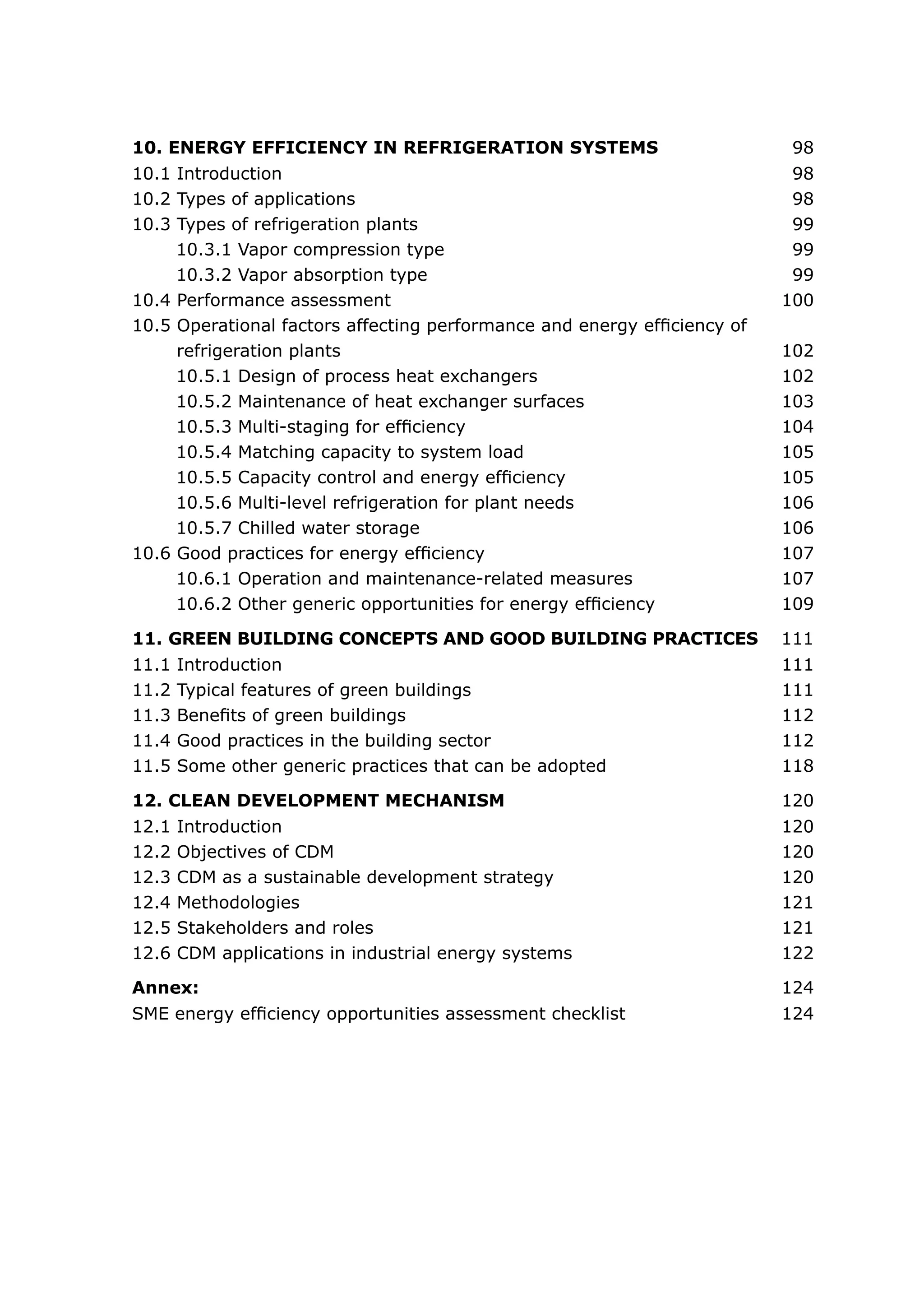 10.1 Introduction	 98
10.2 Types of applications	 98
10.3 Types of refrigeration plants	 99
10.3.1 Vapor compression type	 99
10.3.2 Vapor absorption type	 99
10.4 Performance assessment	 100
10.5 Operational factors affecting performance and energy efficiency of
refrigeration plants	 102
10.5.1 Design of process heat exchangers	 102
10.5.2 Maintenance of heat exchanger surfaces	 103
10.5.3 Multi-staging for efficiency	 104
10.5.4 Matching capacity to system load	 105
10.5.5 Capacity control and energy efficiency	 105
10.5.6 Multi-level refrigeration for plant needs	 106
10.5.7 Chilled water storage	 106
10.6 Good practices for energy efficiency	 107
10.6.1 Operation and maintenance-related measures	 107
10.6.2 Other generic opportunities for energy efficiency	 109
10. ENERGY EFFICIENCY IN REFRIGERATION SYSTEMS	 98
11.1 Introduction	 111
11.2 Typical features of green buildings	 111
11.3 Benefits of green buildings	 112
11.4 Good practices in the building sector	 112
11.5 Some other generic practices that can be adopted	 118
12.1 Introduction	 120
12.2 Objectives of CDM	 120
12.3 CDM as a sustainable development strategy	 120
12.4 Methodologies	 121
12.5 Stakeholders and roles	 121
12.6 CDM applications in industrial energy systems	 122
SME energy efficiency opportunities assessment checklist	 124
11. GREEN BUILDING CONCEPTS AND GOOD BUILDING PRACTICES 111
12. CLEAN DEVELOPMENT MECHANISM	 120
Annex:	 124
 