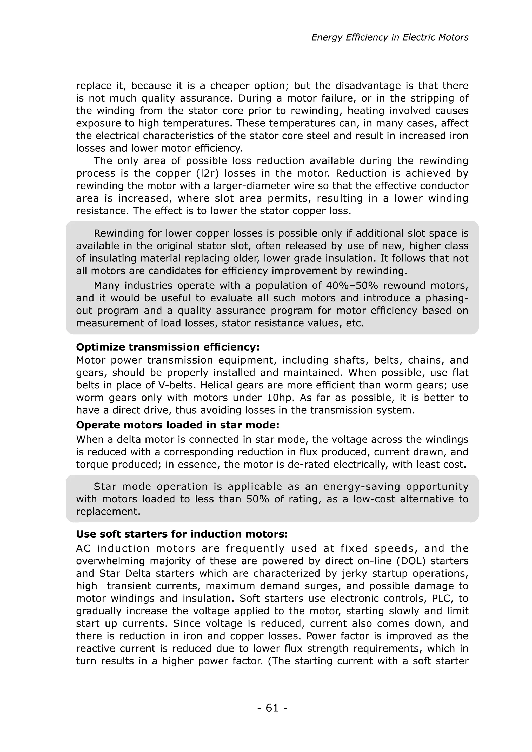 - 61 -
Energy Efficiency in Electric Motors
Many industries operate with a population of 40%–50% rewound motors,
and it would be useful to evaluate all such motors and introduce a phasing-
out program and a quality assurance program for motor efficiency based on
measurement of load losses, stator resistance values, etc.
Rewinding for lower copper losses is possible only if additional slot space is
available in the original stator slot, often released by use of new, higher class
of insulating material replacing older, lower grade insulation. It follows that not
all motors are candidates for efficiency improvement by rewinding.
Motor power transmission equipment, including shafts, belts, chains, and
gears, should be properly installed and maintained. When possible, use flat
belts in place of V-belts. Helical gears are more efficient than worm gears; use
worm gears only with motors under 10hp. As far as possible, it is better to
have a direct drive, thus avoiding losses in the transmission system.
When a delta motor is connected in star mode, the voltage across the windings
is reduced with a corresponding reduction in flux produced, current drawn, and
torque produced; in essence, the motor is de-rated electrically, with least cost.
Star mode operation is applicable as an energy-saving opportunity
with motors loaded to less than 50% of rating, as a low-cost alternative to
replacement.
AC induction motors are frequently used at fixed speeds, and the
overwhelming majority of these are powered by direct on-line (DOL) starters
and Star Delta starters which are characterized by jerky startup operations,
high transient currents, maximum demand surges, and possible damage to
motor windings and insulation. Soft starters use electronic controls, PLC, to
gradually increase the voltage applied to the motor, starting slowly and limit
start up currents. Since voltage is reduced, current also comes down, and
there is reduction in iron and copper losses. Power factor is improved as the
reactive current is reduced due to lower flux strength requirements, which in
turn results in a higher power factor. (The starting current with a soft starter
Optimize transmission efficiency:
Operate motors loaded in star mode:
Use soft starters for induction motors:
replace it, because it is a cheaper option; but the disadvantage is that there
is not much quality assurance. During a motor failure, or in the stripping of
the winding from the stator core prior to rewinding, heating involved causes
exposure to high temperatures. These temperatures can, in many cases, affect
the electrical characteristics of the stator core steel and result in increased iron
losses and lower motor efficiency.
The only area of possible loss reduction available during the rewinding
process is the copper (l2r) losses in the motor. Reduction is achieved by
rewinding the motor with a larger-diameter wire so that the effective conductor
area is increased, where slot area permits, resulting in a lower winding
resistance. The effect is to lower the stator copper loss.
 