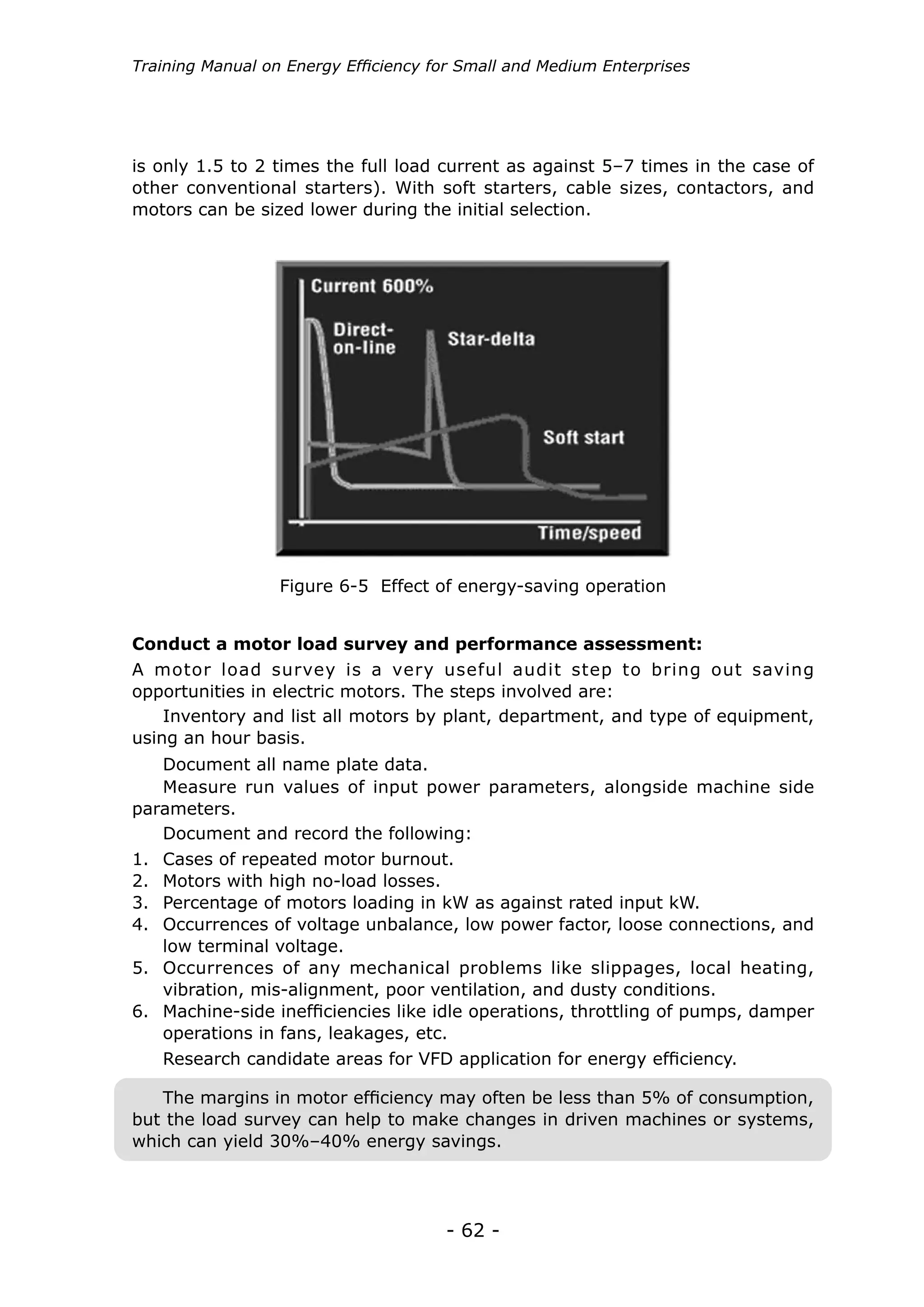 - 62 -
Training Manual on Energy Efficiency for Small and Medium Enterprises
A motor load survey is a very useful audit step to bring out saving
opportunities in electric motors. The steps involved are:
is only 1.5 to 2 times the full load current as against 5–7 times in the case of
other conventional starters). With soft starters, cable sizes, contactors, and
motors can be sized lower during the initial selection.
Inventory and list all motors by plant, department, and type of equipment,
using an hour basis.
Measure run values of input power parameters, alongside machine side
parameters.
Document all name plate data.
Document and record the following:
Research candidate areas for VFD application for energy efficiency.
1.	 Cases of repeated motor burnout.
2.	 Motors with high no-load losses.
3.	 Percentage of motors loading in kW as against rated input kW.
4.	 Occurrences of voltage unbalance, low power factor, loose connections, and
low terminal voltage.
5.	 Occurrences of any mechanical problems like slippages, local heating,
vibration, mis-alignment, poor ventilation, and dusty conditions.
6.	 Machine-side inefficiencies like idle operations, throttling of pumps, damper
operations in fans, leakages, etc.
Conduct a motor load survey and performance assessment:
Figure 6-5 Effect of energy-saving operation
The margins in motor efficiency may often be less than 5% of consumption,
but the load survey can help to make changes in driven machines or systems,
which can yield 30%–40% energy savings.
 