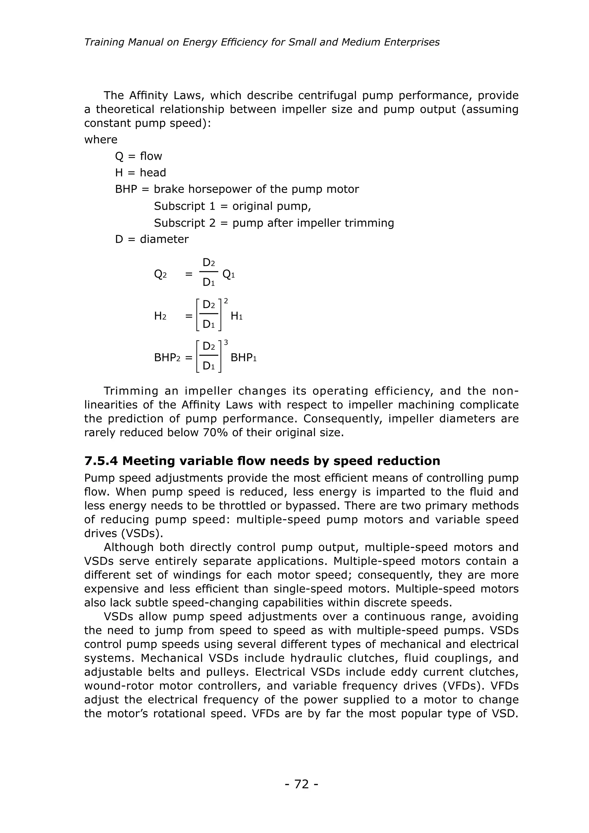 - 72 -
Training Manual on Energy Efficiency for Small and Medium Enterprises
The Affinity Laws, which describe centrifugal pump performance, provide
a theoretical relationship between impeller size and pump output (assuming
constant pump speed):
where
Q = flow
H = head
D = diameter
BHP = brake horsepower of the pump motor
Subscript 1 = original pump,
Subscript 2 = pump after impeller trimming
Q1Q2 =
H1H2 =
BHP1BHP2 =
D2
D1
D2
D1
2
D2
D1
3
Trimming an impeller changes its operating efficiency, and the non-
linearities of the Affinity Laws with respect to impeller machining complicate
the prediction of pump performance. Consequently, impeller diameters are
rarely reduced below 70% of their original size.
7.5.4 Meeting variable flow needs by speed reduction
Pump speed adjustments provide the most efficient means of controlling pump
flow. When pump speed is reduced, less energy is imparted to the fluid and
less energy needs to be throttled or bypassed. There are two primary methods
of reducing pump speed: multiple-speed pump motors and variable speed
drives (VSDs).
Although both directly control pump output, multiple-speed motors and
VSDs serve entirely separate applications. Multiple-speed motors contain a
different set of windings for each motor speed; consequently, they are more
expensive and less efficient than single-speed motors. Multiple-speed motors
also lack subtle speed-changing capabilities within discrete speeds.
VSDs allow pump speed adjustments over a continuous range, avoiding
the need to jump from speed to speed as with multiple-speed pumps. VSDs
control pump speeds using several different types of mechanical and electrical
systems. Mechanical VSDs include hydraulic clutches, fluid couplings, and
adjustable belts and pulleys. Electrical VSDs include eddy current clutches,
wound-rotor motor controllers, and variable frequency drives (VFDs). VFDs
adjust the electrical frequency of the power supplied to a motor to change
the motor’s rotational speed. VFDs are by far the most popular type of VSD.
 