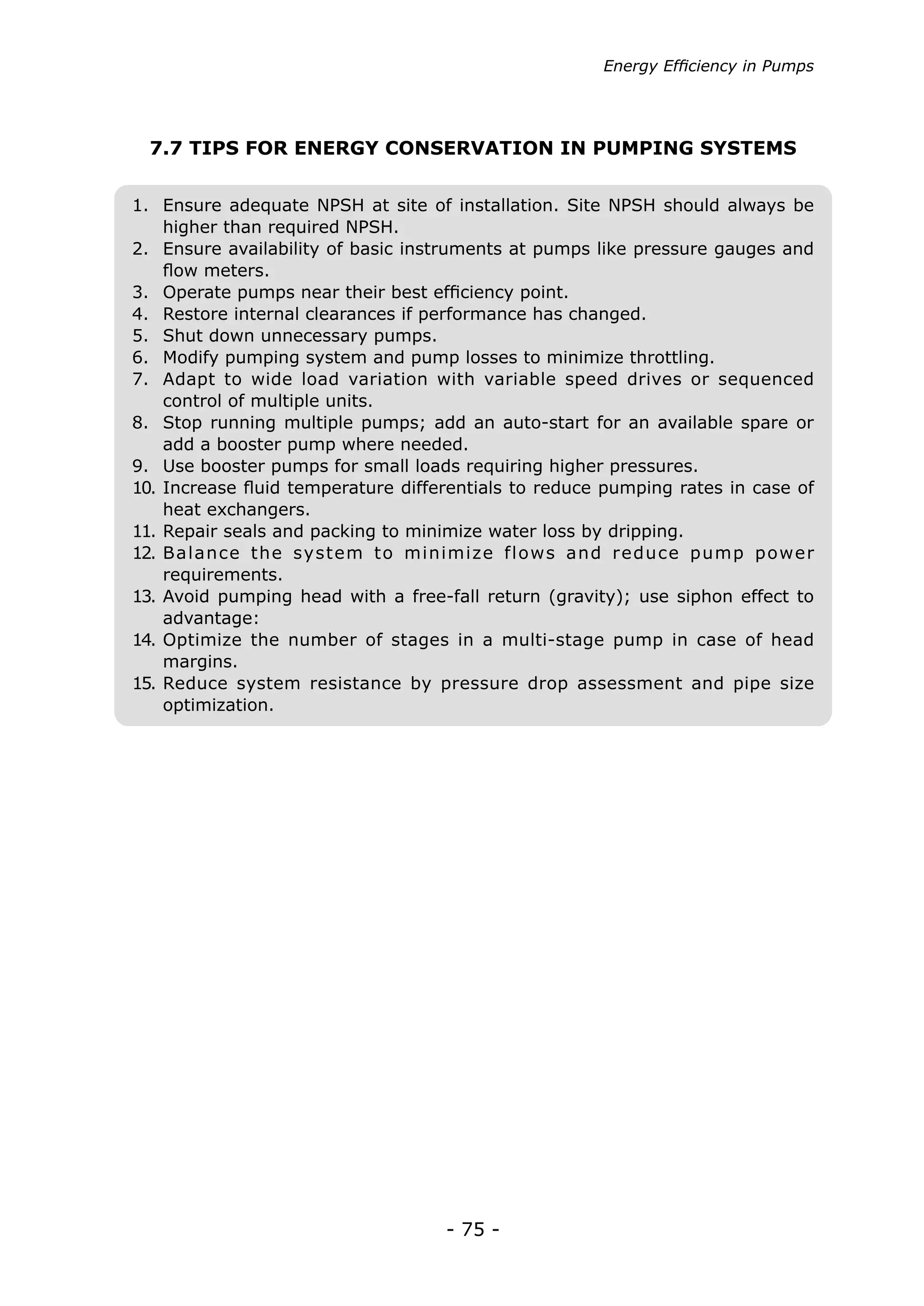 - 75 -
7.7 TIPS FOR ENERGY CONSERVATION IN PUMPING SYSTEMS
Energy Efficiency in Pumps
1.	 Ensure adequate NPSH at site of installation. Site NPSH should always be
higher than required NPSH.
2.	 Ensure availability of basic instruments at pumps like pressure gauges and
flow meters.
3.	 Operate pumps near their best efficiency point.
4.	 Restore internal clearances if performance has changed.
5.	 Shut down unnecessary pumps.
6.	 Modify pumping system and pump losses to minimize throttling.
7.	 Adapt to wide load variation with variable speed drives or sequenced
control of multiple units.
8.	 Stop running multiple pumps; add an auto-start for an available spare or
add a booster pump where needed.
9.	 Use booster pumps for small loads requiring higher pressures.
10.	Increase fluid temperature differentials to reduce pumping rates in case of
heat exchangers.
11.	Repair seals and packing to minimize water loss by dripping.
12.	Balance the system to minimize flows and reduce pump power
requirements.
13.	Avoid pumping head with a free-fall return (gravity); use siphon effect to
advantage:
14.	Optimize the number of stages in a multi-stage pump in case of head
margins.
15.	Reduce system resistance by pressure drop assessment and pipe size
optimization.
 