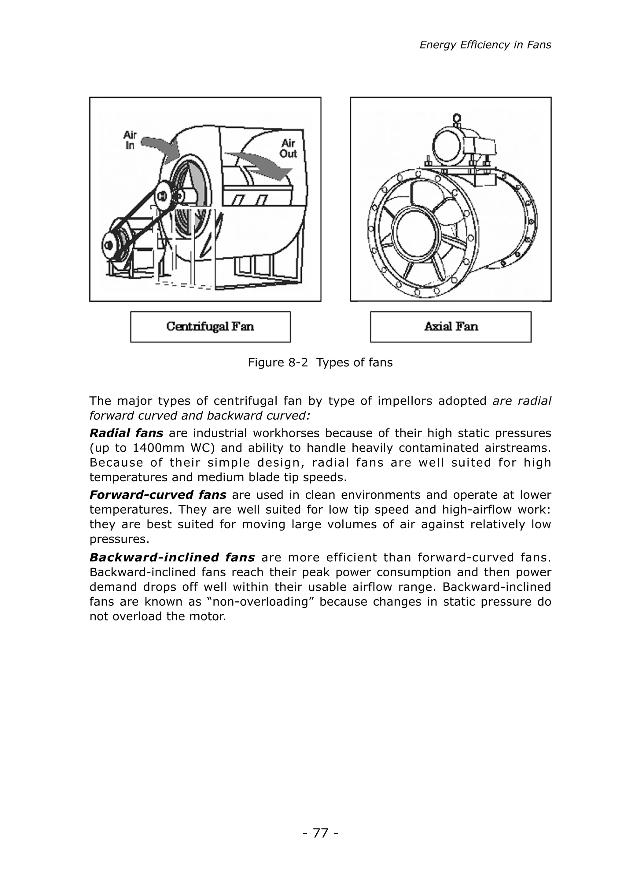 - 77 -
The major types of centrifugal fan by type of impellors adopted are radial
forward curved and backward curved:
Radial fans are industrial workhorses because of their high static pressures
(up to 1400mm WC) and ability to handle heavily contaminated airstreams.
Because of their simple design, radial fans are well suited for high
temperatures and medium blade tip speeds.
Forward-curved fans are used in clean environments and operate at lower
temperatures. They are well suited for low tip speed and high-airflow work:
they are best suited for moving large volumes of air against relatively low
pressures.
Backward-inclined fans are more efficient than forward-curved fans.
Backward-inclined fans reach their peak power consumption and then power
demand drops off well within their usable airflow range. Backward-inclined
fans are known as “non-overloading” because changes in static pressure do
not overload the motor.
Figure 8-2 Types of fans
Energy Efficiency in Fans
 
