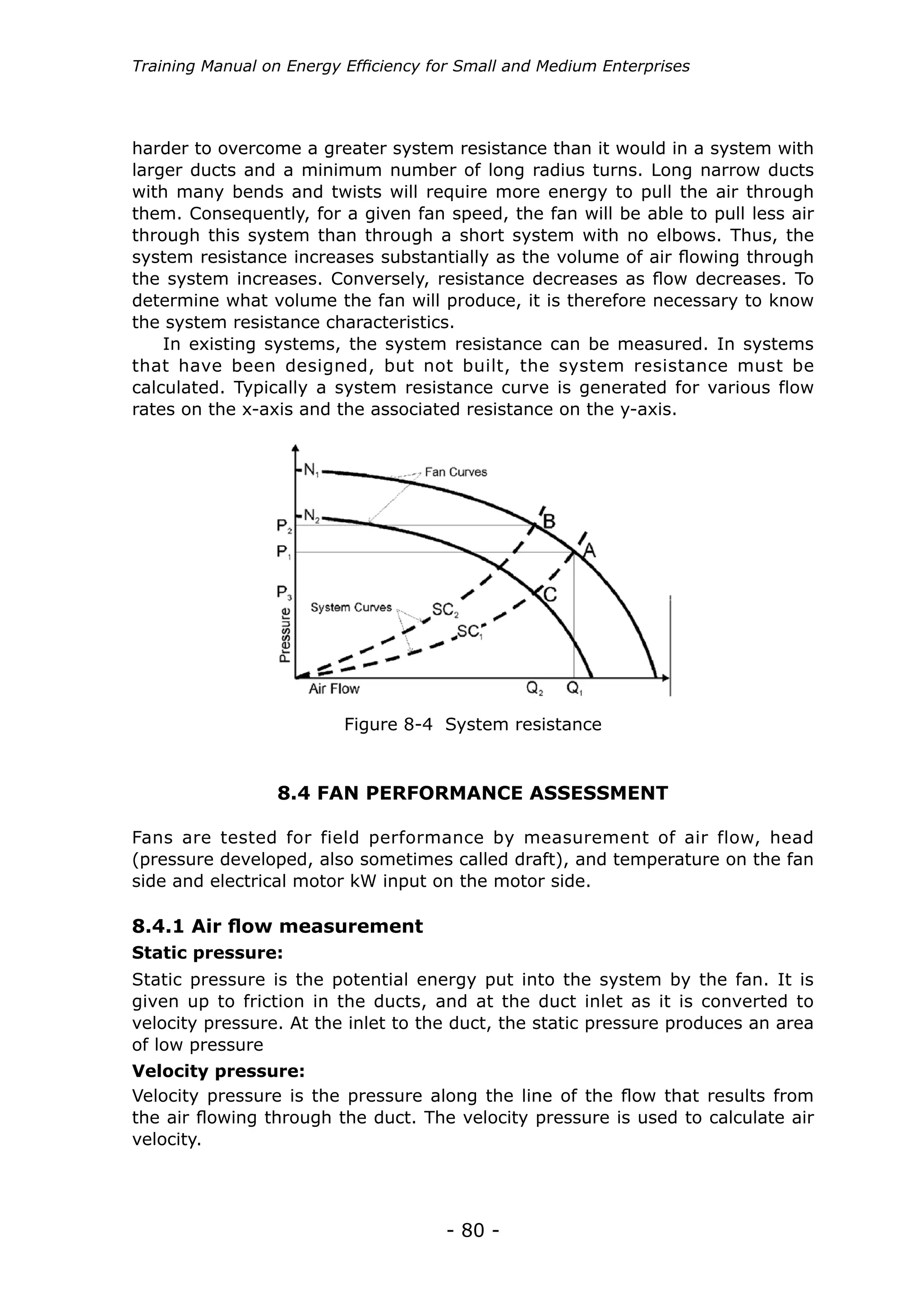 - 80 -
Training Manual on Energy Efficiency for Small and Medium Enterprises
harder to overcome a greater system resistance than it would in a system with
larger ducts and a minimum number of long radius turns. Long narrow ducts
with many bends and twists will require more energy to pull the air through
them. Consequently, for a given fan speed, the fan will be able to pull less air
through this system than through a short system with no elbows. Thus, the
system resistance increases substantially as the volume of air flowing through
the system increases. Conversely, resistance decreases as flow decreases. To
determine what volume the fan will produce, it is therefore necessary to know
the system resistance characteristics.
In existing systems, the system resistance can be measured. In systems
that have been designed, but not built, the system resistance must be
calculated. Typically a system resistance curve is generated for various flow
rates on the x-axis and the associated resistance on the y-axis.
Figure 8-4 System resistance
8.4 FAN PERFORMANCE ASSESSMENT
Fans are tested for field performance by measurement of air flow, head
(pressure developed, also sometimes called draft), and temperature on the fan
side and electrical motor kW input on the motor side.
Static pressure:
8.4.1 Air flow measurement
Static pressure is the potential energy put into the system by the fan. It is
given up to friction in the ducts, and at the duct inlet as it is converted to
velocity pressure. At the inlet to the duct, the static pressure produces an area
of low pressure
Velocity pressure:
Velocity pressure is the pressure along the line of the flow that results from
the air flowing through the duct. The velocity pressure is used to calculate air
velocity.
 