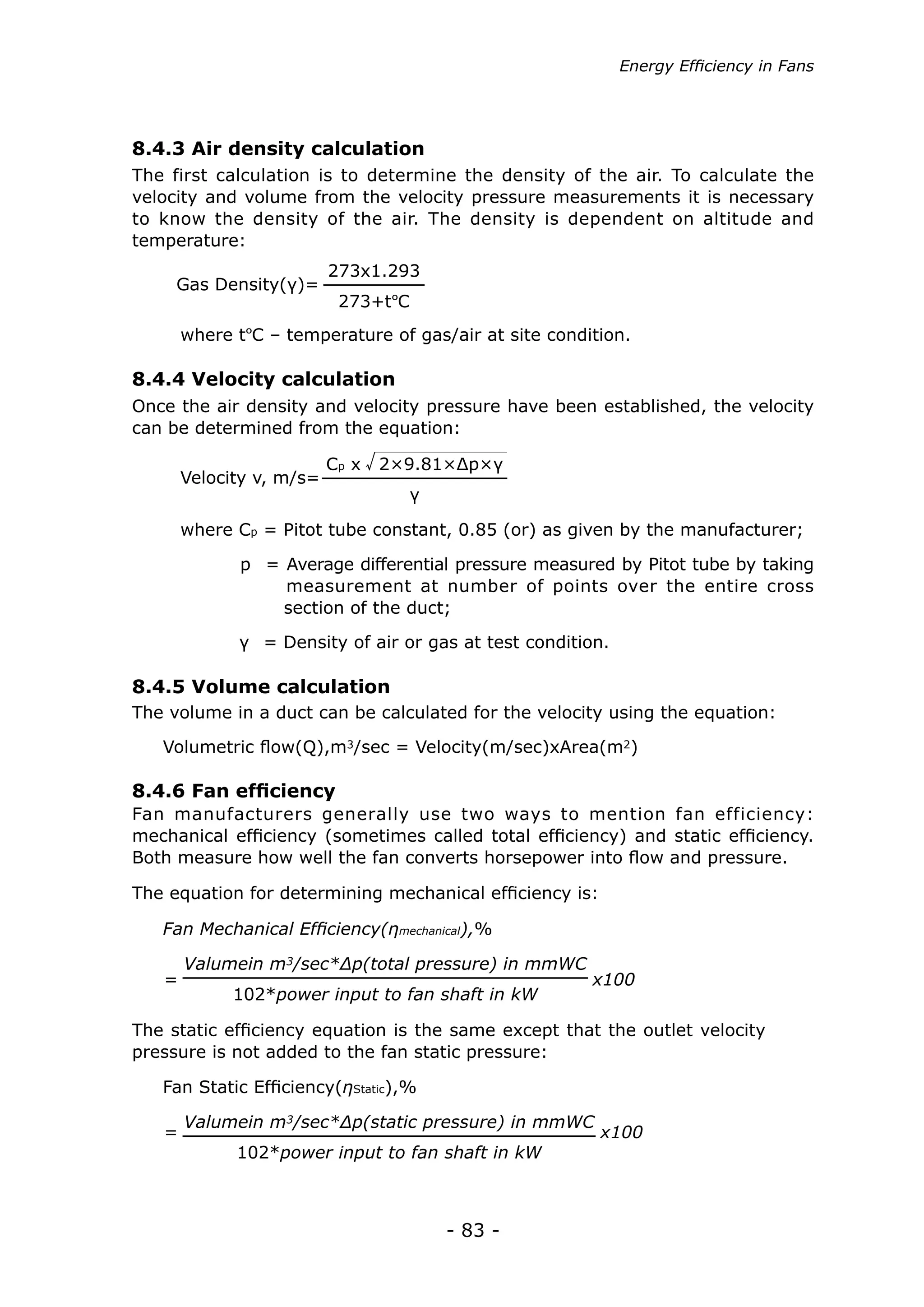 - 83 -
where tºC – temperature of gas/air at site condition.
Volumetric flow(Q),m3/sec = Velocity(m/sec)xArea(m2)
Gas Density(γ)=
Fan Mechanical Efficiency(ηmechanical),%
x100=
= x100
Fan Static Efficiency(ηStatic),%
Velocity v, m/s=
273x1.293
273+tºC
Valumein m3/sec*Δp(total pressure) in mmWC
102*power input to fan shaft in kW
Valumein m3/sec*Δp(static pressure) in mmWC
102*power input to fan shaft in kW
Cp x 2×9.81×Δp×γ
γ
Once the air density and velocity pressure have been established, the velocity
can be determined from the equation:
The volume in a duct can be calculated for the velocity using the equation:
Fan manufacturers generally use two ways to mention fan efficiency:
mechanical efficiency (sometimes called total efficiency) and static efficiency.
Both measure how well the fan converts horsepower into flow and pressure.
The static efficiency equation is the same except that the outlet velocity
pressure is not added to the fan static pressure:
The equation for determining mechanical efficiency is:
where Cp = Pitot tube constant, 0.85 (or) as given by the manufacturer;
	 p = Average differential pressure measured by Pitot tube by taking
	 measurement at number of points over the entire cross
	 section of the duct;
	 γ = Density of air or gas at test condition.
8.4.4 Velocity calculation
8.4.5 Volume calculation
8.4.6 Fan efficiency
The first calculation is to determine the density of the air. To calculate the
velocity and volume from the velocity pressure measurements it is necessary
to know the density of the air. The density is dependent on altitude and
temperature:
8.4.3 Air density calculation
Energy Efficiency in Fans
 
