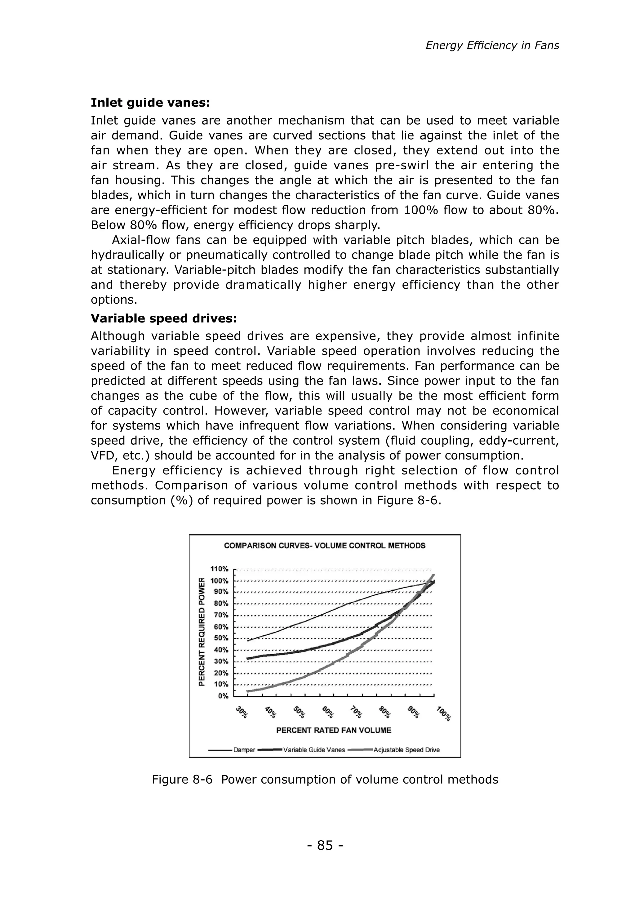 - 85 -
Inlet guide vanes are another mechanism that can be used to meet variable
air demand. Guide vanes are curved sections that lie against the inlet of the
fan when they are open. When they are closed, they extend out into the
air stream. As they are closed, guide vanes pre-swirl the air entering the
fan housing. This changes the angle at which the air is presented to the fan
blades, which in turn changes the characteristics of the fan curve. Guide vanes
are energy-efficient for modest flow reduction from 100% flow to about 80%.
Below 80% flow, energy efficiency drops sharply.
Axial-flow fans can be equipped with variable pitch blades, which can be
hydraulically or pneumatically controlled to change blade pitch while the fan is
at stationary. Variable-pitch blades modify the fan characteristics substantially
and thereby provide dramatically higher energy efficiency than the other
options.
Inlet guide vanes:
Figure 8-6 Power consumption of volume control methods
Although variable speed drives are expensive, they provide almost infinite
variability in speed control. Variable speed operation involves reducing the
speed of the fan to meet reduced flow requirements. Fan performance can be
predicted at different speeds using the fan laws. Since power input to the fan
changes as the cube of the flow, this will usually be the most efficient form
of capacity control. However, variable speed control may not be economical
for systems which have infrequent flow variations. When considering variable
speed drive, the efficiency of the control system (fluid coupling, eddy-current,
VFD, etc.) should be accounted for in the analysis of power consumption.
Energy efficiency is achieved through right selection of flow control
methods. Comparison of various volume control methods with respect to
consumption (%) of required power is shown in Figure 8-6.
Variable speed drives:
Energy Efficiency in Fans
 