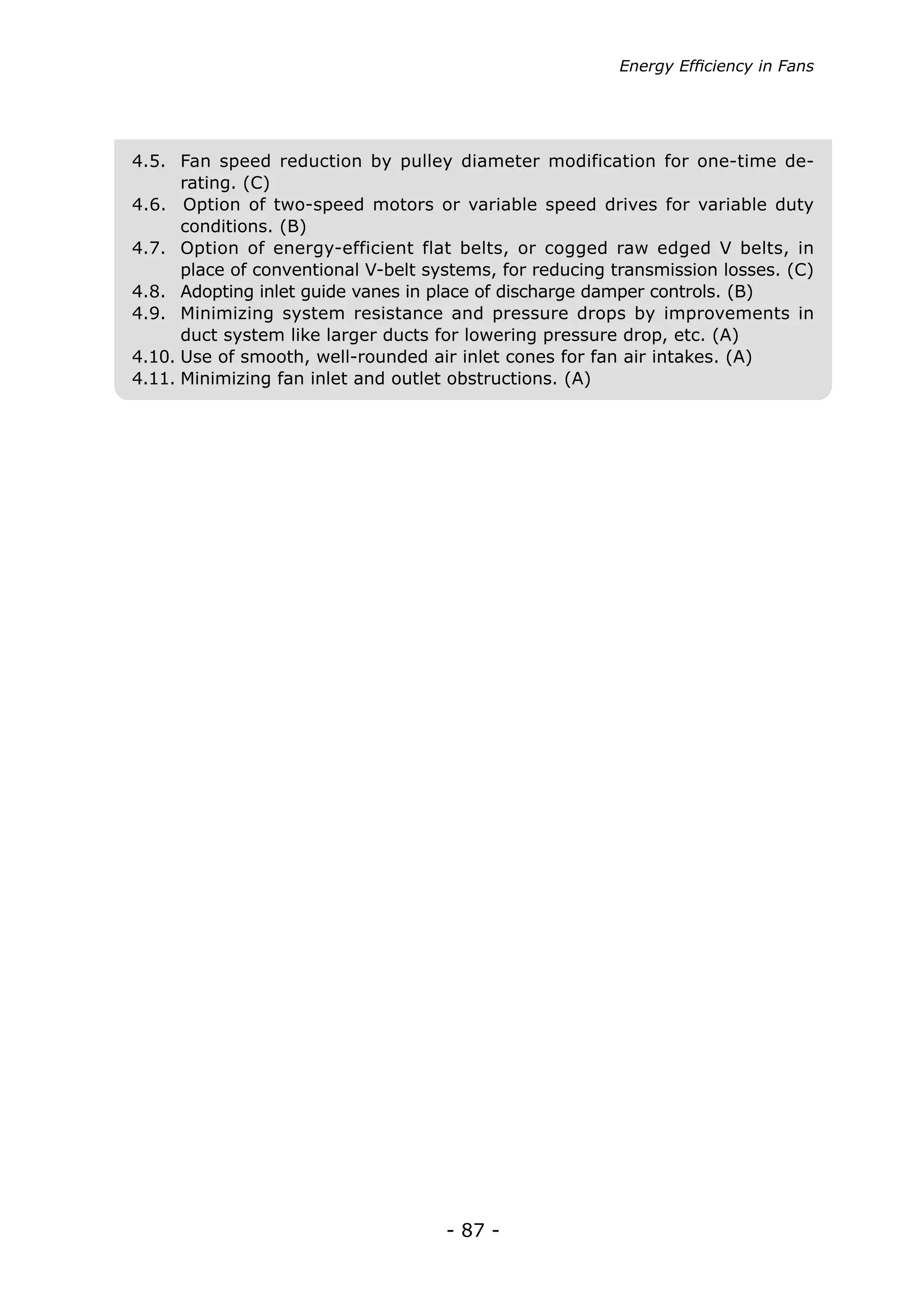 - 87 -
Energy Efficiency in Fans
4.5.	 Fan speed reduction by pulley diameter modification for one-time de-
rating. (C)
4.6. Option of two-speed motors or variable speed drives for variable duty
conditions. (B)
4.7.	 Option of energy-efficient flat belts, or cogged raw edged V belts, in
place of conventional V-belt systems, for reducing transmission losses. (C)
4.8.	 Adopting inlet guide vanes in place of discharge damper controls. (B)
4.9.	 Minimizing system resistance and pressure drops by improvements in
duct system like larger ducts for lowering pressure drop, etc. (A)
4.10.	Use of smooth, well-rounded air inlet cones for fan air intakes. (A)
4.11.	Minimizing fan inlet and outlet obstructions. (A)
 