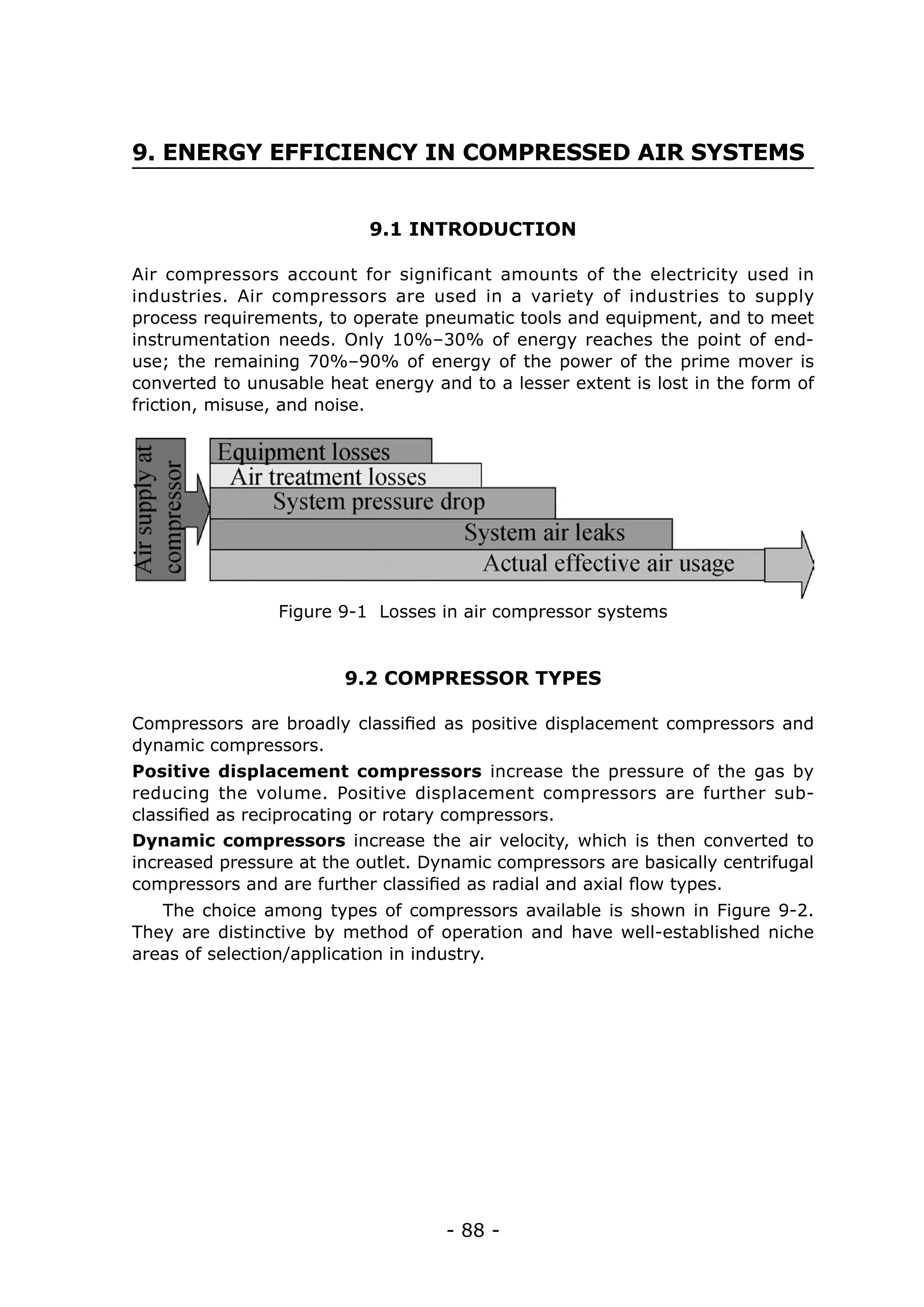 9. ENERGY EFFICIENCY IN COMPRESSED AIR SYSTEMS


                           9.1 INTRODUCTION

Air compressors account for significant amounts of the electricity used in
industries. Air compressors are used in a variety of industries to supply
process requirements, to operate pneumatic tools and equipment, and to meet
instrumentation needs. Only 10%–30% of energy reaches the point of end-
use; the remaining 70%–90% of energy of the power of the prime mover is
converted to unusable heat energy and to a lesser extent is lost in the form of
friction, misuse, and noise.




                Figure 9-1 Losses in air compressor systems


                        9.2 COMPRESSOR TYPES

Compressors are broadly classified as positive displacement compressors and
dynamic compressors.
Positive displacement compressors increase the pressure of the gas by
reducing the volume. Positive displacement compressors are further sub-
classified as reciprocating or rotary compressors.
Dynamic compressors increase the air velocity, which is then converted to
increased pressure at the outlet. Dynamic compressors are basically centrifugal
compressors and are further classified as radial and axial flow types.
   The choice among types of compressors available is shown in Figure 9-2.
They are distinctive by method of operation and have well-established niche
areas of selection/application in industry.




                                    - 88 -
 