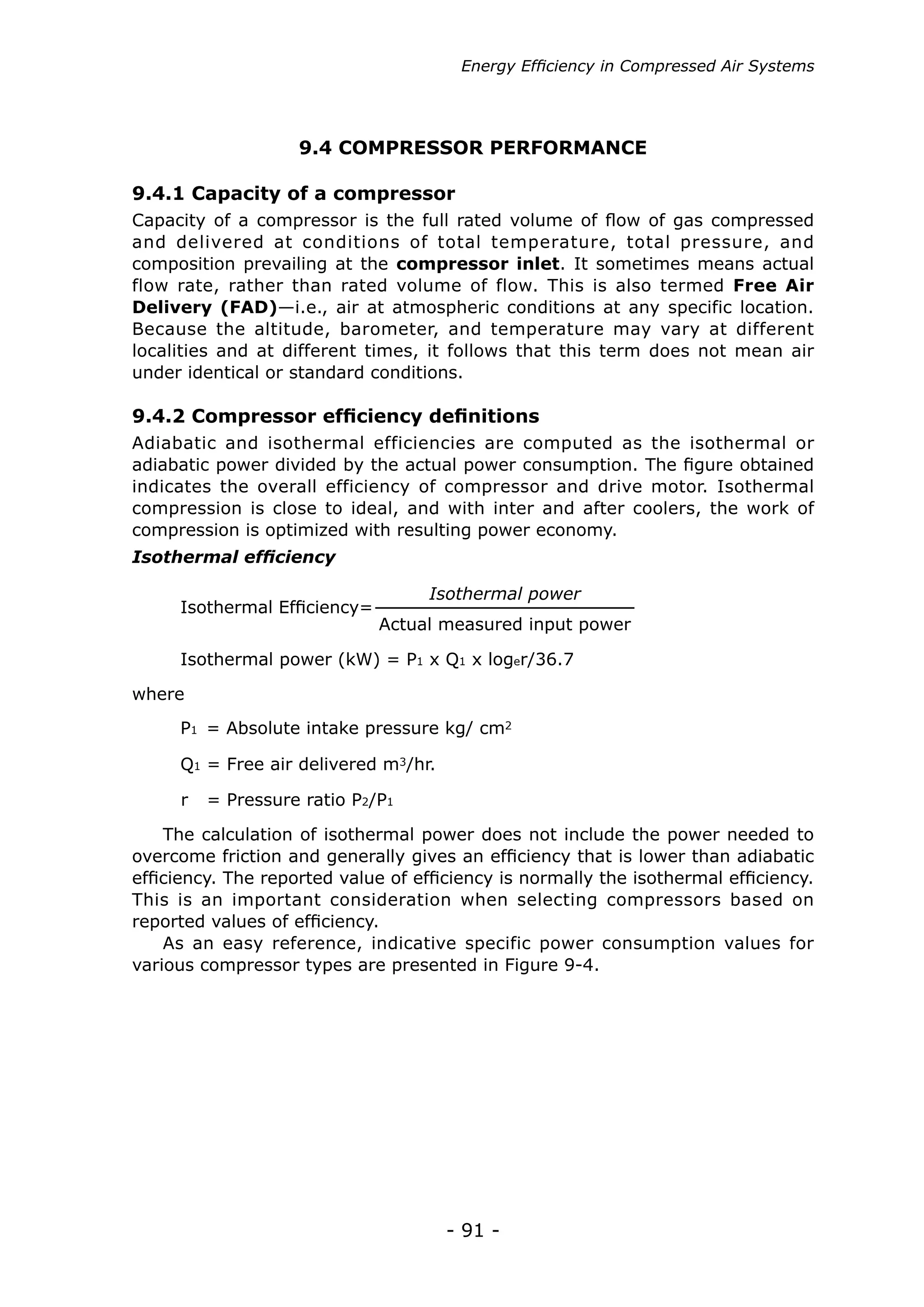 Energy Efficiency in Compressed Air Systems




                    9.4 COMPRESSOR PERFORMANCE

9.4.1 Capacity of a compressor
Capacity of a compressor is the full rated volume of flow of gas compressed
and delivered at conditions of total temperature, total pressure, and
composition prevailing at the compressor inlet. It sometimes means actual
flow rate, rather than rated volume of flow. This is also termed Free Air
Delivery (FAD)—i.e., air at atmospheric conditions at any specific location.
Because the altitude, barometer, and temperature may vary at different
localities and at different times, it follows that this term does not mean air
under identical or standard conditions.

9.4.2 Compressor efficiency definitions
Adiabatic and isothermal efficiencies are computed as the isothermal or
adiabatic power divided by the actual power consumption. The figure obtained
indicates the overall efficiency of compressor and drive motor. Isothermal
compression is close to ideal, and with inter and after coolers, the work of
compression is optimized with resulting power economy.
Isothermal efficiency

                                    Isothermal power
     Isothermal Efficiency=
                              Actual measured input power

     Isothermal power (kW) = P1 x Q1 x loger/36.7

where
     P1 = Absolute intake pressure kg/ cm2

     Q1 = Free air delivered m3/hr.

     r   = Pressure ratio P2/P1

    The calculation of isothermal power does not include the power needed to
overcome friction and generally gives an efficiency that is lower than adiabatic
efficiency. The reported value of efficiency is normally the isothermal efficiency.
This is an important consideration when selecting compressors based on
reported values of efficiency.
    As an easy reference, indicative specific power consumption values for
various compressor types are presented in Figure 9-4.




                                      - 91 -
 