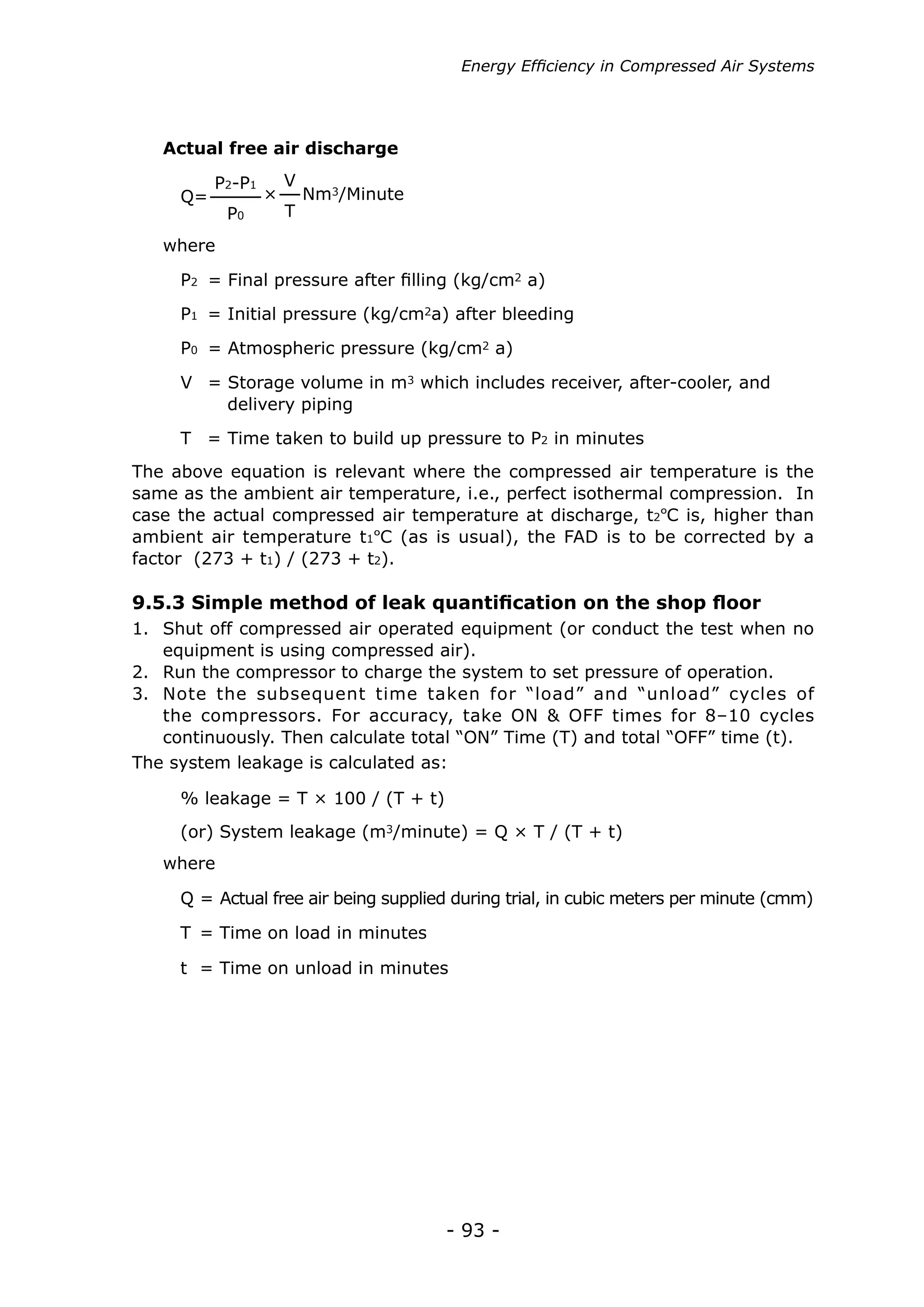 Energy Efficiency in Compressed Air Systems




   Actual free air discharge

          P2-P1       V
     Q=           ×       Nm3/Minute
           P0         T

   where

     P2 = Final pressure after filling (kg/cm2 a)
     P1 = Initial pressure (kg/cm2a) after bleeding

     P0 = Atmospheric pressure (kg/cm2 a)

     V = Storage volume in m3 which includes receiver, after-cooler, and
         delivery piping
     T = Time taken to build up pressure to P2 in minutes
The above equation is relevant where the compressed air temperature is the
same as the ambient air temperature, i.e., perfect isothermal compression. In
case the actual compressed air temperature at discharge, t2ºC is, higher than
ambient air temperature t1ºC (as is usual), the FAD is to be corrected by a
factor (273 + t1) / (273 + t2).

9.5.3 Simple method of leak quantification on the shop floor
1.	 Shut off compressed air operated equipment (or conduct the test when no
    equipment is using compressed air).
2.	 Run the compressor to charge the system to set pressure of operation.
3.	 Note the subsequent time taken for “load” and “unload” cycles of
    the compressors. For accuracy, take ON & OFF times for 8–10 cycles
    continuously. Then calculate total “ON” Time (T) and total “OFF” time (t).
The system leakage is calculated as:

     % leakage = T × 100 / (T + t)
     (or) System leakage (m3/minute) = Q × T / (T + t)
   where

     Q = Actual free air being supplied during trial, in cubic meters per minute (cmm)

     T = Time on load in minutes

     t = Time on unload in minutes




                                       - 93 -
 