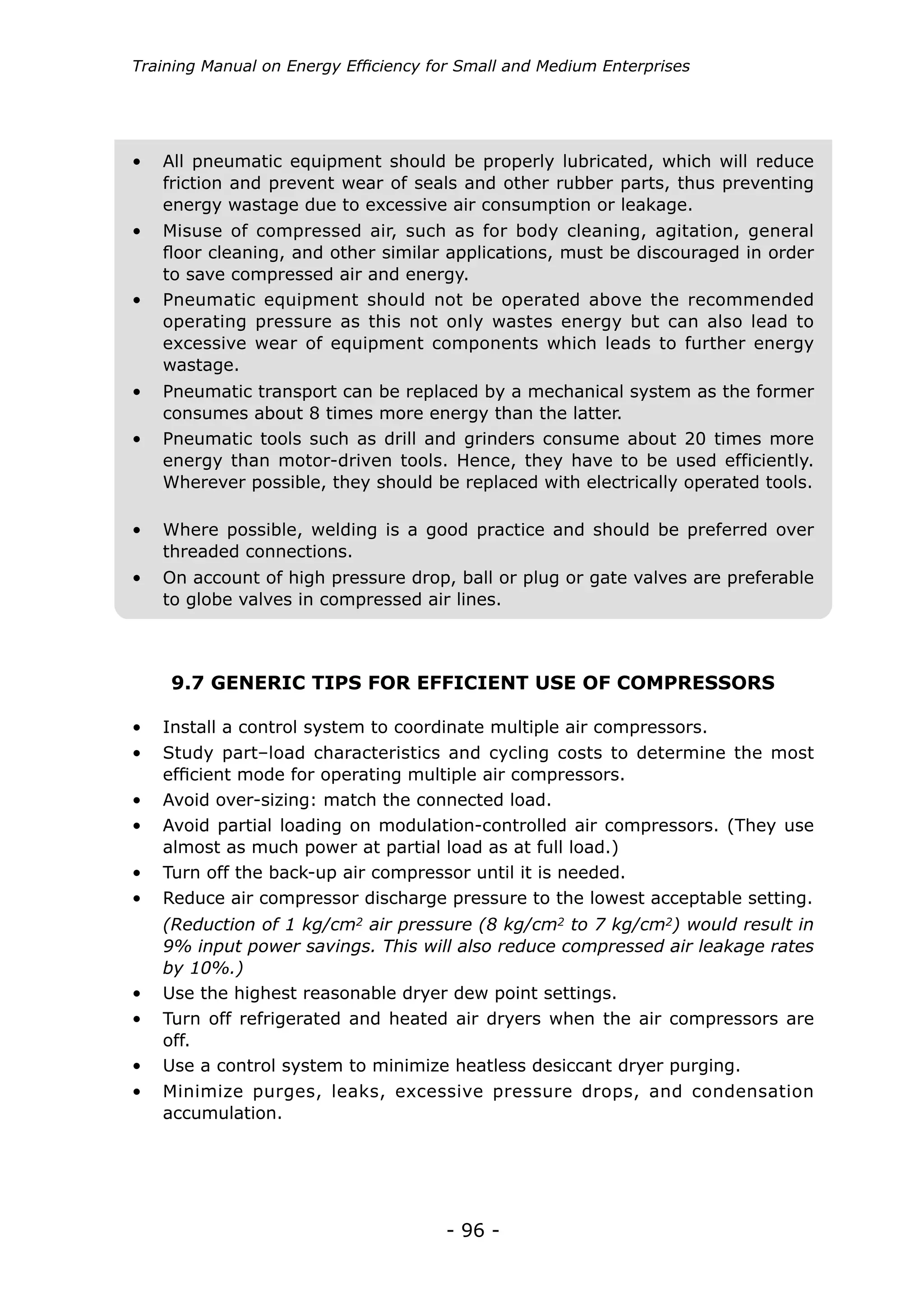 Training Manual on Energy Efficiency for Small and Medium Enterprises




•	 All pneumatic equipment should be properly lubricated, which will reduce
   friction and prevent wear of seals and other rubber parts, thus preventing
   energy wastage due to excessive air consumption or leakage.
•	 Misuse of compressed air, such as for body cleaning, agitation, general
   floor cleaning, and other similar applications, must be discouraged in order
   to save compressed air and energy.
•	 Pneumatic equipment should not be operated above the recommended
   operating pressure as this not only wastes energy but can also lead to
   excessive wear of equipment components which leads to further energy
   wastage.
•	 Pneumatic transport can be replaced by a mechanical system as the former
   consumes about 8 times more energy than the latter.
•	 Pneumatic tools such as drill and grinders consume about 20 times more
   energy than motor-driven tools. Hence, they have to be used efficiently.
   Wherever possible, they should be replaced with electrically operated tools.

•	 Where possible, welding is a good practice and should be preferred over
   threaded connections.
•	 On account of high pressure drop, ball or plug or gate valves are preferable
   to globe valves in compressed air lines.



    9.7 GENERIC TIPS FOR EFFICIENT USE OF COMPRESSORS

•	 Install a control system to coordinate multiple air compressors.
•	 Study part–load characteristics and cycling costs to determine the most
   efficient mode for operating multiple air compressors.
•	 Avoid over-sizing: match the connected load.
•	 Avoid partial loading on modulation-controlled air compressors. (They use
   almost as much power at partial load as at full load.)
•	 Turn off the back-up air compressor until it is needed.
•	 Reduce air compressor discharge pressure to the lowest acceptable setting.
   (Reduction of 1 kg/cm2 air pressure (8 kg/cm2 to 7 kg/cm2) would result in
   9% input power savings. This will also reduce compressed air leakage rates
   by 10%.)
•	 Use the highest reasonable dryer dew point settings.
•	 Turn off refrigerated and heated air dryers when the air compressors are
   off.
•	 Use a control system to minimize heatless desiccant dryer purging.
•	 Minimize purges, leaks, excessive pressure drops, and condensation
   accumulation.




                                      - 96 -
 