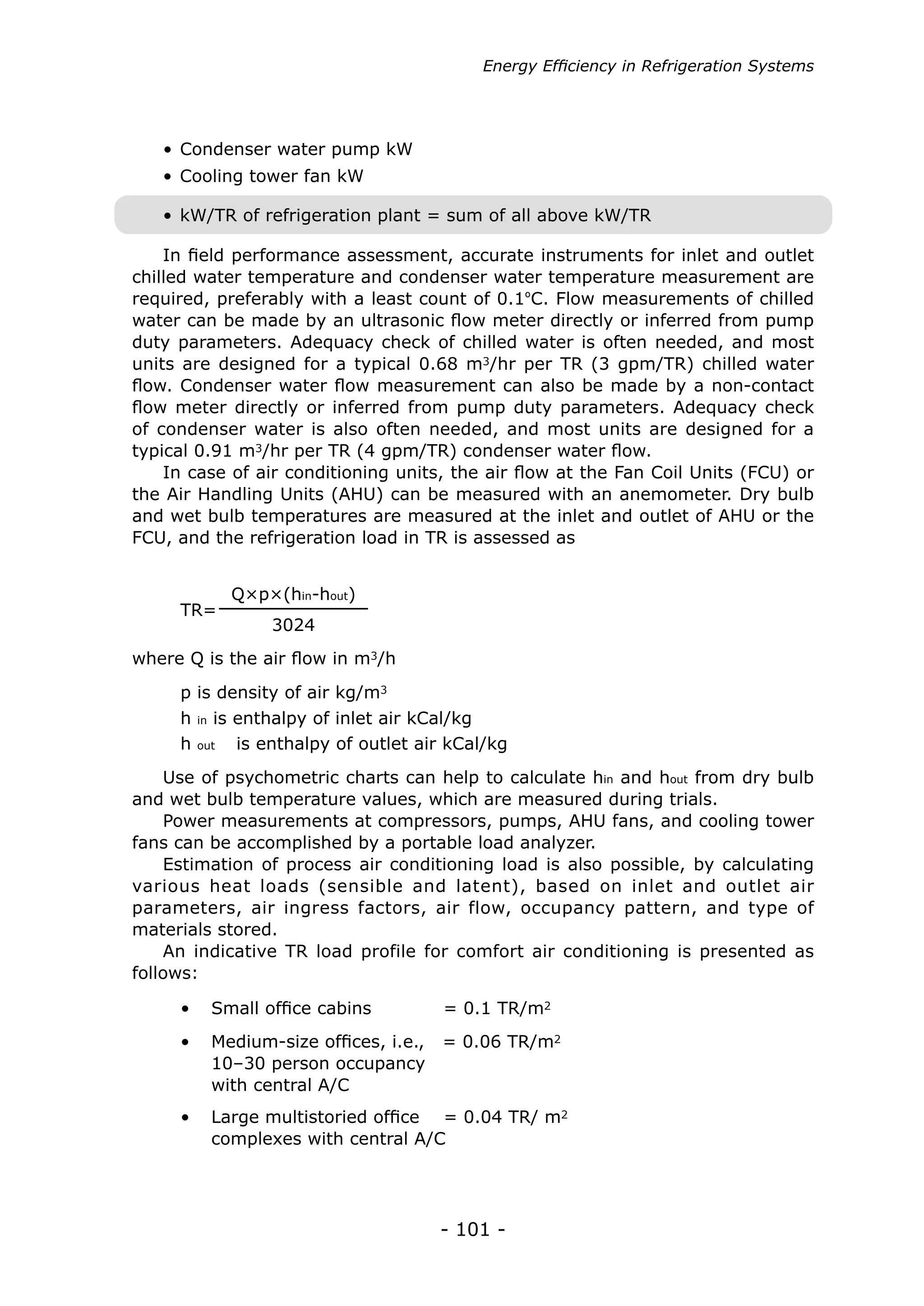 Energy Efficiency in Refrigeration Systems




   • Condenser water pump kW
   • Cooling tower fan kW

   • kW/TR of refrigeration plant = sum of all above kW/TR

    In field performance assessment, accurate instruments for inlet and outlet
chilled water temperature and condenser water temperature measurement are
required, preferably with a least count of 0.1ºC. Flow measurements of chilled
water can be made by an ultrasonic flow meter directly or inferred from pump
duty parameters. Adequacy check of chilled water is often needed, and most
units are designed for a typical 0.68 m3/hr per TR (3 gpm/TR) chilled water
flow. Condenser water flow measurement can also be made by a non-contact
flow meter directly or inferred from pump duty parameters. Adequacy check
of condenser water is also often needed, and most units are designed for a
typical 0.91 m3/hr per TR (4 gpm/TR) condenser water flow.
    In case of air conditioning units, the air flow at the Fan Coil Units (FCU) or
the Air Handling Units (AHU) can be measured with an anemometer. Dry bulb
and wet bulb temperatures are measured at the inlet and outlet of AHU or the
FCU, and the refrigeration load in TR is assessed as


              Q×p×(hin-hout)
     TR=
                  3024
where Q is the air flow in m3/h
     p is density of air kg/m3
     h   in is enthalpy of inlet air kCal/kg
     h   out 	 is enthalpy of outlet air kCal/kg


    Use of psychometric charts can help to calculate hin and hout from dry bulb
and wet bulb temperature values, which are measured during trials.
    Power measurements at compressors, pumps, AHU fans, and cooling tower
fans can be accomplished by a portable load analyzer.
    Estimation of process air conditioning load is also possible, by calculating
various heat loads (sensible and latent), based on inlet and outlet air
parameters, air ingress factors, air flow, occupancy pattern, and type of
materials stored.
    An indicative TR load profile for comfort air conditioning is presented as
follows:

     •	 Small office cabins	           = 0.1 TR/m2
     •	 Medium-size offices, i.e.,     = 0.06 TR/m2
     	 10–30 person occupancy
     	 with central A/C
     •	 Large multistoried office = 0.04 TR/ m2
     	 complexes with central A/C




                                       - 101 -
 