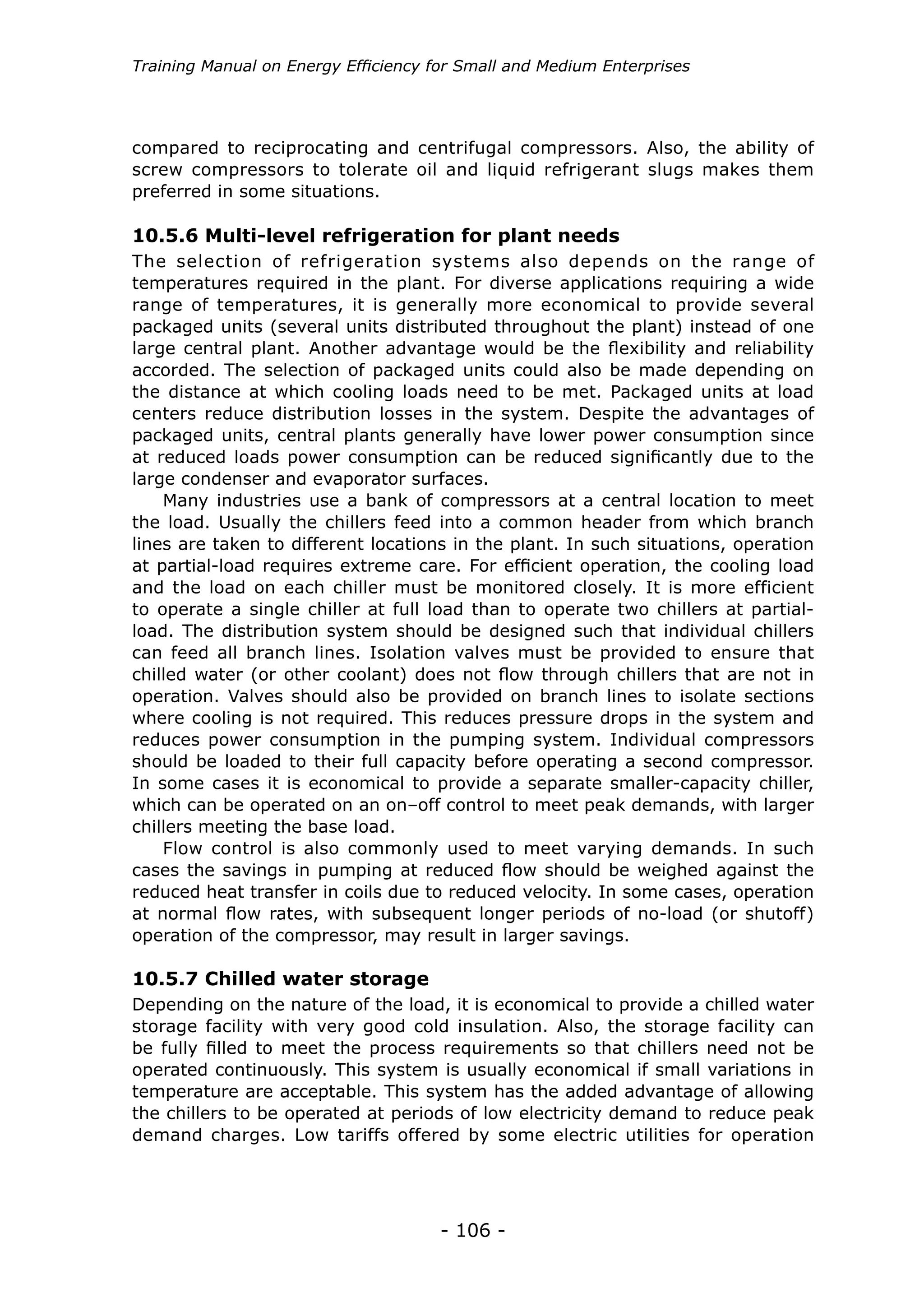 Training Manual on Energy Efficiency for Small and Medium Enterprises




compared to reciprocating and centrifugal compressors. Also, the ability of
screw compressors to tolerate oil and liquid refrigerant slugs makes them
preferred in some situations.

10.5.6 Multi-level refrigeration for plant needs
The selection of refrigeration systems also depends on the range of
temperatures required in the plant. For diverse applications requiring a wide
range of temperatures, it is generally more economical to provide several
packaged units (several units distributed throughout the plant) instead of one
large central plant. Another advantage would be the flexibility and reliability
accorded. The selection of packaged units could also be made depending on
the distance at which cooling loads need to be met. Packaged units at load
centers reduce distribution losses in the system. Despite the advantages of
packaged units, central plants generally have lower power consumption since
at reduced loads power consumption can be reduced significantly due to the
large condenser and evaporator surfaces.
    Many industries use a bank of compressors at a central location to meet
the load. Usually the chillers feed into a common header from which branch
lines are taken to different locations in the plant. In such situations, operation
at partial-load requires extreme care. For efficient operation, the cooling load
and the load on each chiller must be monitored closely. It is more efficient
to operate a single chiller at full load than to operate two chillers at partial-
load. The distribution system should be designed such that individual chillers
can feed all branch lines. Isolation valves must be provided to ensure that
chilled water (or other coolant) does not flow through chillers that are not in
operation. Valves should also be provided on branch lines to isolate sections
where cooling is not required. This reduces pressure drops in the system and
reduces power consumption in the pumping system. Individual compressors
should be loaded to their full capacity before operating a second compressor.
In some cases it is economical to provide a separate smaller-capacity chiller,
which can be operated on an on–off control to meet peak demands, with larger
chillers meeting the base load.
    Flow control is also commonly used to meet varying demands. In such
cases the savings in pumping at reduced flow should be weighed against the
reduced heat transfer in coils due to reduced velocity. In some cases, operation
at normal flow rates, with subsequent longer periods of no-load (or shutoff)
operation of the compressor, may result in larger savings.

10.5.7 Chilled water storage
Depending on the nature of the load, it is economical to provide a chilled water
storage facility with very good cold insulation. Also, the storage facility can
be fully filled to meet the process requirements so that chillers need not be
operated continuously. This system is usually economical if small variations in
temperature are acceptable. This system has the added advantage of allowing
the chillers to be operated at periods of low electricity demand to reduce peak
demand charges. Low tariffs offered by some electric utilities for operation




                                      - 106 -
 