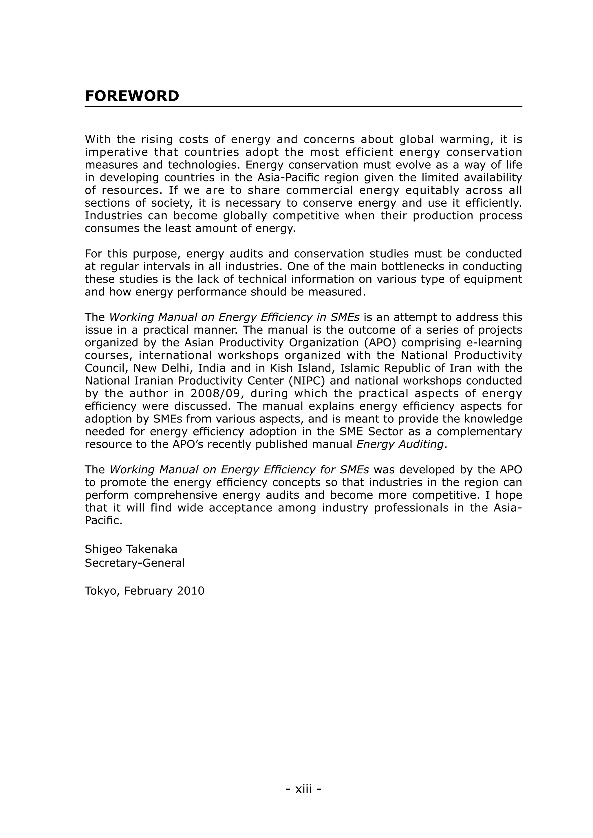 FOREWORD

With the rising costs of energy and concerns about global warming, it is
imperative that countries adopt the most efficient energy conservation
measures and technologies. Energy conservation must evolve as a way of life
in developing countries in the Asia-Pacific region given the limited availability
of resources. If we are to share commercial energy equitably across all
sections of society, it is necessary to conserve energy and use it efficiently.
Industries can become globally competitive when their production process
consumes the least amount of energy.

For this purpose, energy audits and conservation studies must be conducted
at regular intervals in all industries. One of the main bottlenecks in conducting
these studies is the lack of technical information on various type of equipment
and how energy performance should be measured.

The Working Manual on Energy Efficiency in SMEs is an attempt to address this
issue in a practical manner. The manual is the outcome of a series of projects
organized by the Asian Productivity Organization (APO) comprising e-learning
courses, international workshops organized with the National Productivity
Council, New Delhi, India and in Kish Island, Islamic Republic of Iran with the
National Iranian Productivity Center (NIPC) and national workshops conducted
by the author in 2008/09, during which the practical aspects of energy
efficiency were discussed. The manual explains energy efficiency aspects for
adoption by SMEs from various aspects, and is meant to provide the knowledge
needed for energy efficiency adoption in the SME Sector as a complementary
resource to the APO’s recently published manual Energy Auditing.

The Working Manual on Energy Efficiency for SMEs was developed by the APO
to promote the energy efficiency concepts so that industries in the region can
perform comprehensive energy audits and become more competitive. I hope
that it will find wide acceptance among industry professionals in the Asia-
Pacific.

Shigeo Takenaka
Secretary-General

Tokyo, February 2010




                                     - xiii -
 