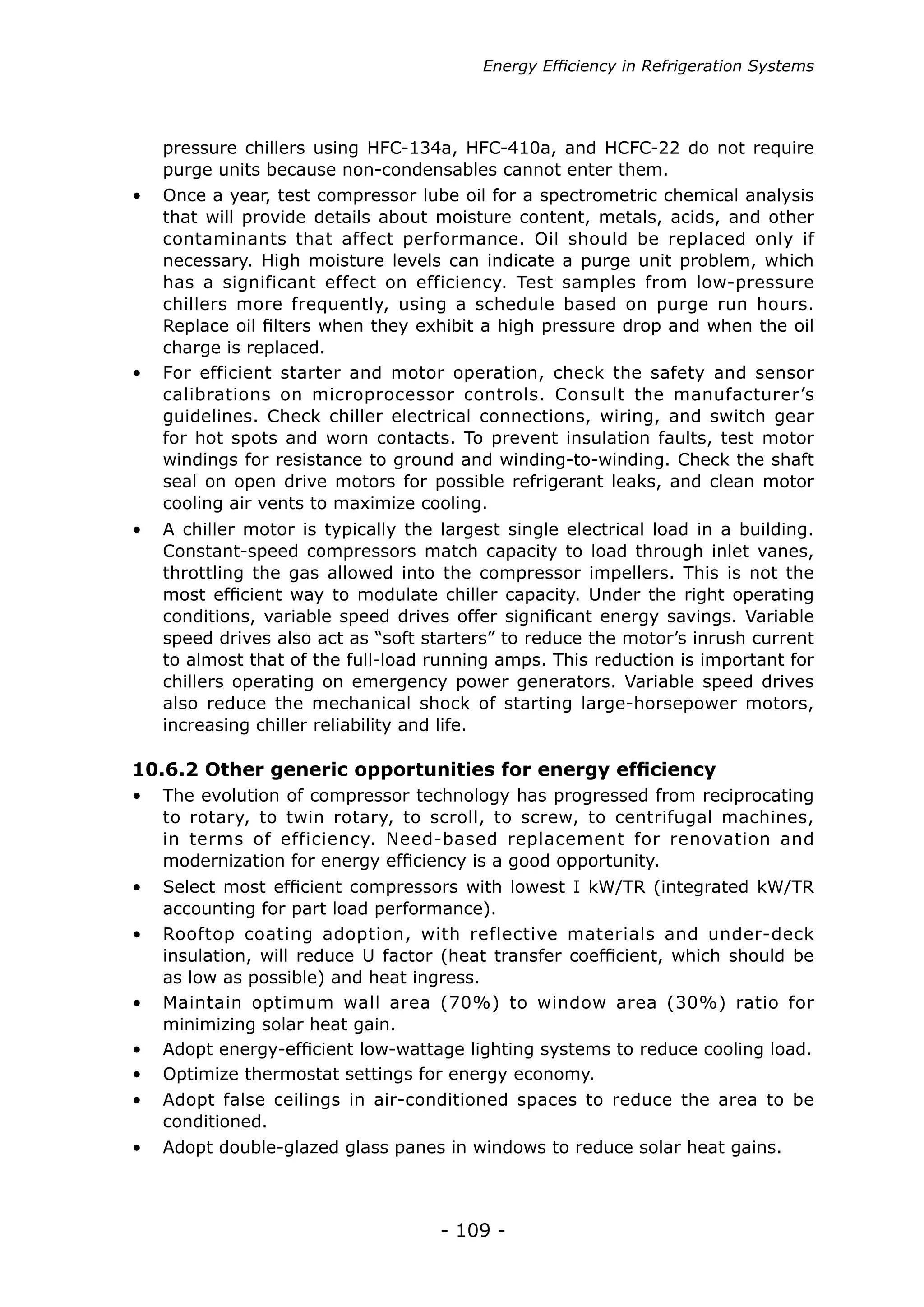 Energy Efficiency in Refrigeration Systems




   pressure chillers using HFC-134a, HFC-410a, and HCFC-22 do not require
   purge units because non-condensables cannot enter them.
•	 Once a year, test compressor lube oil for a spectrometric chemical analysis
   that will provide details about moisture content, metals, acids, and other
   contaminants that affect performance. Oil should be replaced only if
   necessary. High moisture levels can indicate a purge unit problem, which
   has a significant effect on efficiency. Test samples from low-pressure
   chillers more frequently, using a schedule based on purge run hours.
   Replace oil filters when they exhibit a high pressure drop and when the oil
   charge is replaced.
•	 For efficient starter and motor operation, check the safety and sensor
   calibrations on microprocessor controls. Consult the manufacturer’s
   guidelines. Check chiller electrical connections, wiring, and switch gear
   for hot spots and worn contacts. To prevent insulation faults, test motor
   windings for resistance to ground and winding-to-winding. Check the shaft
   seal on open drive motors for possible refrigerant leaks, and clean motor
   cooling air vents to maximize cooling.
•	 A chiller motor is typically the largest single electrical load in a building.
   Constant-speed compressors match capacity to load through inlet vanes,
   throttling the gas allowed into the compressor impellers. This is not the
   most efficient way to modulate chiller capacity. Under the right operating
   conditions, variable speed drives offer significant energy savings. Variable
   speed drives also act as “soft starters” to reduce the motor’s inrush current
   to almost that of the full-load running amps. This reduction is important for
   chillers operating on emergency power generators. Variable speed drives
   also reduce the mechanical shock of starting large-horsepower motors,
   increasing chiller reliability and life.

10.6.2 Other generic opportunities for energy efficiency
•	 The evolution of compressor technology has progressed from reciprocating
   to rotary, to twin rotary, to scroll, to screw, to centrifugal machines,
   in terms of efficiency. Need-based replacement for renovation and
   modernization for energy efficiency is a good opportunity.
•	 Select most efficient compressors with lowest I kW/TR (integrated kW/TR
   accounting for part load performance).
•	 Rooftop coating adoption, with reflective materials and under-deck
   insulation, will reduce U factor (heat transfer coefficient, which should be
   as low as possible) and heat ingress.
•	 Maintain optimum wall area (70%) to window area (30%) ratio for
   minimizing solar heat gain.
•	 Adopt energy-efficient low-wattage lighting systems to reduce cooling load.
•	 Optimize thermostat settings for energy economy.
•	 Adopt false ceilings in air-conditioned spaces to reduce the area to be
   conditioned.
•	 Adopt double-glazed glass panes in windows to reduce solar heat gains.



                                    - 109 -
 