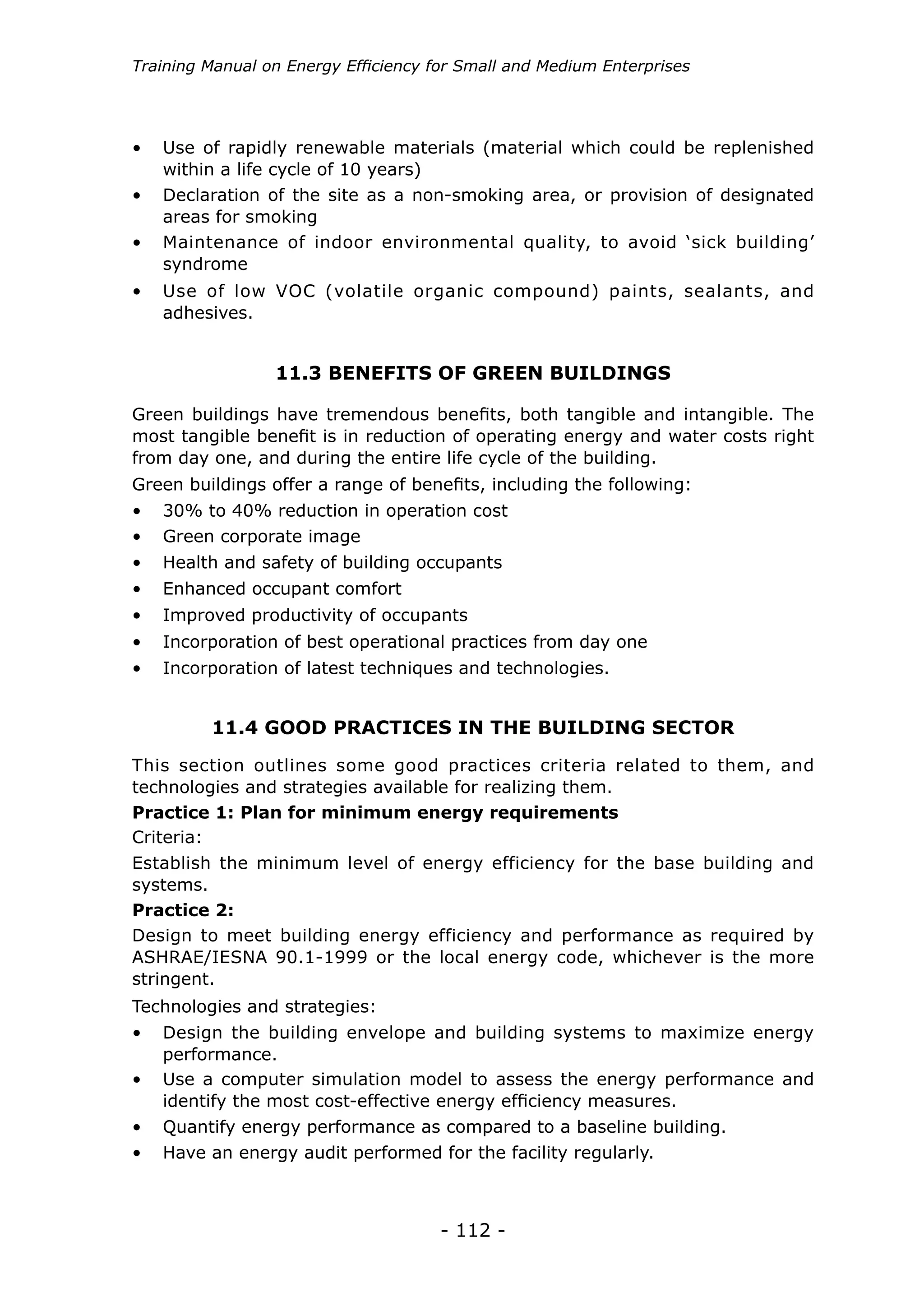 Training Manual on Energy Efficiency for Small and Medium Enterprises




•	 Use of rapidly renewable materials (material which could be replenished
   within a life cycle of 10 years)
•	 Declaration of the site as a non-smoking area, or provision of designated
   areas for smoking
•	 Maintenance of indoor environmental quality, to avoid ‘sick building’
   syndrome
•	 Use of low VOC (volatile organic compound) paints, sealants, and
   adhesives.


                 11.3 BENEFITS OF GREEN BUILDINGS

Green buildings have tremendous benefits, both tangible and intangible. The
most tangible benefit is in reduction of operating energy and water costs right
from day one, and during the entire life cycle of the building.
Green buildings offer a range of benefits, including the following:
•	 30% to 40% reduction in operation cost
•	 Green corporate image
•	 Health and safety of building occupants
•	 Enhanced occupant comfort
•	 Improved productivity of occupants
•	 Incorporation of best operational practices from day one
•	 Incorporation of latest techniques and technologies.


         11.4 GOOD PRACTICES IN THE BUILDING SECTOR
This section outlines some good practices criteria related to them, and
technologies and strategies available for realizing them.
Practice 1: Plan for minimum energy requirements
Criteria:
Establish the minimum level of energy efficiency for the base building and
systems.
Practice 2:
Design to meet building energy efficiency and performance as required by
ASHRAE/IESNA 90.1-1999 or the local energy code, whichever is the more
stringent.
Technologies and strategies:
•	 Design the building envelope and building systems to maximize energy
   performance.
•	 Use a computer simulation model to assess the energy performance and
   identify the most cost-effective energy efficiency measures.
•	 Quantify energy performance as compared to a baseline building.
•	 Have an energy audit performed for the facility regularly.



                                      - 112 -
 