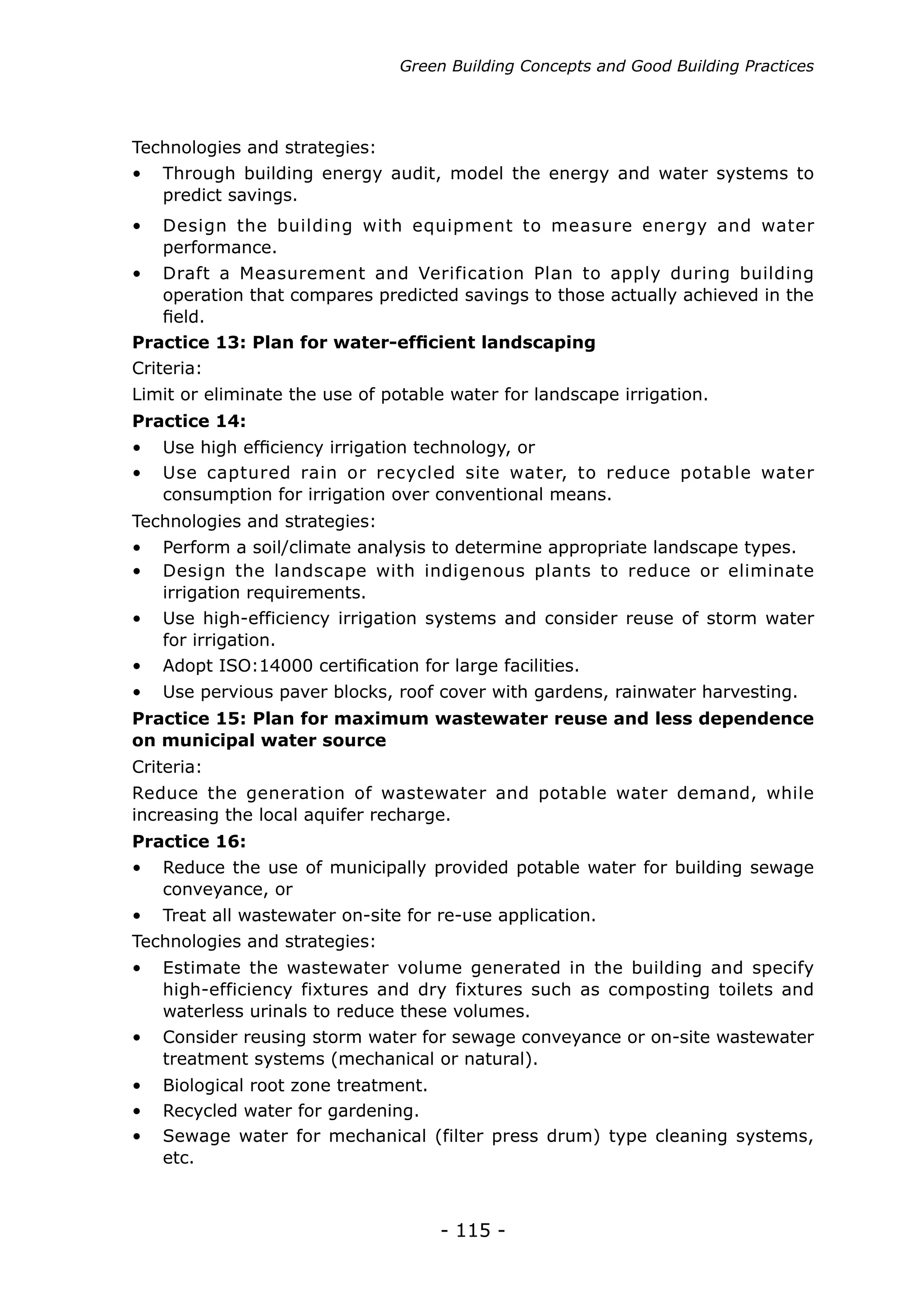Green Building Concepts and Good Building Practices




Technologies and strategies:
•	 Through building energy audit, model the energy and water systems to
   predict savings.
•	 Design the building with equipment to measure energy and water
   performance.
•	 Draft a Measurement and Verification Plan to apply during building
   operation that compares predicted savings to those actually achieved in the
   field.
Practice 13: Plan for water-efficient landscaping
Criteria:
Limit or eliminate the use of potable water for landscape irrigation.
Practice 14:
•	 Use high efficiency irrigation technology, or
•	 Use captured rain or recycled site water, to reduce potable water
   consumption for irrigation over conventional means.
Technologies and strategies:
•	 Perform a soil/climate analysis to determine appropriate landscape types.
•	 Design the landscape with indigenous plants to reduce or eliminate
   irrigation requirements.
•	 Use high-efficiency irrigation systems and consider reuse of storm water
   for irrigation.
•	 Adopt ISO:14000 certification for large facilities.
•	 Use pervious paver blocks, roof cover with gardens, rainwater harvesting.
Practice 15: Plan for maximum wastewater reuse and less dependence
on municipal water source
Criteria:
Reduce the generation of wastewater and potable water demand, while
increasing the local aquifer recharge.
Practice 16:
•	 Reduce the use of municipally provided potable water for building sewage
   conveyance, or
•	 Treat all wastewater on-site for re-use application.
Technologies and strategies:
•	 Estimate the wastewater volume generated in the building and specify
   high-efficiency fixtures and dry fixtures such as composting toilets and
   waterless urinals to reduce these volumes.
•	 Consider reusing storm water for sewage conveyance or on-site wastewater
   treatment systems (mechanical or natural).
•	 Biological root zone treatment.
•	 Recycled water for gardening.
•	 Sewage water for mechanical (filter press drum) type cleaning systems,
   etc.



                                     - 115 -
 