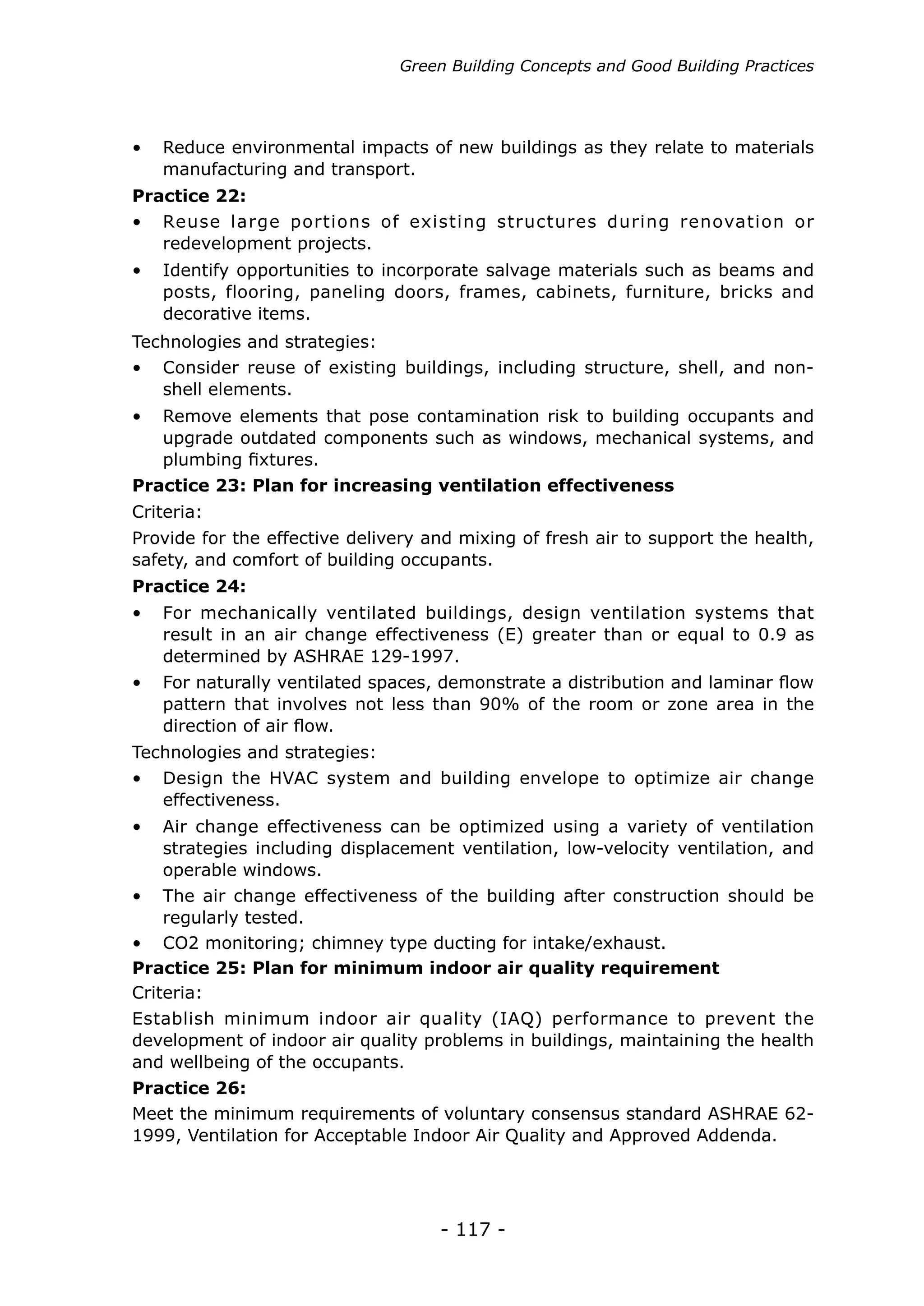 Green Building Concepts and Good Building Practices




•	 Reduce environmental impacts of new buildings as they relate to materials
   manufacturing and transport.
Practice 22:
•	 Reuse large portions of existing structures during renovation or
   redevelopment projects.
•	 Identify opportunities to incorporate salvage materials such as beams and
   posts, flooring, paneling doors, frames, cabinets, furniture, bricks and
   decorative items.
Technologies and strategies:
•	 Consider reuse of existing buildings, including structure, shell, and non-
   shell elements.
•	 Remove elements that pose contamination risk to building occupants and
   upgrade outdated components such as windows, mechanical systems, and
   plumbing fixtures.
Practice 23: Plan for increasing ventilation effectiveness
Criteria:
Provide for the effective delivery and mixing of fresh air to support the health,
safety, and comfort of building occupants.
Practice 24:
•	 For mechanically ventilated buildings, design ventilation systems that
   result in an air change effectiveness (E) greater than or equal to 0.9 as
   determined by ASHRAE 129-1997.
•	 For naturally ventilated spaces, demonstrate a distribution and laminar flow
   pattern that involves not less than 90% of the room or zone area in the
   direction of air flow.
Technologies and strategies:
•	 Design the HVAC system and building envelope to optimize air change
   effectiveness.
•	 Air change effectiveness can be optimized using a variety of ventilation
   strategies including displacement ventilation, low-velocity ventilation, and
   operable windows.
•	 The air change effectiveness of the building after construction should be
    regularly tested.
•	 CO2 monitoring; chimney type ducting for intake/exhaust.
Practice 25: Plan for minimum indoor air quality requirement
Criteria:
Establish minimum indoor air quality (IAQ) performance to prevent the
development of indoor air quality problems in buildings, maintaining the health
and wellbeing of the occupants.
Practice 26:
Meet the minimum requirements of voluntary consensus standard ASHRAE 62-
1999, Ventilation for Acceptable Indoor Air Quality and Approved Addenda.




                                    - 117 -
 