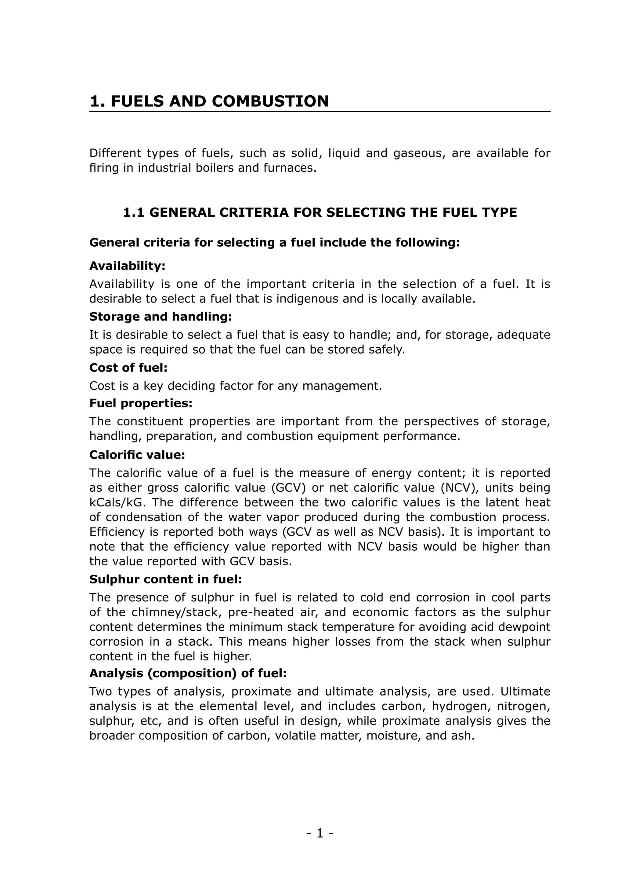 1. FUELS AND COMBUSTION


Different types of fuels, such as solid, liquid and gaseous, are available for
firing in industrial boilers and furnaces.


     1.1 GENERAL CRITERIA FOR SELECTING THE FUEL TYPE

General criteria for selecting a fuel include the following:

Availability:
Availability is one of the important criteria in the selection of a fuel. It is
desirable to select a fuel that is indigenous and is locally available.
Storage and handling:
It is desirable to select a fuel that is easy to handle; and, for storage, adequate
space is required so that the fuel can be stored safely.
Cost of fuel:
Cost is a key deciding factor for any management.
Fuel properties:
The constituent properties are important from the perspectives of storage,
handling, preparation, and combustion equipment performance.
Calorific value:
The calorific value of a fuel is the measure of energy content; it is reported
as either gross calorific value (GCV) or net calorific value (NCV), units being
kCals/kG. The difference between the two calorific values is the latent heat
of condensation of the water vapor produced during the combustion process.
Efficiency is reported both ways (GCV as well as NCV basis). It is important to
note that the efficiency value reported with NCV basis would be higher than
the value reported with GCV basis.
Sulphur content in fuel:
The presence of sulphur in fuel is related to cold end corrosion in cool parts
of the chimney/stack, pre-heated air, and economic factors as the sulphur
content determines the minimum stack temperature for avoiding acid dewpoint
corrosion in a stack. This means higher losses from the stack when sulphur
content in the fuel is higher.
Analysis (composition) of fuel:
Two types of analysis, proximate and ultimate analysis, are used. Ultimate
analysis is at the elemental level, and includes carbon, hydrogen, nitrogen,
sulphur, etc, and is often useful in design, while proximate analysis gives the
broader composition of carbon, volatile matter, moisture, and ash.




                                      -1-
 
