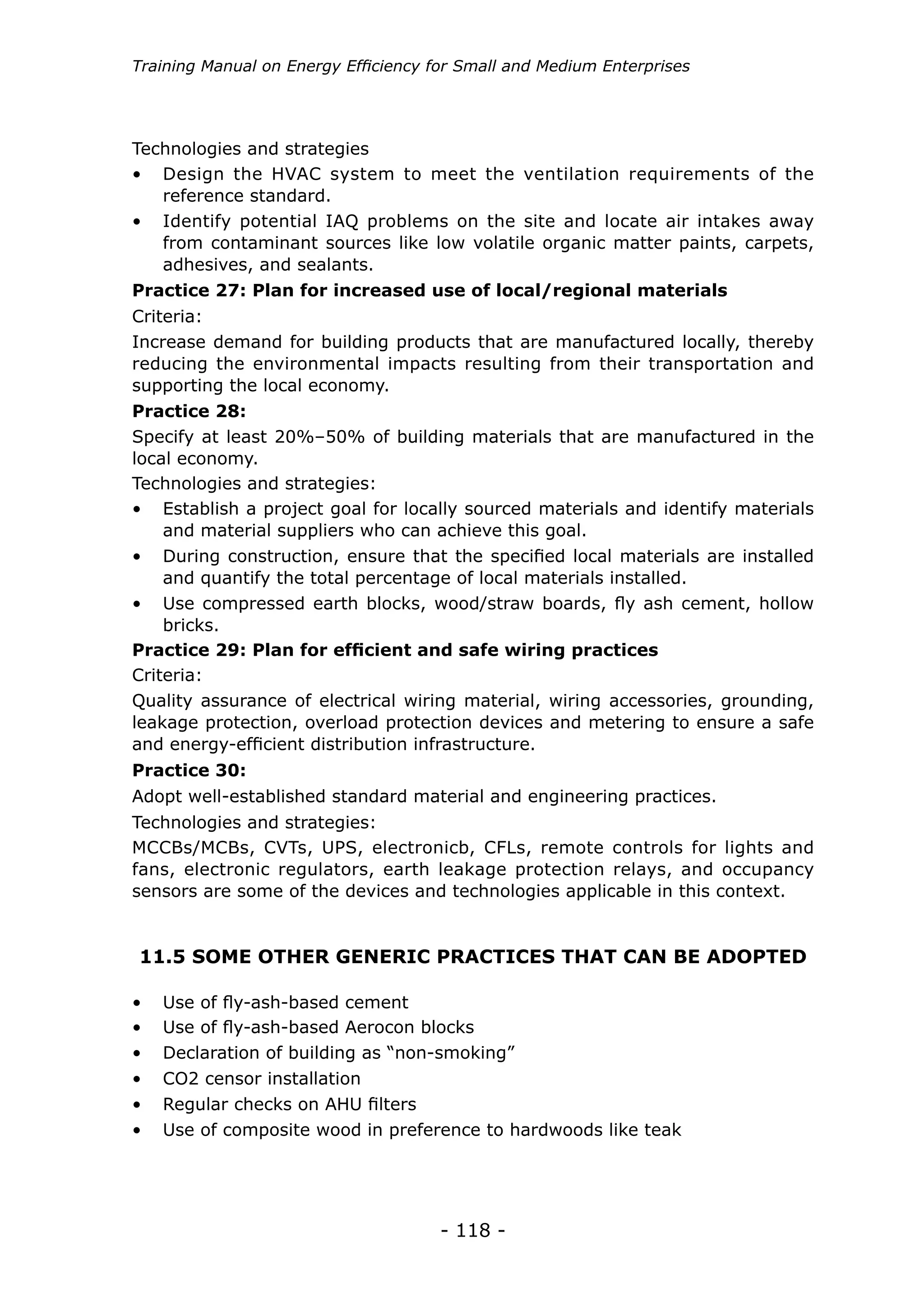 Training Manual on Energy Efficiency for Small and Medium Enterprises




Technologies and strategies
•	 Design the HVAC system to meet the ventilation requirements of the
   reference standard.
•	 Identify potential IAQ problems on the site and locate air intakes away
   from contaminant sources like low volatile organic matter paints, carpets,
   adhesives, and sealants.
Practice 27: Plan for increased use of local/regional materials
Criteria:
Increase demand for building products that are manufactured locally, thereby
reducing the environmental impacts resulting from their transportation and
supporting the local economy.
Practice 28:
Specify at least 20%–50% of building materials that are manufactured in the
local economy.
Technologies and strategies:
•	 Establish a project goal for locally sourced materials and identify materials
    and material suppliers who can achieve this goal.
•	 During construction, ensure that the specified local materials are installed
    and quantify the total percentage of local materials installed.
•	 Use compressed earth blocks, wood/straw boards, fly ash cement, hollow
    bricks.
Practice 29: Plan for efficient and safe wiring practices
Criteria:
Quality assurance of electrical wiring material, wiring accessories, grounding,
leakage protection, overload protection devices and metering to ensure a safe
and energy-efficient distribution infrastructure.
Practice 30:
Adopt well-established standard material and engineering practices.
Technologies and strategies:
MCCBs/MCBs, CVTs, UPS, electronicb, CFLs, remote controls for lights and
fans, electronic regulators, earth leakage protection relays, and occupancy
sensors are some of the devices and technologies applicable in this context.


11.5 SOME OTHER GENERIC PRACTICES THAT CAN BE ADOPTED

•	 Use of fly-ash-based cement
•	 Use of fly-ash-based Aerocon blocks
•	 Declaration of building as “non-smoking”
•	 CO2 censor installation
•	 Regular checks on AHU filters
•	 Use of composite wood in preference to hardwoods like teak




                                      - 118 -
 