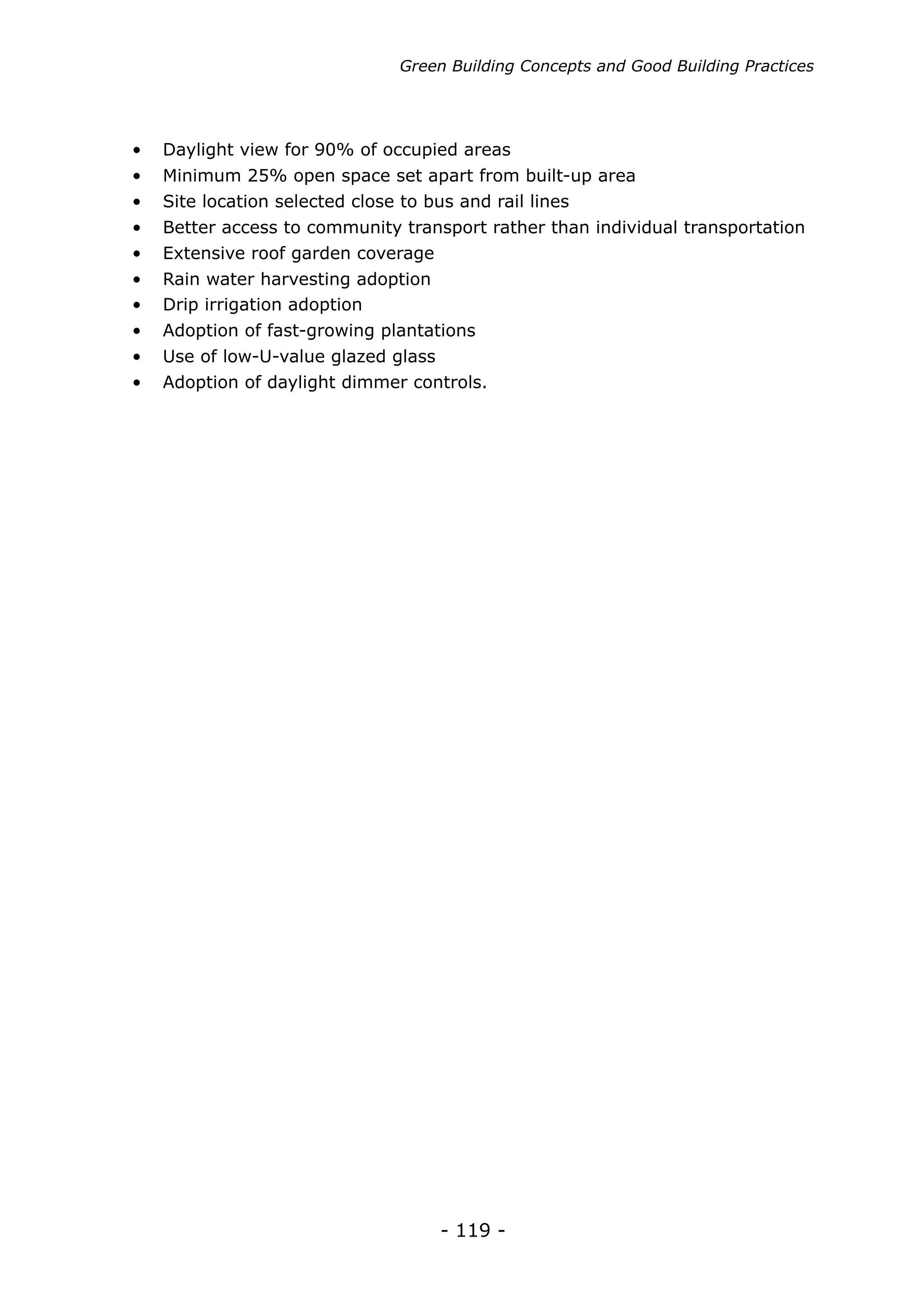Green Building Concepts and Good Building Practices




•	 Daylight view for 90% of occupied areas
•	 Minimum 25% open space set apart from built-up area
•	 Site location selected close to bus and rail lines
•	 Better access to community transport rather than individual transportation
•	 Extensive roof garden coverage
•	 Rain water harvesting adoption
•	 Drip irrigation adoption
•	 Adoption of fast-growing plantations
•	 Use of low-U-value glazed glass
•	 Adoption of daylight dimmer controls.




                                     - 119 -
 