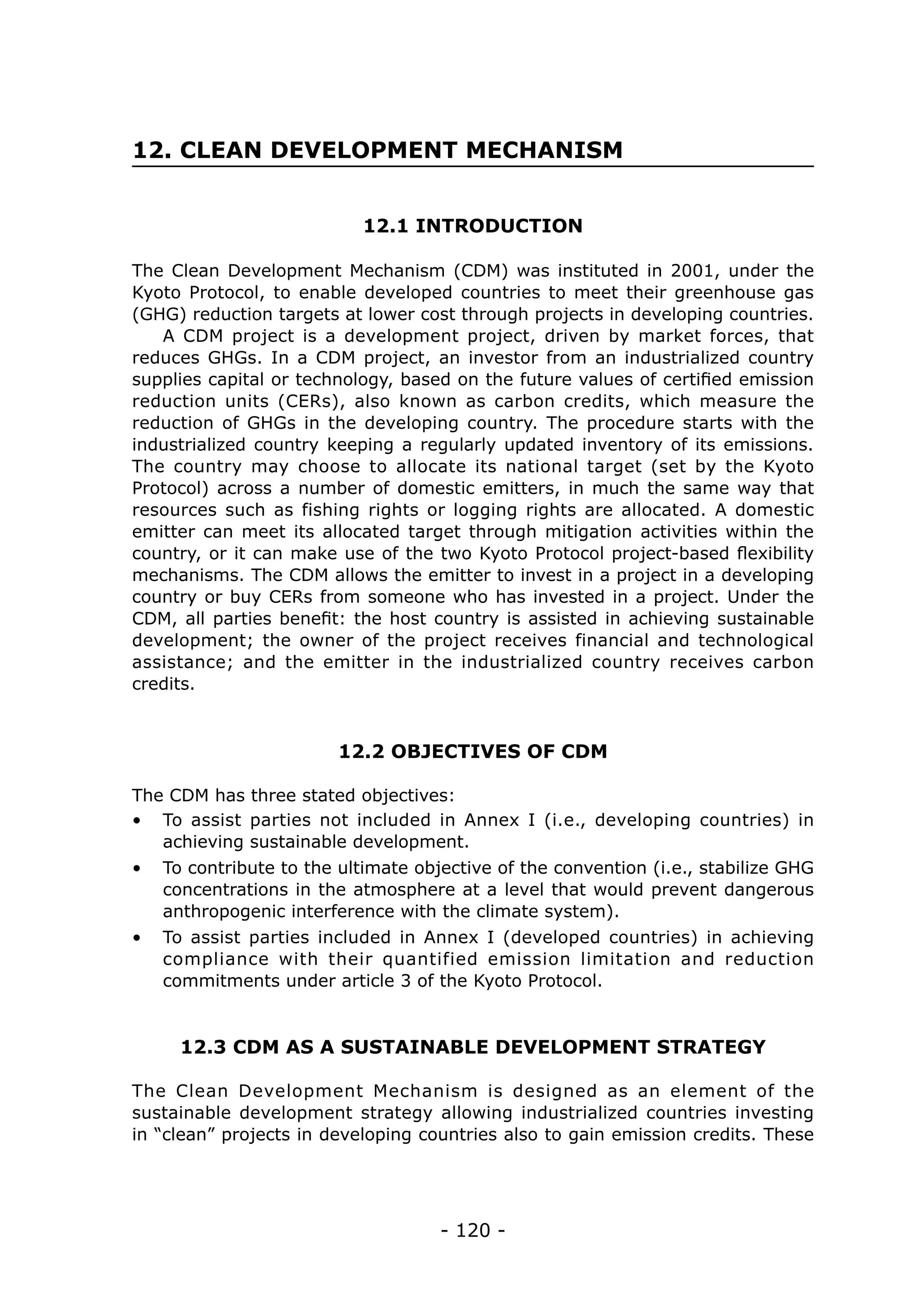 12. CLEAN DEVELOPMENT MECHANISM


                           12.1 INTRODUCTION

The Clean Development Mechanism (CDM) was instituted in 2001, under the
Kyoto Protocol, to enable developed countries to meet their greenhouse gas
(GHG) reduction targets at lower cost through projects in developing countries.
   A CDM project is a development project, driven by market forces, that
reduces GHGs. In a CDM project, an investor from an industrialized country
supplies capital or technology, based on the future values of certified emission
reduction units (CERs), also known as carbon credits, which measure the
reduction of GHGs in the developing country. The procedure starts with the
industrialized country keeping a regularly updated inventory of its emissions.
The country may choose to allocate its national target (set by the Kyoto
Protocol) across a number of domestic emitters, in much the same way that
resources such as fishing rights or logging rights are allocated. A domestic
emitter can meet its allocated target through mitigation activities within the
country, or it can make use of the two Kyoto Protocol project-based flexibility
mechanisms. The CDM allows the emitter to invest in a project in a developing
country or buy CERs from someone who has invested in a project. Under the
CDM, all parties benefit: the host country is assisted in achieving sustainable
development; the owner of the project receives financial and technological
assistance; and the emitter in the industrialized country receives carbon
credits.


                        12.2 OBJECTIVES OF CDM

The CDM has three stated objectives:
•	 To assist parties not included in Annex I (i.e., developing countries) in
   achieving sustainable development.
•	 To contribute to the ultimate objective of the convention (i.e., stabilize GHG
   concentrations in the atmosphere at a level that would prevent dangerous
   anthropogenic interference with the climate system).
•	 To assist parties included in Annex I (developed countries) in achieving
   compliance with their quantified emission limitation and reduction
   commitments under article 3 of the Kyoto Protocol.


     12.3 CDM AS A SUSTAINABLE DEVELOPMENT STRATEGY

The Clean Development Mechanism is designed as an element of the
sustainable development strategy allowing industrialized countries investing
in “clean” projects in developing countries also to gain emission credits. These




                                    - 120 -
 
