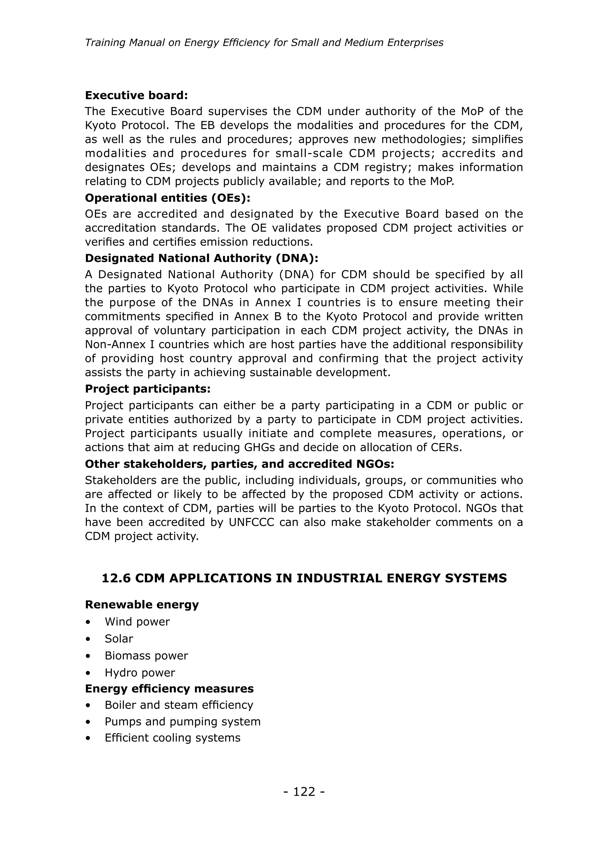 Training Manual on Energy Efficiency for Small and Medium Enterprises




Executive board:
The Executive Board supervises the CDM under authority of the MoP of the
Kyoto Protocol. The EB develops the modalities and procedures for the CDM,
as well as the rules and procedures; approves new methodologies; simplifies
modalities and procedures for small-scale CDM projects; accredits and
designates OEs; develops and maintains a CDM registry; makes information
relating to CDM projects publicly available; and reports to the MoP.
Operational entities (OEs):
OEs are accredited and designated by the Executive Board based on the
accreditation standards. The OE validates proposed CDM project activities or
verifies and certifies emission reductions.
Designated National Authority (DNA):
A Designated National Authority (DNA) for CDM should be specified by all
the parties to Kyoto Protocol who participate in CDM project activities. While
the purpose of the DNAs in Annex I countries is to ensure meeting their
commitments specified in Annex B to the Kyoto Protocol and provide written
approval of voluntary participation in each CDM project activity, the DNAs in
Non-Annex I countries which are host parties have the additional responsibility
of providing host country approval and confirming that the project activity
assists the party in achieving sustainable development.
Project participants:
Project participants can either be a party participating in a CDM or public or
private entities authorized by a party to participate in CDM project activities.
Project participants usually initiate and complete measures, operations, or
actions that aim at reducing GHGs and decide on allocation of CERs.
Other stakeholders, parties, and accredited NGOs:
Stakeholders are the public, including individuals, groups, or communities who
are affected or likely to be affected by the proposed CDM activity or actions.
In the context of CDM, parties will be parties to the Kyoto Protocol. NGOs that
have been accredited by UNFCCC can also make stakeholder comments on a
CDM project activity.


   12.6 CDM APPLICATIONS IN INDUSTRIAL ENERGY SYSTEMS

Renewable energy
•	 Wind power
•	 Solar
•	 Biomass power
•	 Hydro power
Energy efficiency measures
•	 Boiler and steam efficiency
•	 Pumps and pumping system
•	 Efficient cooling systems



                                      - 122 -
 