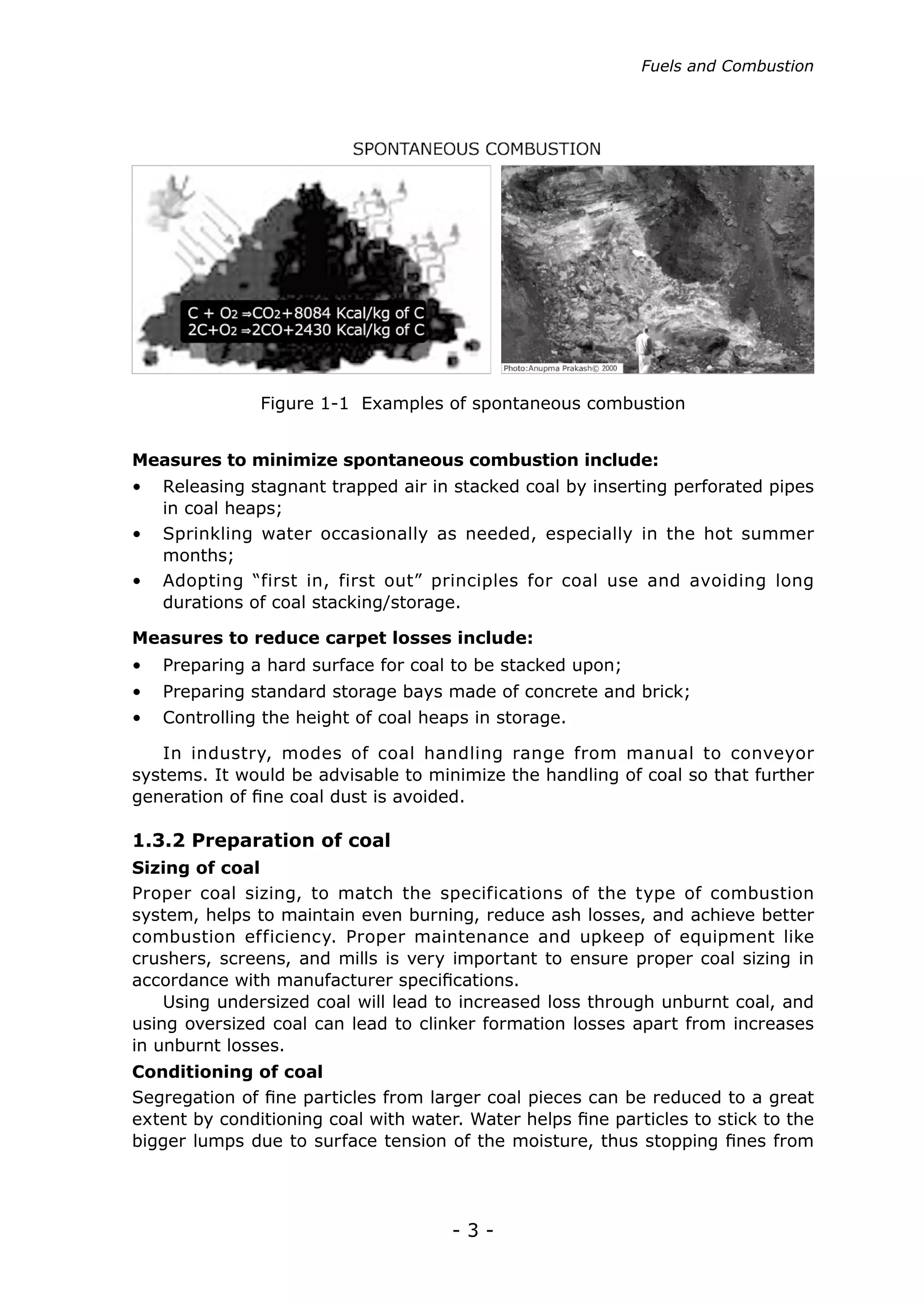 Fuels and Combustion




               Figure 1-1 Examples of spontaneous combustion


Measures to minimize spontaneous combustion include:
•	 Releasing stagnant trapped air in stacked coal by inserting perforated pipes
   in coal heaps;
•	 Sprinkling water occasionally as needed, especially in the hot summer
   months;
•	 Adopting “first in, first out” principles for coal use and avoiding long
   durations of coal stacking/storage.

Measures to reduce carpet losses include:
•	 Preparing a hard surface for coal to be stacked upon;
•	 Preparing standard storage bays made of concrete and brick;
•	 Controlling the height of coal heaps in storage.

   In industry, modes of coal handling range from manual to conveyor
systems. It would be advisable to minimize the handling of coal so that further
generation of fine coal dust is avoided.

1.3.2 Preparation of coal
Sizing of coal
Proper coal sizing, to match the specifications of the type of combustion
system, helps to maintain even burning, reduce ash losses, and achieve better
combustion efficiency. Proper maintenance and upkeep of equipment like
crushers, screens, and mills is very important to ensure proper coal sizing in
accordance with manufacturer specifications.
    Using undersized coal will lead to increased loss through unburnt coal, and
using oversized coal can lead to clinker formation losses apart from increases
in unburnt losses.
Conditioning of coal
Segregation of fine particles from larger coal pieces can be reduced to a great
extent by conditioning coal with water. Water helps fine particles to stick to the
bigger lumps due to surface tension of the moisture, thus stopping fines from




                                      -3-
 