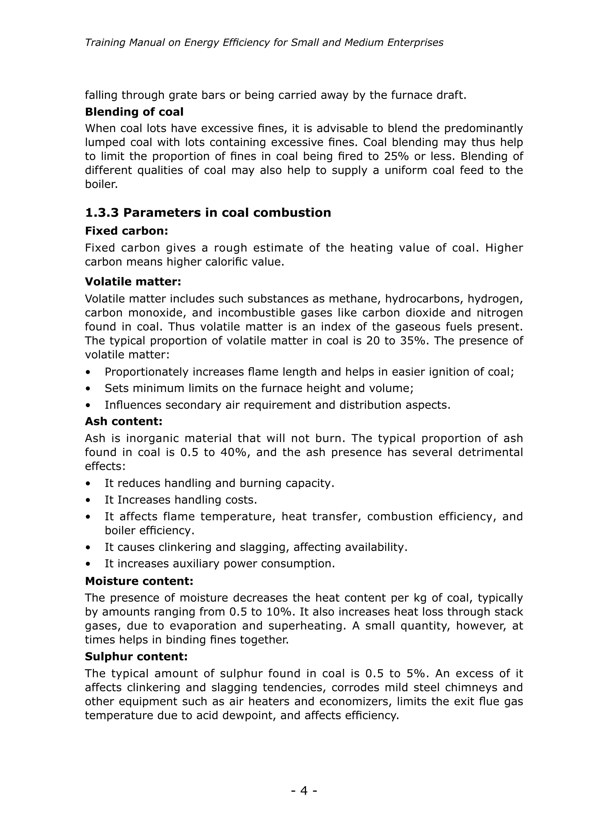 Training Manual on Energy Efficiency for Small and Medium Enterprises




falling through grate bars or being carried away by the furnace draft.
Blending of coal
When coal lots have excessive fines, it is advisable to blend the predominantly
lumped coal with lots containing excessive fines. Coal blending may thus help
to limit the proportion of fines in coal being fired to 25% or less. Blending of
different qualities of coal may also help to supply a uniform coal feed to the
boiler.

1.3.3 Parameters in coal combustion
Fixed carbon:
Fixed carbon gives a rough estimate of the heating value of coal. Higher
carbon means higher calorific value.
Volatile matter:
Volatile matter includes such substances as methane, hydrocarbons, hydrogen,
carbon monoxide, and incombustible gases like carbon dioxide and nitrogen
found in coal. Thus volatile matter is an index of the gaseous fuels present.
The typical proportion of volatile matter in coal is 20 to 35%. The presence of
volatile matter:
•	 Proportionately increases flame length and helps in easier ignition of coal;
•	 Sets minimum limits on the furnace height and volume;
•	 Influences secondary air requirement and distribution aspects.
Ash content:
Ash is inorganic material that will not burn. The typical proportion of ash
found in coal is 0.5 to 40%, and the ash presence has several detrimental
effects:
•	 It reduces handling and burning capacity.
•	 It Increases handling costs.
•	 It affects flame temperature, heat transfer, combustion efficiency, and
   boiler efficiency.
•	 It causes clinkering and slagging, affecting availability.
•	 It increases auxiliary power consumption.
Moisture content:
The presence of moisture decreases the heat content per kg of coal, typically
by amounts ranging from 0.5 to 10%. It also increases heat loss through stack
gases, due to evaporation and superheating. A small quantity, however, at
times helps in binding fines together.
Sulphur content:
The typical amount of sulphur found in coal is 0.5 to 5%. An excess of it
affects clinkering and slagging tendencies, corrodes mild steel chimneys and
other equipment such as air heaters and economizers, limits the exit flue gas
temperature due to acid dewpoint, and affects efficiency.




                                       -4-
 