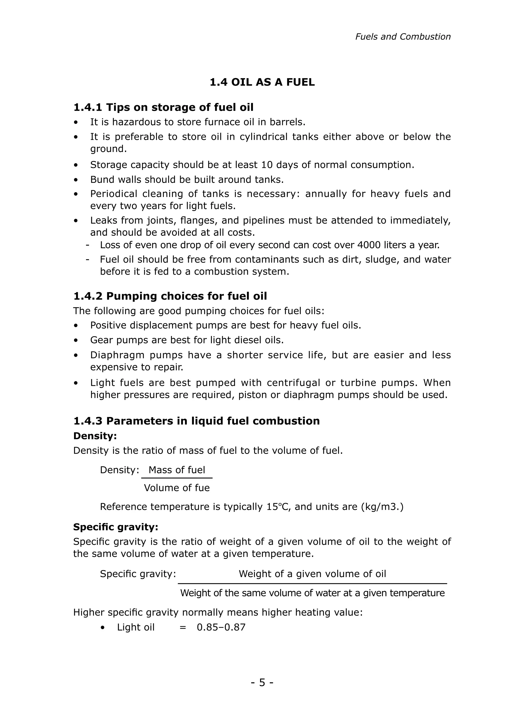 Fuels and Combustion




                                1.4 OIL AS A FUEL

1.4.1 Tips on storage of fuel oil
•	 It is hazardous to store furnace oil in barrels.
•	 It is preferable to store oil in cylindrical tanks either above or below the
   ground.
•	 Storage capacity should be at least 10 days of normal consumption.
•	 Bund walls should be built around tanks.
•	 Periodical cleaning of tanks is necessary: annually for heavy fuels and
   every two years for light fuels.
•	 Leaks from joints, flanges, and pipelines must be attended to immediately,
   and should be avoided at all costs.
  - Loss of even one drop of oil every second can cost over 4000 liters a year.
  -   Fuel oil should be free from contaminants such as dirt, sludge, and water
      before it is fed to a combustion system.

1.4.2 Pumping choices for fuel oil
The following are good pumping choices for fuel oils:
•	 Positive displacement pumps are best for heavy fuel oils.
•	 Gear pumps are best for light diesel oils.
•	 Diaphragm pumps have a shorter service life, but are easier and less
   expensive to repair.
•	 Light fuels are best pumped with centrifugal or turbine pumps. When
   higher pressures are required, piston or diaphragm pumps should be used.

1.4.3 Parameters in liquid fuel combustion
Density:
Density is the ratio of mass of fuel to the volume of fuel.

      Density: Mass of fuel
               Volume of fue
      Reference temperature is typically 15ºC, and units are (kg/m3.)

Specific gravity:
Specific gravity is the ratio of weight of a given volume of oil to the weight of
the same volume of water at a given temperature.

      Specific gravity:               Weight of a given volume of oil

                          Weight of the same volume of water at a given temperature

Higher specific gravity normally means higher heating value:
      •	 Light oil        =   0.85–0.87




                                          -5-
 