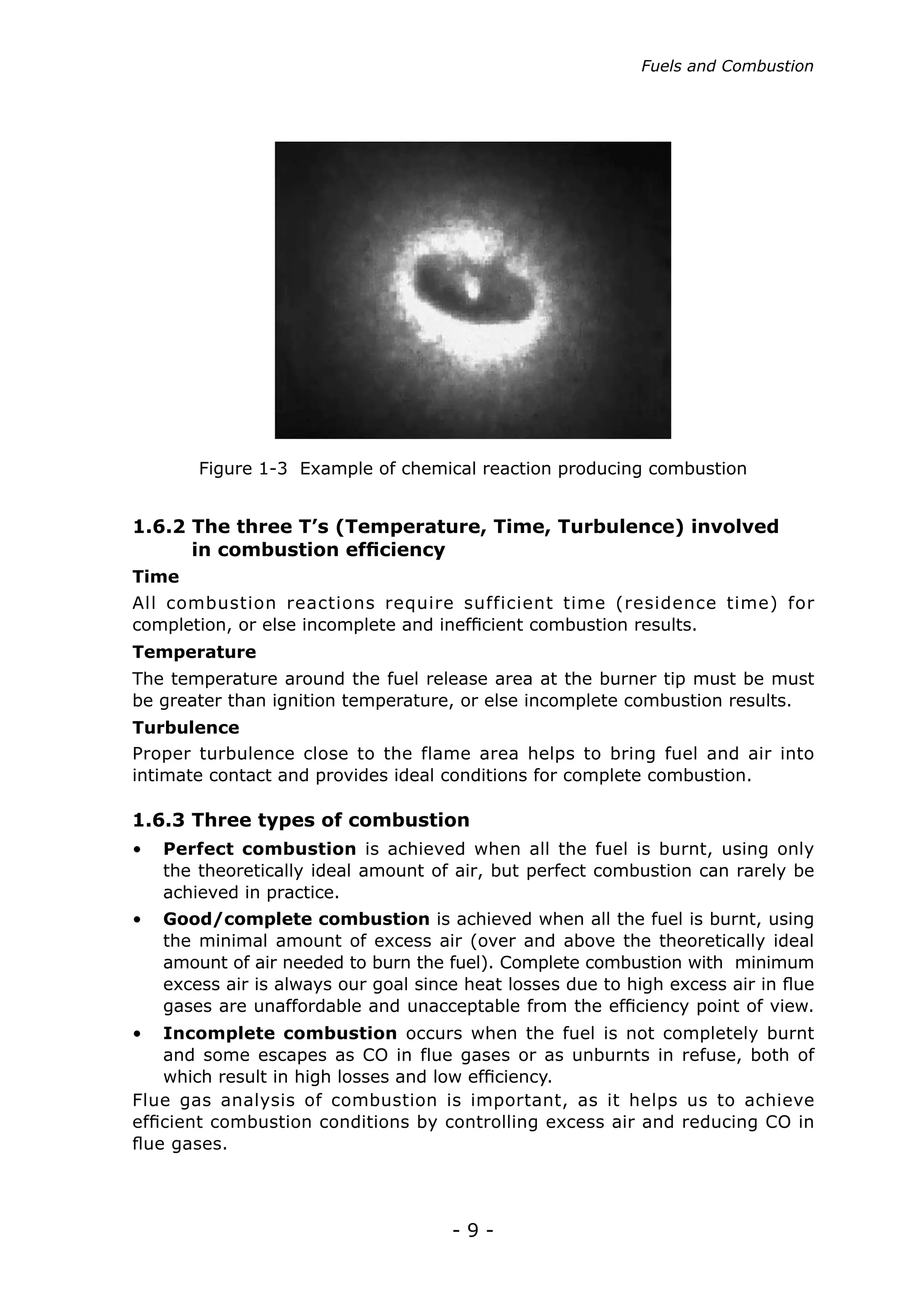 Fuels and Combustion




       Figure 1-3 Example of chemical reaction producing combustion


1.6.2 The three T’s (Temperature, Time, Turbulence) involved
	     in combustion efficiency
Time
All combustion reactions require sufficient time (residence time) for
completion, or else incomplete and inefficient combustion results.
Temperature
The temperature around the fuel release area at the burner tip must be must
be greater than ignition temperature, or else incomplete combustion results.
Turbulence
Proper turbulence close to the flame area helps to bring fuel and air into
intimate contact and provides ideal conditions for complete combustion.

1.6.3 Three types of combustion
•	 Perfect combustion is achieved when all the fuel is burnt, using only
   the theoretically ideal amount of air, but perfect combustion can rarely be
   achieved in practice.
•	 Good/complete combustion is achieved when all the fuel is burnt, using
   the minimal amount of excess air (over and above the theoretically ideal
   amount of air needed to burn the fuel). Complete combustion with minimum
   excess air is always our goal since heat losses due to high excess air in flue
   gases are unaffordable and unacceptable from the efficiency point of view.
•	 Incomplete combustion occurs when the fuel is not completely burnt
    and some escapes as CO in flue gases or as unburnts in refuse, both of
    which result in high losses and low efficiency.
Flue gas analysis of combustion is important, as it helps us to achieve
efficient combustion conditions by controlling excess air and reducing CO in
flue gases.




                                     -9-
 