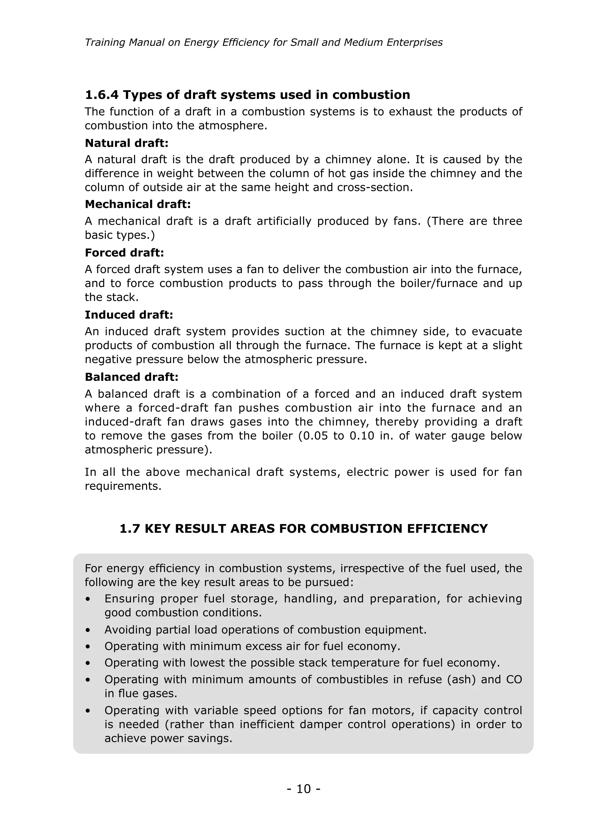Training Manual on Energy Efficiency for Small and Medium Enterprises




1.6.4 Types of draft systems used in combustion
The function of a draft in a combustion systems is to exhaust the products of
combustion into the atmosphere.
Natural draft:
A natural draft is the draft produced by a chimney alone. It is caused by the
difference in weight between the column of hot gas inside the chimney and the
column of outside air at the same height and cross-section.
Mechanical draft:
A mechanical draft is a draft artificially produced by fans. (There are three
basic types.)
Forced draft:
A forced draft system uses a fan to deliver the combustion air into the furnace,
and to force combustion products to pass through the boiler/furnace and up
the stack.
Induced draft:
An induced draft system provides suction at the chimney side, to evacuate
products of combustion all through the furnace. The furnace is kept at a slight
negative pressure below the atmospheric pressure.
Balanced draft:
A balanced draft is a combination of a forced and an induced draft system
where a forced-draft fan pushes combustion air into the furnace and an
induced-draft fan draws gases into the chimney, thereby providing a draft
to remove the gases from the boiler (0.05 to 0.10 in. of water gauge below
atmospheric pressure).

In all the above mechanical draft systems, electric power is used for fan
requirements.


      1.7 KEY RESULT AREAS FOR COMBUSTION EFFICIENCY


For energy efficiency in combustion systems, irrespective of the fuel used, the
following are the key result areas to be pursued:
• 	 Ensuring proper fuel storage, handling, and preparation, for achieving
    good combustion conditions.
• 	 Avoiding partial load operations of combustion equipment.
• 	 Operating with minimum excess air for fuel economy.
• 	 Operating with lowest the possible stack temperature for fuel economy.
• 	 Operating with minimum amounts of combustibles in refuse (ash) and CO
    in flue gases.
• 	 Operating with variable speed options for fan motors, if capacity control
    is needed (rather than inefficient damper control operations) in order to
    achieve power savings.



                                      - 10 -
 