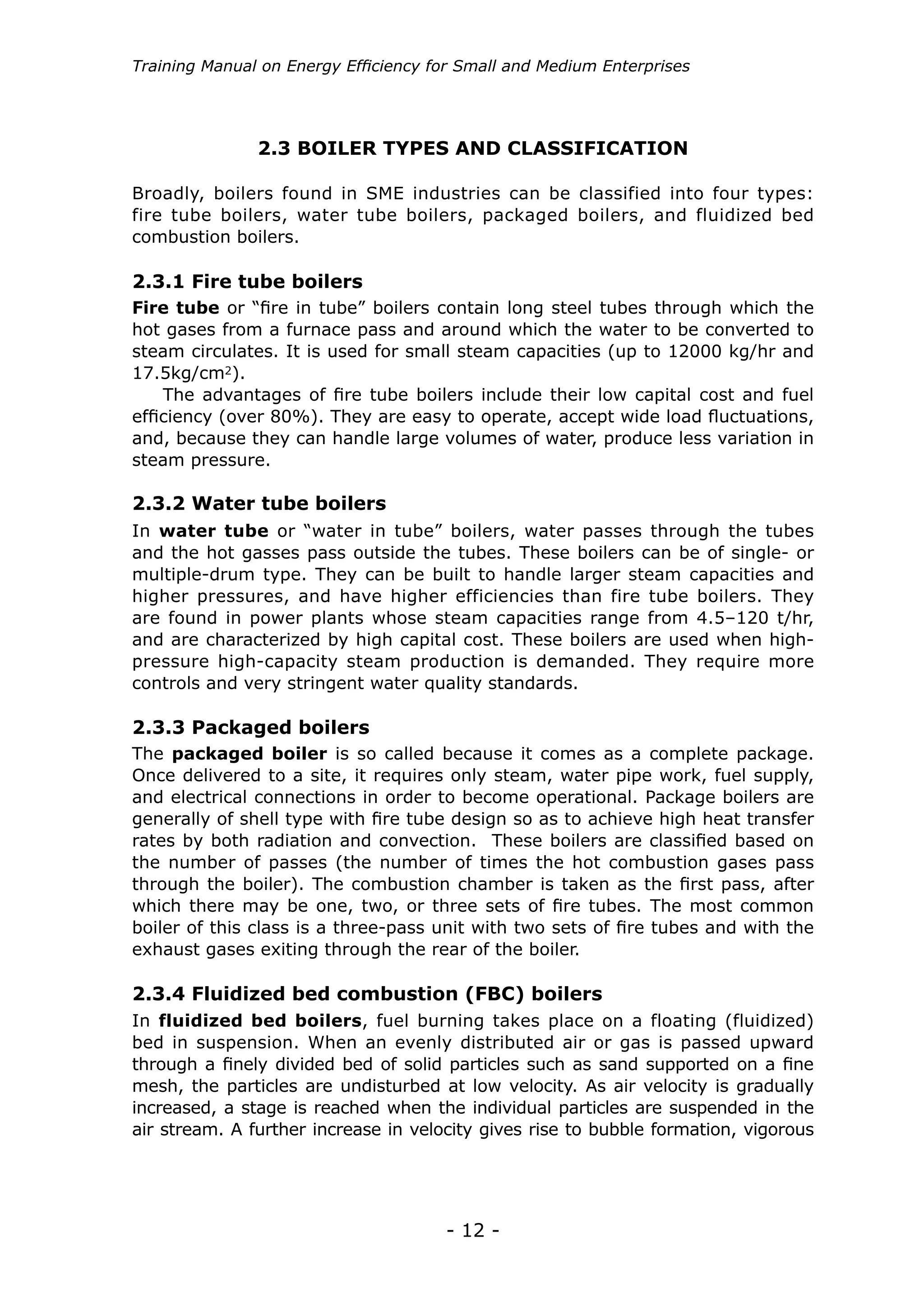 Training Manual on Energy Efficiency for Small and Medium Enterprises




               2.3 BOILER TYPES AND CLASSIFICATION

Broadly, boilers found in SME industries can be classified into four types:
fire tube boilers, water tube boilers, packaged boilers, and fluidized bed
combustion boilers.

2.3.1 Fire tube boilers
Fire tube or “fire in tube” boilers contain long steel tubes through which the
hot gases from a furnace pass and around which the water to be converted to
steam circulates. It is used for small steam capacities (up to 12000 kg/hr and
17.5kg/cm2).
    The advantages of fire tube boilers include their low capital cost and fuel
efficiency (over 80%). They are easy to operate, accept wide load fluctuations,
and, because they can handle large volumes of water, produce less variation in
steam pressure.

2.3.2 Water tube boilers
In water tube or “water in tube” boilers, water passes through the tubes
and the hot gasses pass outside the tubes. These boilers can be of single- or
multiple-drum type. They can be built to handle larger steam capacities and
higher pressures, and have higher efficiencies than fire tube boilers. They
are found in power plants whose steam capacities range from 4.5–120 t/hr,
and are characterized by high capital cost. These boilers are used when high-
pressure high-capacity steam production is demanded. They require more
controls and very stringent water quality standards.

2.3.3 Packaged boilers
The packaged boiler is so called because it comes as a complete package.
Once delivered to a site, it requires only steam, water pipe work, fuel supply,
and electrical connections in order to become operational. Package boilers are
generally of shell type with fire tube design so as to achieve high heat transfer
rates by both radiation and convection. These boilers are classified based on
the number of passes (the number of times the hot combustion gases pass
through the boiler). The combustion chamber is taken as the first pass, after
which there may be one, two, or three sets of fire tubes. The most common
boiler of this class is a three-pass unit with two sets of fire tubes and with the
exhaust gases exiting through the rear of the boiler.

2.3.4 Fluidized bed combustion (FBC) boilers
In fluidized bed boilers, fuel burning takes place on a floating (fluidized)
bed in suspension. When an evenly distributed air or gas is passed upward
through a finely divided bed of solid particles such as sand supported on a fine
mesh, the particles are undisturbed at low velocity. As air velocity is gradually
increased, a stage is reached when the individual particles are suspended in the
air stream. A further increase in velocity gives rise to bubble formation, vigorous




                                      - 12 -
 