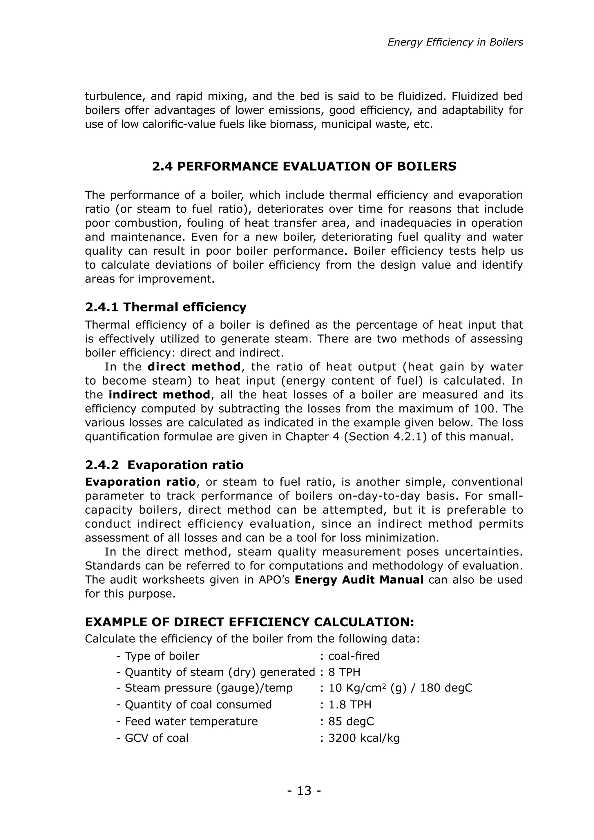 Energy Efficiency in Boilers




turbulence, and rapid mixing, and the bed is said to be fluidized. Fluidized bed
boilers offer advantages of lower emissions, good efficiency, and adaptability for
use of low calorific-value fuels like biomass, municipal waste, etc.


            2.4 PERFORMANCE EVALUATION OF BOILERS

The performance of a boiler, which include thermal efficiency and evaporation
ratio (or steam to fuel ratio), deteriorates over time for reasons that include
poor combustion, fouling of heat transfer area, and inadequacies in operation
and maintenance. Even for a new boiler, deteriorating fuel quality and water
quality can result in poor boiler performance. Boiler efficiency tests help us
to calculate deviations of boiler efficiency from the design value and identify
areas for improvement.

2.4.1 Thermal efficiency
Thermal efficiency of a boiler is defined as the percentage of heat input that
is effectively utilized to generate steam. There are two methods of assessing
boiler efficiency: direct and indirect.
    In the direct method, the ratio of heat output (heat gain by water
to become steam) to heat input (energy content of fuel) is calculated. In
the indirect method, all the heat losses of a boiler are measured and its
efficiency computed by subtracting the losses from the maximum of 100. The
various losses are calculated as indicated in the example given below. The loss
quantification formulae are given in Chapter 4 (Section 4.2.1) of this manual.

2.4.2 Evaporation ratio
Evaporation ratio, or steam to fuel ratio, is another simple, conventional
parameter to track performance of boilers on-day-to-day basis. For small-
capacity boilers, direct method can be attempted, but it is preferable to
conduct indirect efficiency evaluation, since an indirect method permits
assessment of all losses and can be a tool for loss minimization.
    In the direct method, steam quality measurement poses uncertainties.
Standards can be referred to for computations and methodology of evaluation.
The audit worksheets given in APO’s Energy Audit Manual can also be used
for this purpose.

EXAMPLE OF DIRECT EFFICIENCY CALCULATION:
Calculate the efficiency of the boiler from the following data:
     - Type of boiler			                 : coal-fired
     - Quantity of steam (dry) generated : 8 TPH
     - Steam pressure (gauge)/temp       : 10 Kg/cm2 (g) / 180 degC
     - Quantity of coal consumed	           : 1.8 TPH
     - Feed water temperature		             : 85 degC
     - GCV of coal			                       : 3200 kcal/kg



                                     - 13 -
 
