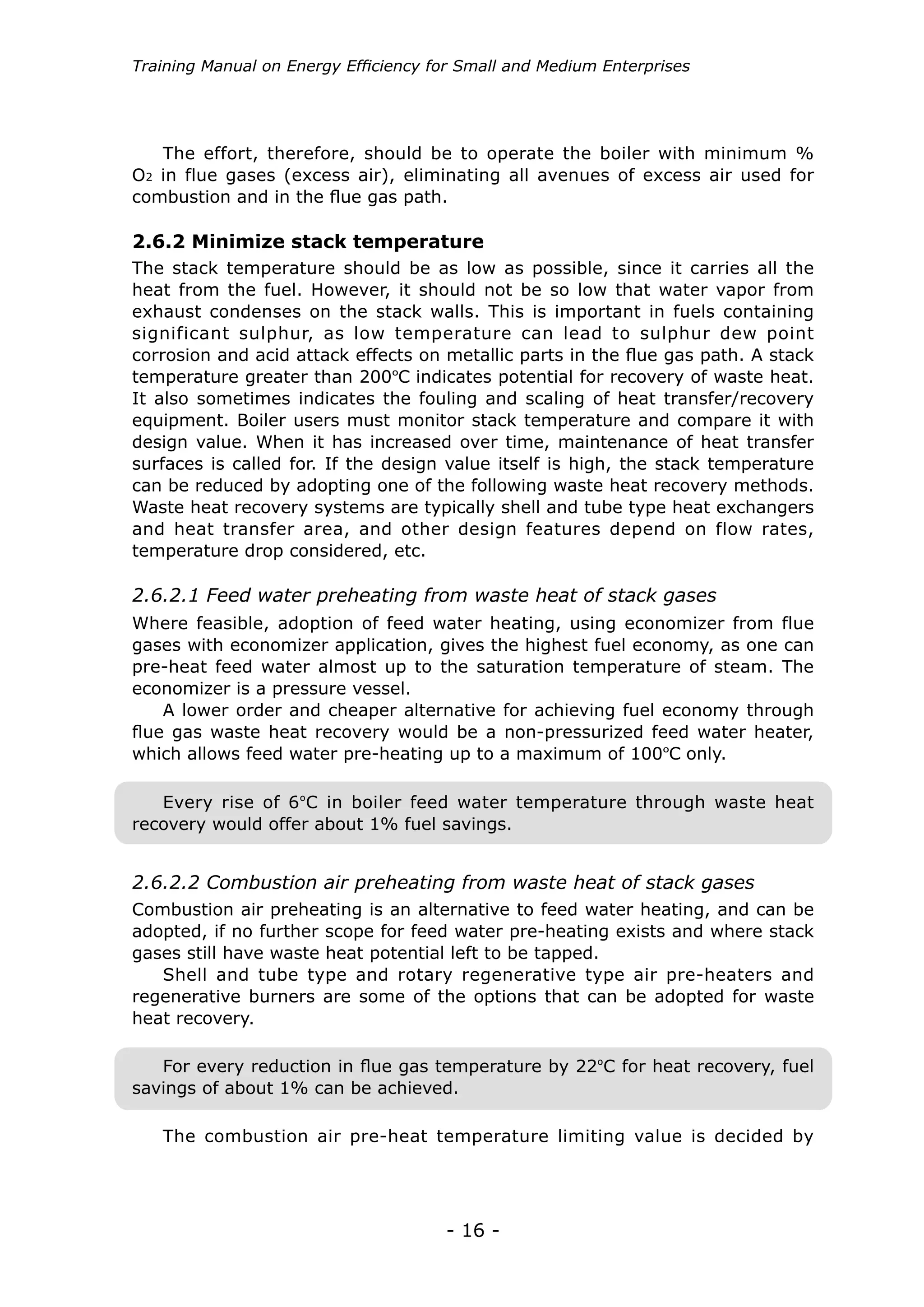 Training Manual on Energy Efficiency for Small and Medium Enterprises




   The effort, therefore, should be to operate the boiler with minimum %
O2 in flue gases (excess air), eliminating all avenues of excess air used for
combustion and in the flue gas path.

2.6.2 Minimize stack temperature
The stack temperature should be as low as possible, since it carries all the
heat from the fuel. However, it should not be so low that water vapor from
exhaust condenses on the stack walls. This is important in fuels containing
significant sulphur, as low temperature can lead to sulphur dew point
corrosion and acid attack effects on metallic parts in the flue gas path. A stack
temperature greater than 200ºC indicates potential for recovery of waste heat.
It also sometimes indicates the fouling and scaling of heat transfer/recovery
equipment. Boiler users must monitor stack temperature and compare it with
design value. When it has increased over time, maintenance of heat transfer
surfaces is called for. If the design value itself is high, the stack temperature
can be reduced by adopting one of the following waste heat recovery methods.
Waste heat recovery systems are typically shell and tube type heat exchangers
and heat transfer area, and other design features depend on flow rates,
temperature drop considered, etc.

2.6.2.1 Feed water preheating from waste heat of stack gases
Where feasible, adoption of feed water heating, using economizer from flue
gases with economizer application, gives the highest fuel economy, as one can
pre-heat feed water almost up to the saturation temperature of steam. The
economizer is a pressure vessel.
    A lower order and cheaper alternative for achieving fuel economy through
flue gas waste heat recovery would be a non-pressurized feed water heater,
which allows feed water pre-heating up to a maximum of 100ºC only.

   Every rise of 6ºC in boiler feed water temperature through waste heat
recovery would offer about 1% fuel savings.


2.6.2.2 Combustion air preheating from waste heat of stack gases
Combustion air preheating is an alternative to feed water heating, and can be
adopted, if no further scope for feed water pre-heating exists and where stack
gases still have waste heat potential left to be tapped.
   Shell and tube type and rotary regenerative type air pre-heaters and
regenerative burners are some of the options that can be adopted for waste
heat recovery.

   For every reduction in flue gas temperature by 22ºC for heat recovery, fuel
savings of about 1% can be achieved.

   The combustion air pre-heat temperature limiting value is decided by




                                      - 16 -
 
