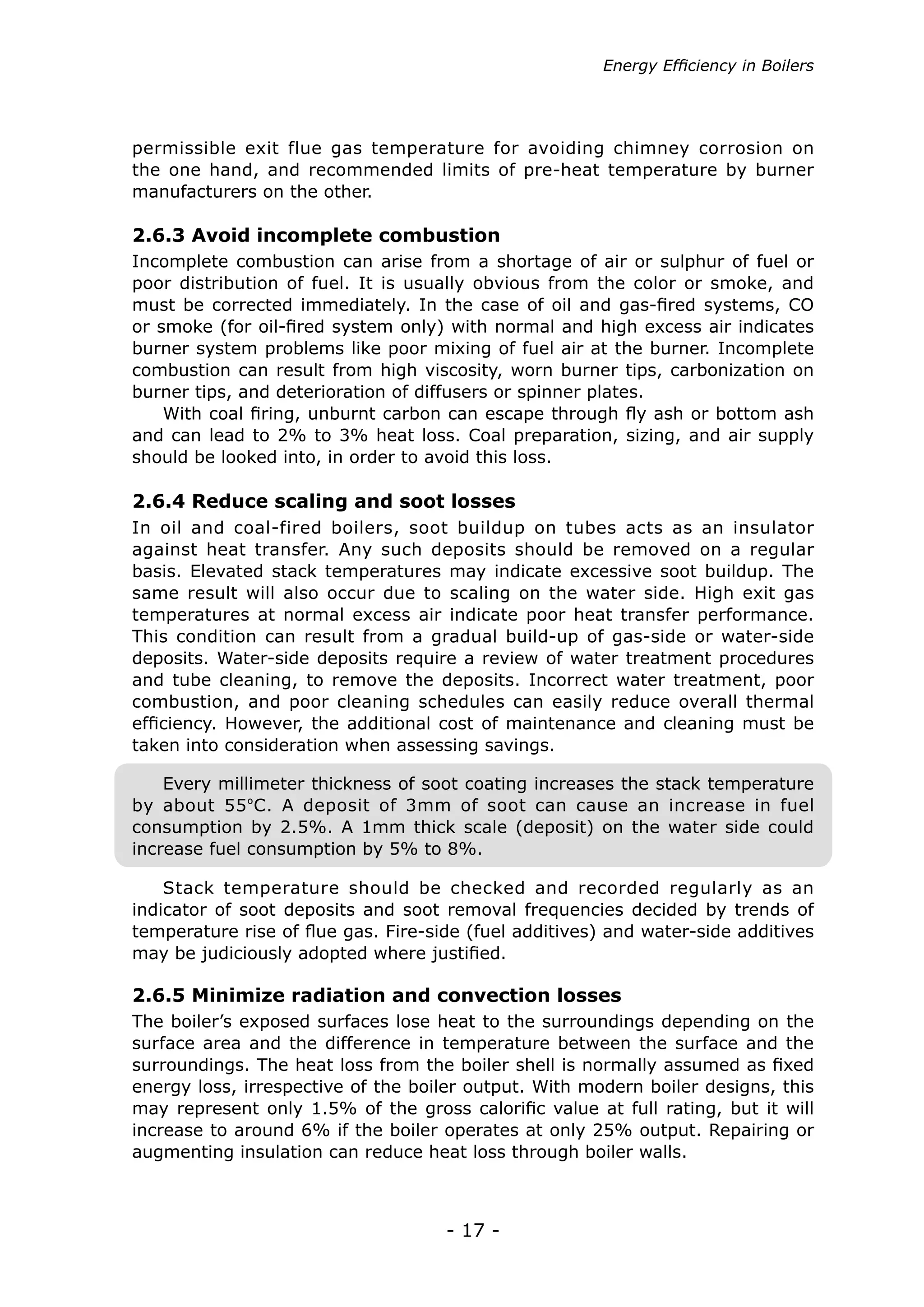 Energy Efficiency in Boilers




permissible exit flue gas temperature for avoiding chimney corrosion on
the one hand, and recommended limits of pre-heat temperature by burner
manufacturers on the other.

2.6.3 Avoid incomplete combustion
Incomplete combustion can arise from a shortage of air or sulphur of fuel or
poor distribution of fuel. It is usually obvious from the color or smoke, and
must be corrected immediately. In the case of oil and gas-fired systems, CO
or smoke (for oil-fired system only) with normal and high excess air indicates
burner system problems like poor mixing of fuel air at the burner. Incomplete
combustion can result from high viscosity, worn burner tips, carbonization on
burner tips, and deterioration of diffusers or spinner plates.
    With coal firing, unburnt carbon can escape through fly ash or bottom ash
and can lead to 2% to 3% heat loss. Coal preparation, sizing, and air supply
should be looked into, in order to avoid this loss.

2.6.4 Reduce scaling and soot losses
In oil and coal-fired boilers, soot buildup on tubes acts as an insulator
against heat transfer. Any such deposits should be removed on a regular
basis. Elevated stack temperatures may indicate excessive soot buildup. The
same result will also occur due to scaling on the water side. High exit gas
temperatures at normal excess air indicate poor heat transfer performance.
This condition can result from a gradual build-up of gas-side or water-side
deposits. Water-side deposits require a review of water treatment procedures
and tube cleaning, to remove the deposits. Incorrect water treatment, poor
combustion, and poor cleaning schedules can easily reduce overall thermal
efficiency. However, the additional cost of maintenance and cleaning must be
taken into consideration when assessing savings.

    Every millimeter thickness of soot coating increases the stack temperature
by about 55 ºC. A deposit of 3mm of soot can cause an increase in fuel
consumption by 2.5%. A 1mm thick scale (deposit) on the water side could
increase fuel consumption by 5% to 8%.

    Stack temperature should be checked and recorded regularly as an
indicator of soot deposits and soot removal frequencies decided by trends of
temperature rise of flue gas. Fire-side (fuel additives) and water-side additives
may be judiciously adopted where justified.

2.6.5 Minimize radiation and convection losses
The boiler’s exposed surfaces lose heat to the surroundings depending on the
surface area and the difference in temperature between the surface and the
surroundings. The heat loss from the boiler shell is normally assumed as fixed
energy loss, irrespective of the boiler output. With modern boiler designs, this
may represent only 1.5% of the gross calorific value at full rating, but it will
increase to around 6% if the boiler operates at only 25% output. Repairing or
augmenting insulation can reduce heat loss through boiler walls.



                                     - 17 -
 