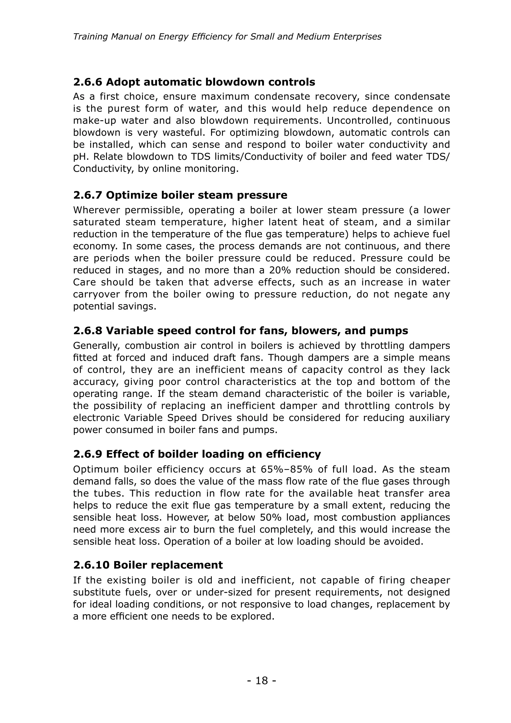 Training Manual on Energy Efficiency for Small and Medium Enterprises




2.6.6 Adopt automatic blowdown controls
As a first choice, ensure maximum condensate recovery, since condensate
is the purest form of water, and this would help reduce dependence on
make-up water and also blowdown requirements. Uncontrolled, continuous
blowdown is very wasteful. For optimizing blowdown, automatic controls can
be installed, which can sense and respond to boiler water conductivity and
pH. Relate blowdown to TDS limits/Conductivity of boiler and feed water TDS/
Conductivity, by online monitoring.

2.6.7 Optimize boiler steam pressure
Wherever permissible, operating a boiler at lower steam pressure (a lower
saturated steam temperature, higher latent heat of steam, and a similar
reduction in the temperature of the flue gas temperature) helps to achieve fuel
economy. In some cases, the process demands are not continuous, and there
are periods when the boiler pressure could be reduced. Pressure could be
reduced in stages, and no more than a 20% reduction should be considered.
Care should be taken that adverse effects, such as an increase in water
carryover from the boiler owing to pressure reduction, do not negate any
potential savings.

2.6.8 Variable speed control for fans, blowers, and pumps
Generally, combustion air control in boilers is achieved by throttling dampers
fitted at forced and induced draft fans. Though dampers are a simple means
of control, they are an inefficient means of capacity control as they lack
accuracy, giving poor control characteristics at the top and bottom of the
operating range. If the steam demand characteristic of the boiler is variable,
the possibility of replacing an inefficient damper and throttling controls by
electronic Variable Speed Drives should be considered for reducing auxiliary
power consumed in boiler fans and pumps.

2.6.9 Effect of boilder loading on efficiency
Optimum boiler efficiency occurs at 65%–85% of full load. As the steam
demand falls, so does the value of the mass flow rate of the flue gases through
the tubes. This reduction in flow rate for the available heat transfer area
helps to reduce the exit flue gas temperature by a small extent, reducing the
sensible heat loss. However, at below 50% load, most combustion appliances
need more excess air to burn the fuel completely, and this would increase the
sensible heat loss. Operation of a boiler at low loading should be avoided.

2.6.10 Boiler replacement
If the existing boiler is old and inefficient, not capable of firing cheaper
substitute fuels, over or under-sized for present requirements, not designed
for ideal loading conditions, or not responsive to load changes, replacement by
a more efficient one needs to be explored.




                                      - 18 -
 