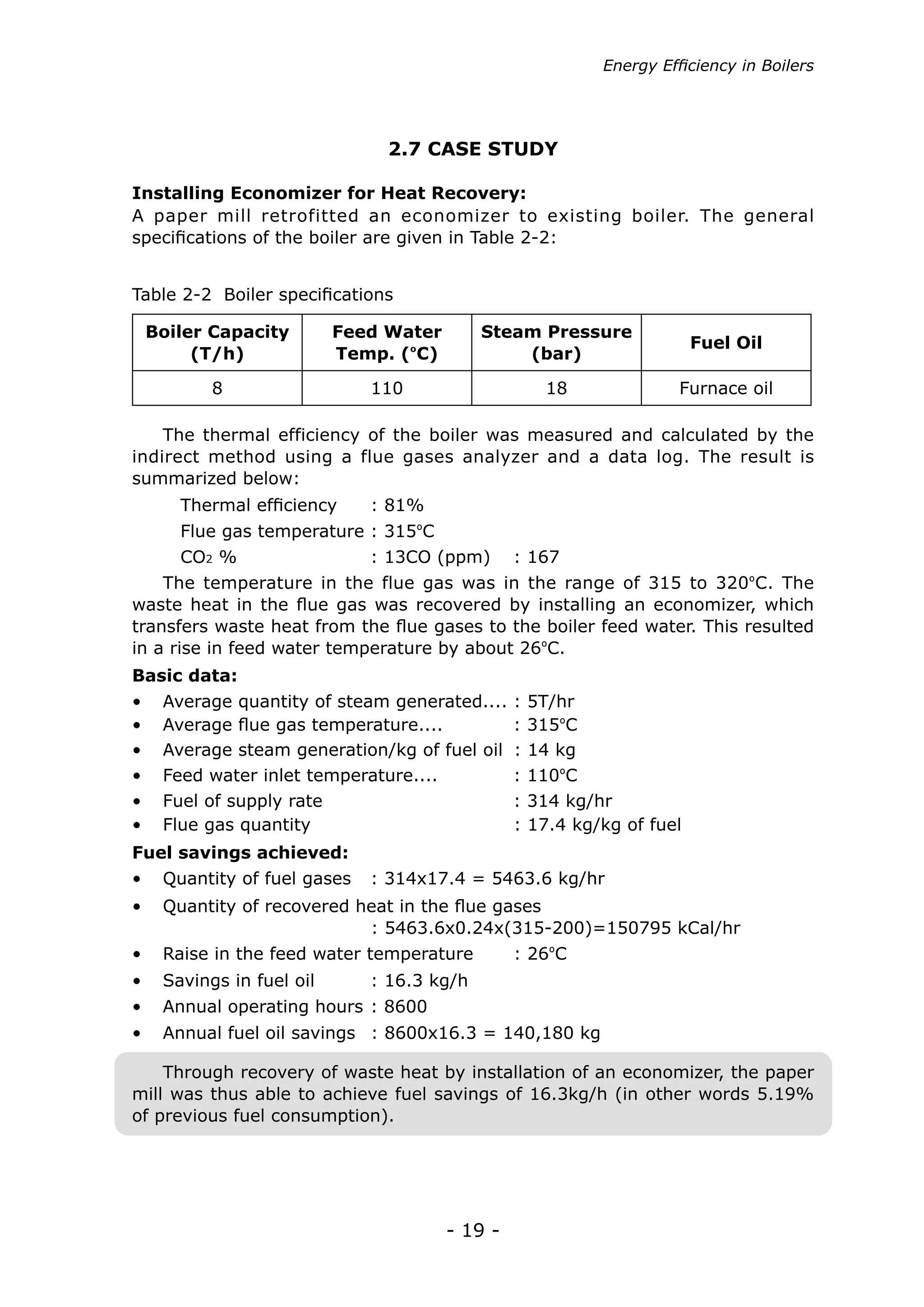 Energy Efficiency in Boilers




                               2.7 CASE STUDY

Installing Economizer for Heat Recovery:
A paper mill retrofitted an economizer to existing boiler. The general
specifications of the boiler are given in Table 2-2:


Table 2-2 Boiler specifications

 Boiler Capacity          Feed Water       Steam Pressure
                                                                         Fuel Oil
      (T/h)               Temp. (ºC)           (bar)

          8                  110                      18              Furnace oil

    The thermal efficiency of the boiler was measured and calculated by the
indirect method using a flue gases analyzer and a data log. The result is
summarized below:
      Thermal efficiency	    : 81%
      Flue gas temperature : 315ºC
      CO2 %		                : 13CO (ppm)       : 167
    The temperature in the flue gas was in the range of 315 to 320ºC. The
waste heat in the flue gas was recovered by installing an economizer, which
transfers waste heat from the flue gases to the boiler feed water. This resulted
in a rise in feed water temperature by about 26ºC.
Basic data:
•	   Average quantity of steam generated....    :   5T/hr
•	   Average flue gas temperature....	          :   315ºC
•	   Average steam generation/kg of fuel oil    :   14 kg
•	   Feed water inlet temperature....	          :   110ºC
•	   Fuel of supply rate			                     :   314 kg/hr
•	   Flue gas quantity			                       :   17.4 kg/kg of fuel
Fuel savings achieved:
•	 Quantity of fuel gases	 : 314x17.4 = 5463.6 kg/hr
•	 Quantity of recovered heat in the flue gases
   				                   : 5463.6x0.24x(315-200)=150795 kCal/hr
•	 Raise in the feed water temperature          : 26ºC
•	 Savings in fuel oil	      : 16.3 kg/h
•	 Annual operating hours : 8600
•	 Annual fuel oil savings : 8600x16.3 = 140,180 kg

    Through recovery of waste heat by installation of an economizer, the paper
mill was thus able to achieve fuel savings of 16.3kg/h (in other words 5.19%
of previous fuel consumption).




                                       - 19 -
 