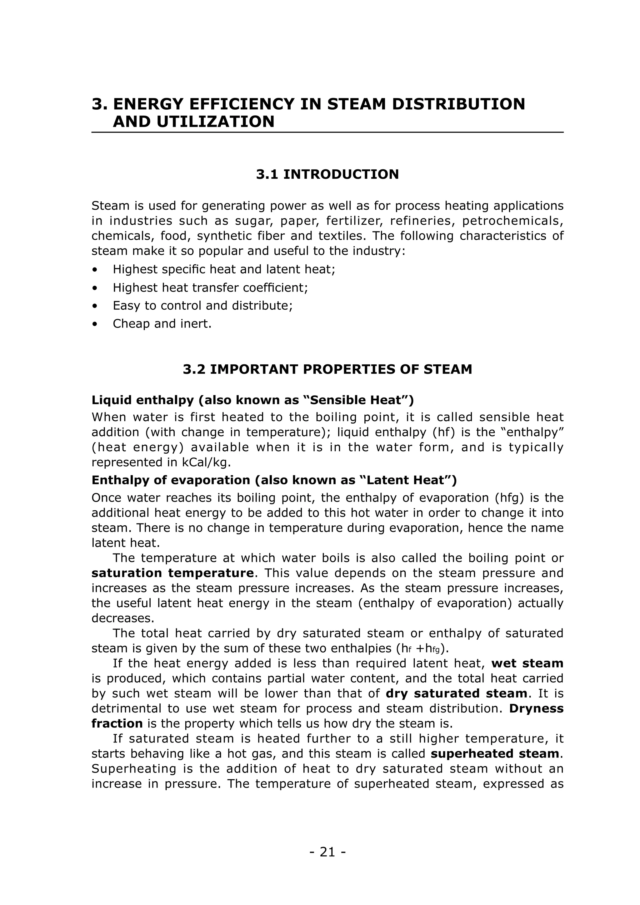 3. ENERGY EFFICIENCY IN STEAM DISTRIBUTION 	
   AND UTILIZATION


                           3.1 INTRODUCTION

Steam is used for generating power as well as for process heating applications
in industries such as sugar, paper, fertilizer, refineries, petrochemicals,
chemicals, food, synthetic fiber and textiles. The following characteristics of
steam make it so popular and useful to the industry:
•	 Highest specific heat and latent heat;
•	 Highest heat transfer coefficient;
•	 Easy to control and distribute;
•	 Cheap and inert.


               3.2 IMPORTANT PROPERTIES OF STEAM

Liquid enthalpy (also known as “Sensible Heat”)
When water is first heated to the boiling point, it is called sensible heat
addition (with change in temperature); liquid enthalpy (hf) is the “enthalpy”
(heat energy) available when it is in the water form, and is typically
represented in kCal/kg.
Enthalpy of evaporation (also known as “Latent Heat”)
Once water reaches its boiling point, the enthalpy of evaporation (hfg) is the
additional heat energy to be added to this hot water in order to change it into
steam. There is no change in temperature during evaporation, hence the name
latent heat.
    The temperature at which water boils is also called the boiling point or
saturation temperature. This value depends on the steam pressure and
increases as the steam pressure increases. As the steam pressure increases,
the useful latent heat energy in the steam (enthalpy of evaporation) actually
decreases.
    The total heat carried by dry saturated steam or enthalpy of saturated
steam is given by the sum of these two enthalpies (hf +hfg).
    If the heat energy added is less than required latent heat, wet steam
is produced, which contains partial water content, and the total heat carried
by such wet steam will be lower than that of dry saturated steam. It is
detrimental to use wet steam for process and steam distribution. Dryness
fraction is the property which tells us how dry the steam is.
    If saturated steam is heated further to a still higher temperature, it
starts behaving like a hot gas, and this steam is called superheated steam.
Superheating is the addition of heat to dry saturated steam without an
increase in pressure. The temperature of superheated steam, expressed as




                                        - 21 -
 