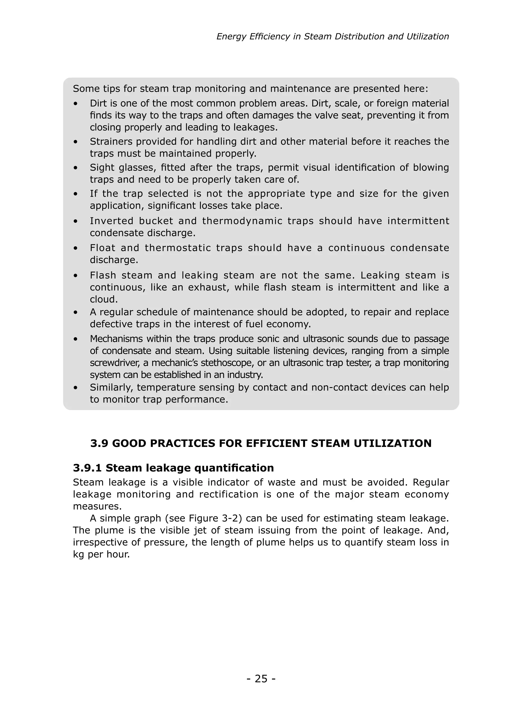 Energy Efficiency in Steam Distribution and Utilization




Some tips for steam trap monitoring and maintenance are presented here:
•	 Dirt is one of the most common problem areas. Dirt, scale, or foreign material
   finds its way to the traps and often damages the valve seat, preventing it from
   closing properly and leading to leakages.
•	 Strainers provided for handling dirt and other material before it reaches the
   traps must be maintained properly.
•	 Sight glasses, fitted after the traps, permit visual identification of blowing
   traps and need to be properly taken care of.
•	 If the trap selected is not the appropriate type and size for the given
   application, significant losses take place.
•	 Inverted bucket and thermodynamic traps should have intermittent
   condensate discharge.
•	 Float and thermostatic traps should have a continuous condensate
   discharge.
•	 Flash steam and leaking steam are not the same. Leaking steam is
   continuous, like an exhaust, while flash steam is intermittent and like a
   cloud.
•	 A regular schedule of maintenance should be adopted, to repair and replace
   defective traps in the interest of fuel economy.
•	 Mechanisms within the traps produce sonic and ultrasonic sounds due to passage
   of condensate and steam. Using suitable listening devices, ranging from a simple
   screwdriver a mechanic’s stethoscope, or an ultrasonic trap tester a trap monitoring
              ,                                                      ,
   system can be established in an industry.
•	 Similarly, temperature sensing by contact and non-contact devices can help
   to monitor trap performance.



    3.9 GOOD PRACTICES FOR EFFICIENT STEAM UTILIZATION

3.9.1 Steam leakage quantification
Steam leakage is a visible indicator of waste and must be avoided. Regular
leakage monitoring and rectification is one of the major steam economy
measures.
    A simple graph (see Figure 3-2) can be used for estimating steam leakage.
The plume is the visible jet of steam issuing from the point of leakage. And,
irrespective of pressure, the length of plume helps us to quantify steam loss in
kg per hour.




                                        - 25 -
 