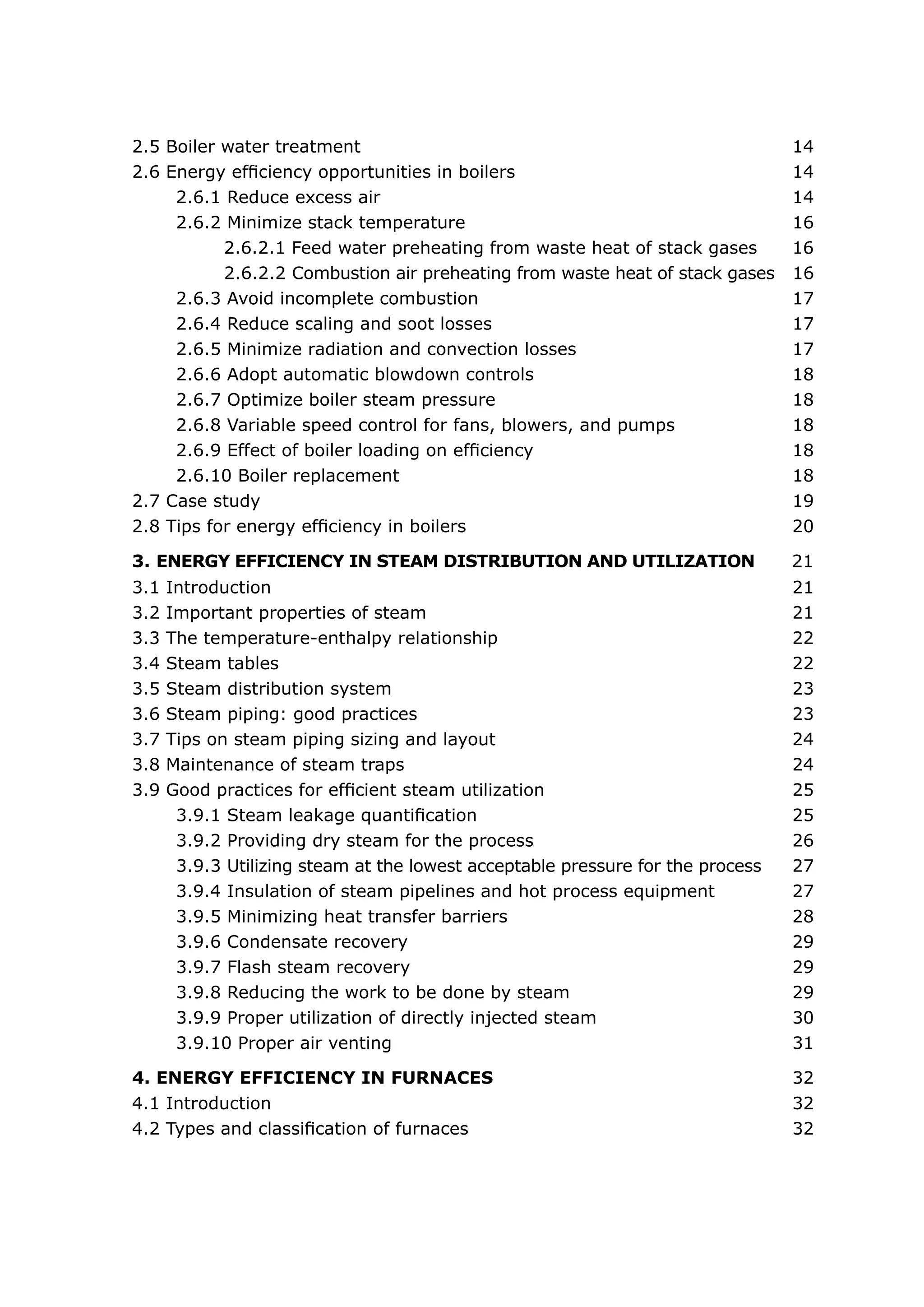 2.5 Boiler water treatment	                                                      14
2.6 Energy efficiency opportunities in boilers	                                  14
     2.6.1 Reduce excess air	                                                    14
     2.6.2 Minimize stack temperature	                                           16
           2.6.2.1 Feed water preheating from waste heat of stack gases          16
           2.6.2.2 Combustion air preheating from waste heat of stack gases      16
     2.6.3 Avoid incomplete combustion	                                          17
     2.6.4 Reduce scaling and soot losses	                                       17
     2.6.5 Minimize radiation and convection losses	                             17
     2.6.6 Adopt automatic blowdown controls	                                    18
     2.6.7 Optimize boiler steam pressure	                                       18
     2.6.8 Variable speed control for fans, blowers, and pumps	                  18
     2.6.9 Effect of boiler loading on efficiency	                               18
     2.6.10 Boiler replacement	                                                  18
2.7 Case study	                                                                  19
2.8 Tips for energy efficiency in boilers	                                       20

3. ENERGY EFFICIENCY IN STEAM DISTRIBUTION AND UTILIZATION                       21
3.1   Introduction	                                                              21
3.2   Important properties of steam	                                             21
3.3   The temperature-enthalpy relationship	                                     22
3.4   Steam tables	                                                              22
3.5   Steam distribution system	                                                 23
3.6   Steam piping: good practices	                                              23
3.7   Tips on steam piping sizing and layout	                                    24
3.8   Maintenance of steam traps	                                                24
3.9   Good practices for efficient steam utilization	                            25
       3.9.1 Steam leakage quantification	                                       25
       3.9.2 Providing dry steam for the process	                                26
       3.9.3 Utilizing steam at the lowest acceptable pressure for the process   27
       3.9.4 Insulation of steam pipelines and hot process equipment	            27
       3.9.5 Minimizing heat transfer barriers	                                  28
       3.9.6 Condensate recovery	                                                29
       3.9.7 Flash steam recovery	                                               29
       3.9.8 Reducing the work to be done by steam	                              29
       3.9.9 Proper utilization of directly injected steam	                      30
       3.9.10 Proper air venting	                                                31

4. ENERGY EFFICIENCY IN FURNACES	                                                32
4.1 Introduction	                                                                32
4.2 Types and classification of furnaces	                                        32
 