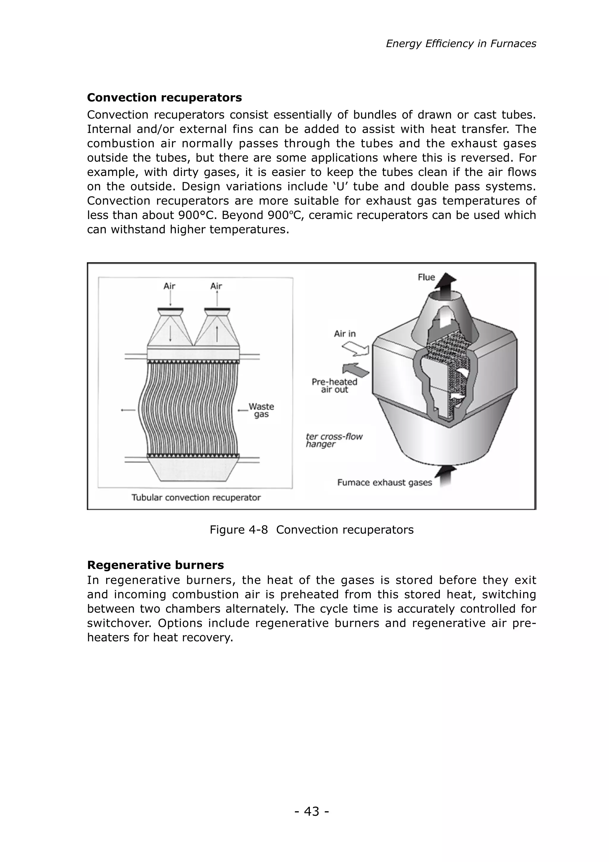 Energy Efficiency in Furnaces




Convection recuperators
Convection recuperators consist essentially of bundles of drawn or cast tubes.
Internal and/or external fins can be added to assist with heat transfer. The
combustion air normally passes through the tubes and the exhaust gases
outside the tubes, but there are some applications where this is reversed. For
example, with dirty gases, it is easier to keep the tubes clean if the air flows
on the outside. Design variations include ‘U’ tube and double pass systems.
Convection recuperators are more suitable for exhaust gas temperatures of
less than about 900°C. Beyond 900ºC, ceramic recuperators can be used which
can withstand higher temperatures.




                     Figure 4-8 Convection recuperators


Regenerative burners
In regenerative burners, the heat of the gases is stored before they exit
and incoming combustion air is preheated from this stored heat, switching
between two chambers alternately. The cycle time is accurately controlled for
switchover. Options include regenerative burners and regenerative air pre-
heaters for heat recovery.




                                    - 43 -
 
