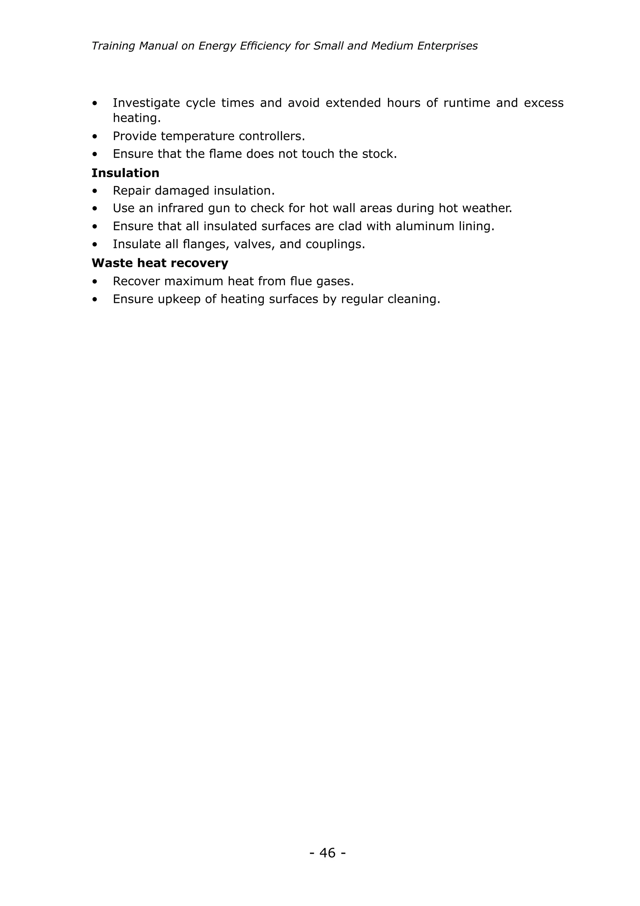 Training Manual on Energy Efficiency for Small and Medium Enterprises




•	 Investigate cycle times and avoid extended hours of runtime and excess
   heating.
•	 Provide temperature controllers.
•	 Ensure that the flame does not touch the stock.
Insulation
•	 Repair damaged insulation.
•	 Use an infrared gun to check for hot wall areas during hot weather.
•	 Ensure that all insulated surfaces are clad with aluminum lining.
•	 Insulate all flanges, valves, and couplings.
Waste heat recovery
•	 Recover maximum heat from flue gases.
•	 Ensure upkeep of heating surfaces by regular cleaning.




                                      - 46 -
 