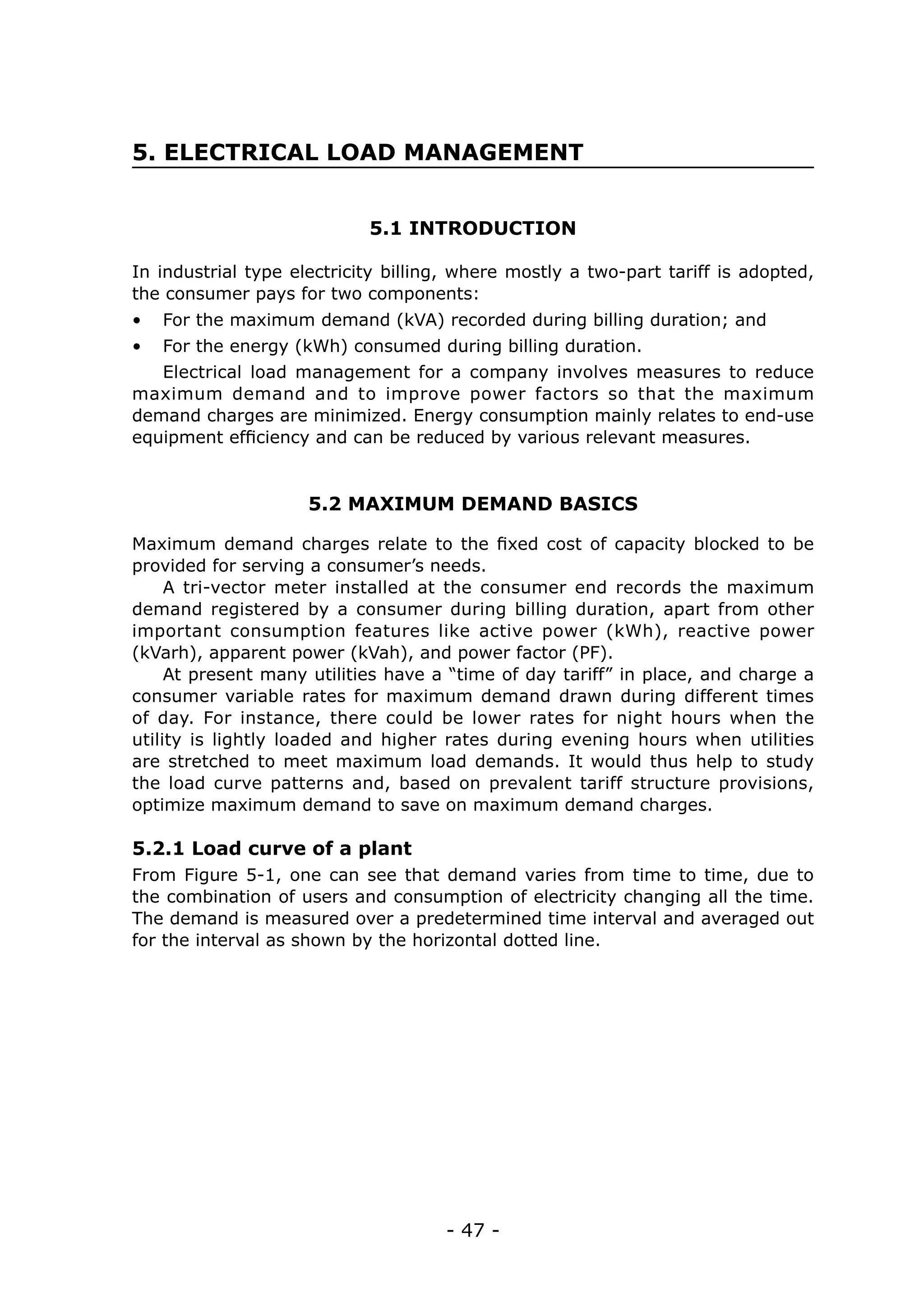 5. ELECTRICAL LOAD MANAGEMENT


                            5.1 INTRODUCTION

In industrial type electricity billing, where mostly a two-part tariff is adopted,
the consumer pays for two components:
•	 For the maximum demand (kVA) recorded during billing duration; and
•	 For the energy (kWh) consumed during billing duration.
   Electrical load management for a company involves measures to reduce
maximum demand and to improve power factors so that the maximum
demand charges are minimized. Energy consumption mainly relates to end-use
equipment efficiency and can be reduced by various relevant measures.


                     5.2 MAXIMUM DEMAND BASICS

Maximum demand charges relate to the fixed cost of capacity blocked to be
provided for serving a consumer’s needs.
     A tri-vector meter installed at the consumer end records the maximum
demand registered by a consumer during billing duration, apart from other
important consumption features like active power (kWh), reactive power
(kVarh), apparent power (kVah), and power factor (PF).
     At present many utilities have a “time of day tariff” in place, and charge a
consumer variable rates for maximum demand drawn during different times
of day. For instance, there could be lower rates for night hours when the
utility is lightly loaded and higher rates during evening hours when utilities
are stretched to meet maximum load demands. It would thus help to study
the load curve patterns and, based on prevalent tariff structure provisions,
optimize maximum demand to save on maximum demand charges.

5.2.1 Load curve of a plant
From Figure 5-1, one can see that demand varies from time to time, due to
the combination of users and consumption of electricity changing all the time.
The demand is measured over a predetermined time interval and averaged out
for the interval as shown by the horizontal dotted line.




                                     - 47 -
 