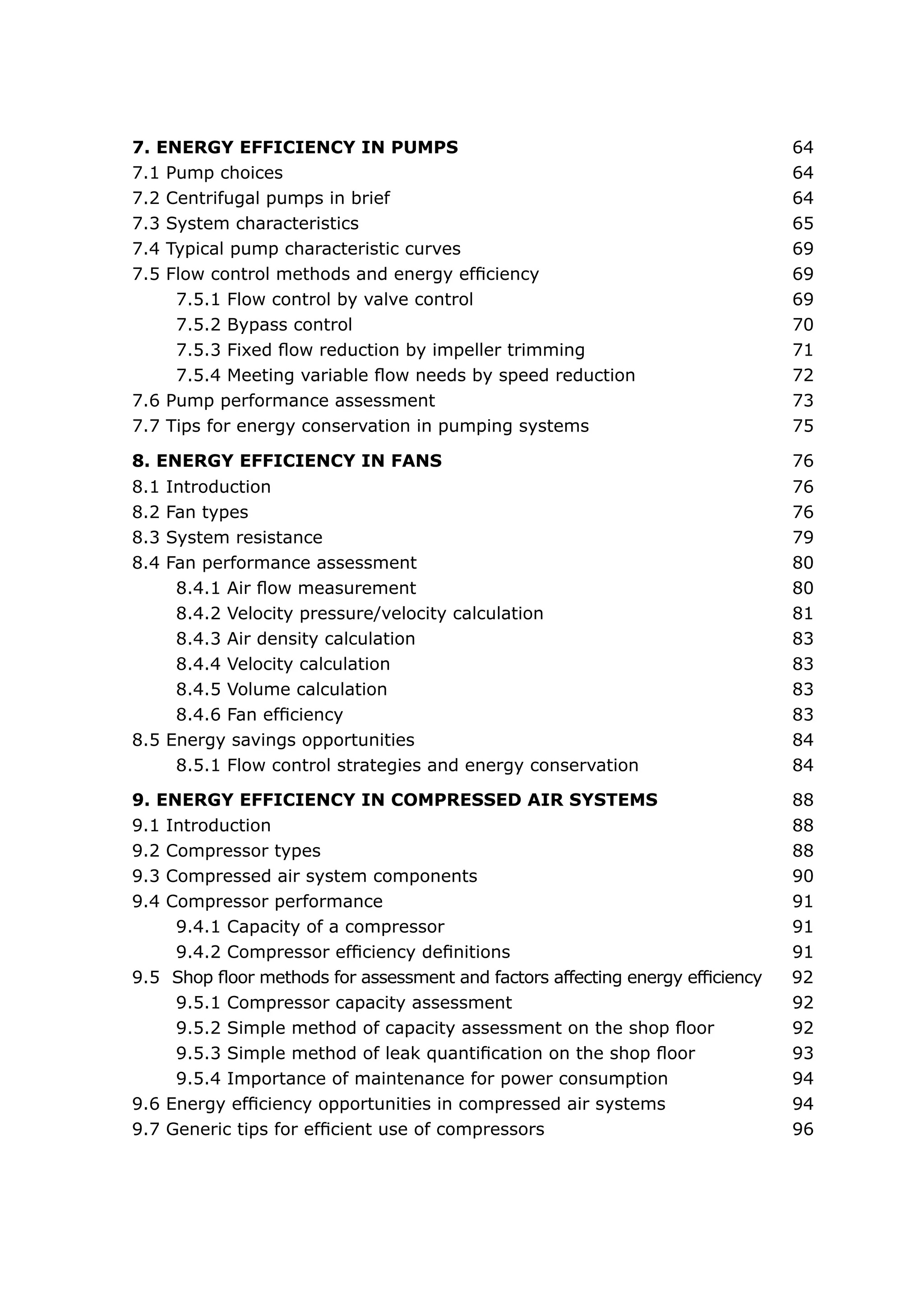 7. ENERGY EFFICIENCY IN PUMPS	                                                  64
7.1 Pump choices	                                                               64
7.2 Centrifugal pumps in brief 	                                                64
7.3 System characteristics	                                                     65
7.4 Typical pump characteristic curves	                                         69
7.5 Flow control methods and energy efficiency	                                 69
     7.5.1 Flow control by valve control	                                       69
     7.5.2 Bypass control	                                                      70
     7.5.3 Fixed flow reduction by impeller trimming	                           71
     7.5.4 Meeting variable flow needs by speed reduction	                      72
7.6 Pump performance assessment	                                                73
7.7 Tips for energy conservation in pumping systems	                            75

8. ENERGY EFFICIENCY IN FANS	                                                   76
8.1 Introduction	                                                               76
8.2 Fan types	                                                                  76
8.3 System resistance	                                                          79
8.4 Fan performance assessment	                                                 80
     8.4.1 Air flow measurement	                                                80
     8.4.2 Velocity pressure/velocity calculation	                              81
     8.4.3 Air density calculation	                                             83
     8.4.4 Velocity calculation	                                                83
     8.4.5 Volume calculation	                                                  83
     8.4.6 Fan efficiency	                                                      83
8.5 Energy savings opportunities	                                               84
     8.5.1 Flow control strategies and energy conservation	                     84

9. ENERGY EFFICIENCY IN COMPRESSED AIR SYSTEMS	                                 88
9.1 Introduction	                                                               88
9.2 Compressor types	                                                           88
9.3 Compressed air system components	                                           90
9.4 Compressor performance	                                                     91
     9.4.1 Capacity of a compressor	                                            91
     9.4.2 Compressor efficiency definitions	                                   91
9.5 Shop floor methods for assessment and factors affecting energy efficiency   92
     9.5.1 Compressor capacity assessment	                                      92
     9.5.2 Simple method of capacity assessment on the shop floor	              92
     9.5.3 Simple method of leak quantification on the shop floor	              93
     9.5.4 Importance of maintenance for power consumption	                     94
9.6 Energy efficiency opportunities in compressed air systems	                  94
9.7 Generic tips for efficient use of compressors	                              96
 
