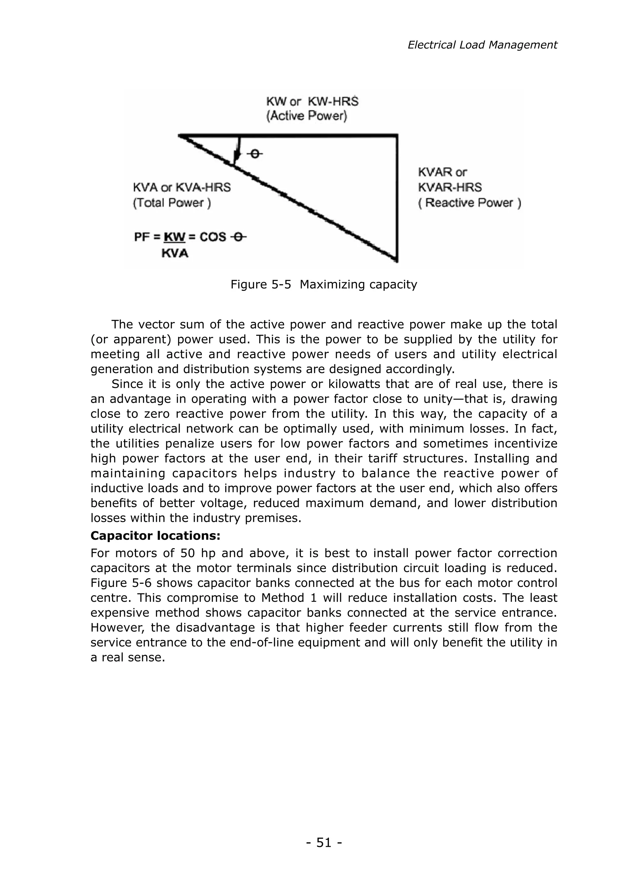 Electrical Load Management




                        Figure 5-5 Maximizing capacity


     The vector sum of the active power and reactive power make up the total
(or apparent) power used. This is the power to be supplied by the utility for
meeting all active and reactive power needs of users and utility electrical
generation and distribution systems are designed accordingly.
     Since it is only the active power or kilowatts that are of real use, there is
an advantage in operating with a power factor close to unity—that is, drawing
close to zero reactive power from the utility. In this way, the capacity of a
utility electrical network can be optimally used, with minimum losses. In fact,
the utilities penalize users for low power factors and sometimes incentivize
high power factors at the user end, in their tariff structures. Installing and
maintaining capacitors helps industry to balance the reactive power of
inductive loads and to improve power factors at the user end, which also offers
benefits of better voltage, reduced maximum demand, and lower distribution
losses within the industry premises.
Capacitor locations:
For motors of 50 hp and above, it is best to install power factor correction
capacitors at the motor terminals since distribution circuit loading is reduced.
Figure 5-6 shows capacitor banks connected at the bus for each motor control
centre. This compromise to Method 1 will reduce installation costs. The least
expensive method shows capacitor banks connected at the service entrance.
However, the disadvantage is that higher feeder currents still flow from the
service entrance to the end-of-line equipment and will only benefit the utility in
a real sense.




                                     - 51 -
 