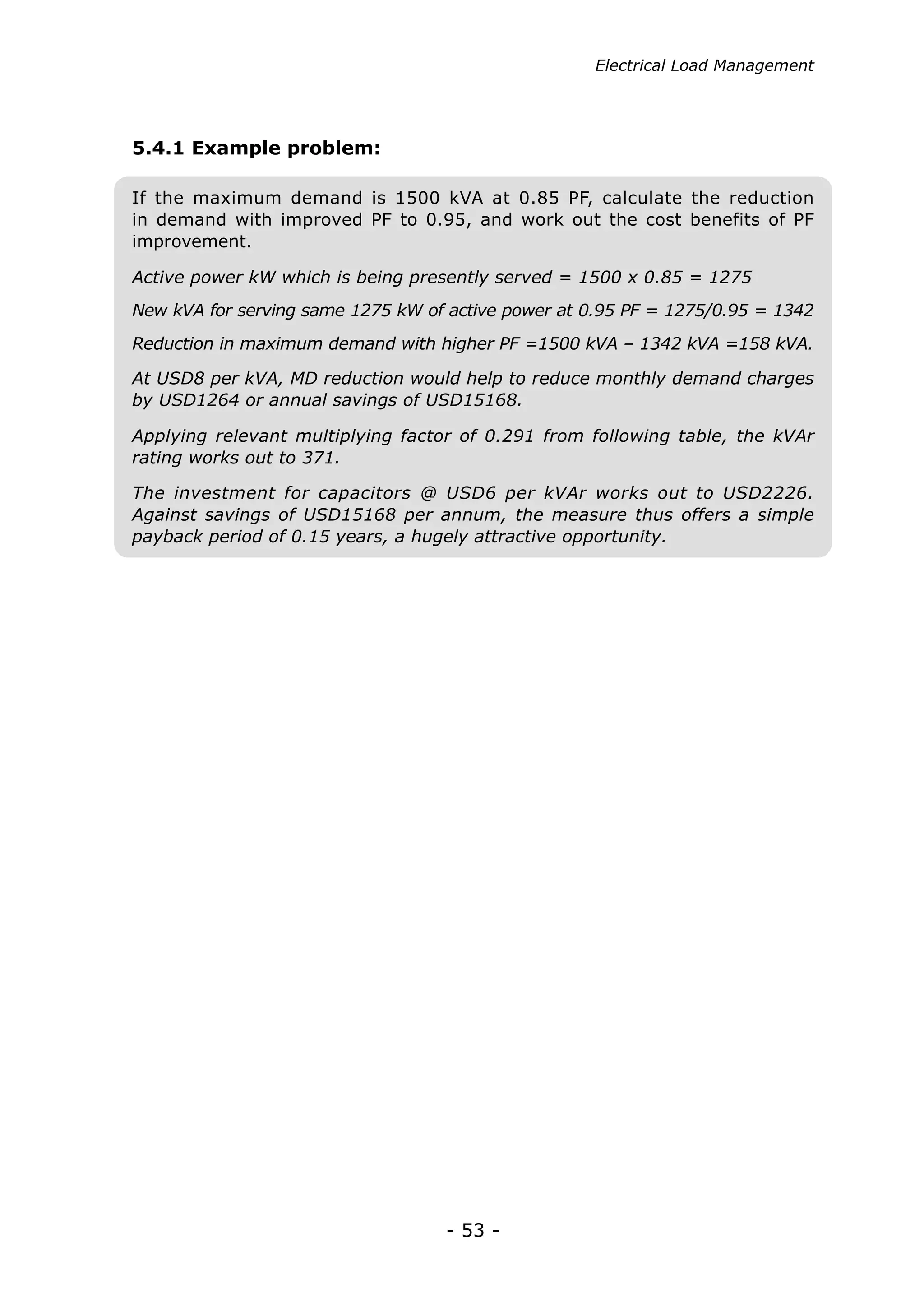 Electrical Load Management




5.4.1 Example problem:

If the maximum demand is 1500 kVA at 0.85 PF, calculate the reduction
in demand with improved PF to 0.95, and work out the cost benefits of PF
improvement.

Active power kW which is being presently served = 1500 x 0.85 = 1275
New kVA for serving same 1275 kW of active power at 0.95 PF = 1275/0.95 = 1342
Reduction in maximum demand with higher PF =1500 kVA – 1342 kVA =158 kVA.

At USD8 per kVA, MD reduction would help to reduce monthly demand charges
by USD1264 or annual savings of USD15168.

Applying relevant multiplying factor of 0.291 from following table, the kVAr
rating works out to 371.

The investment for capacitors @ USD6 per kVAr works out to USD2226.
Against savings of USD15168 per annum, the measure thus offers a simple
payback period of 0.15 years, a hugely attractive opportunity.




                                   - 53 -
 