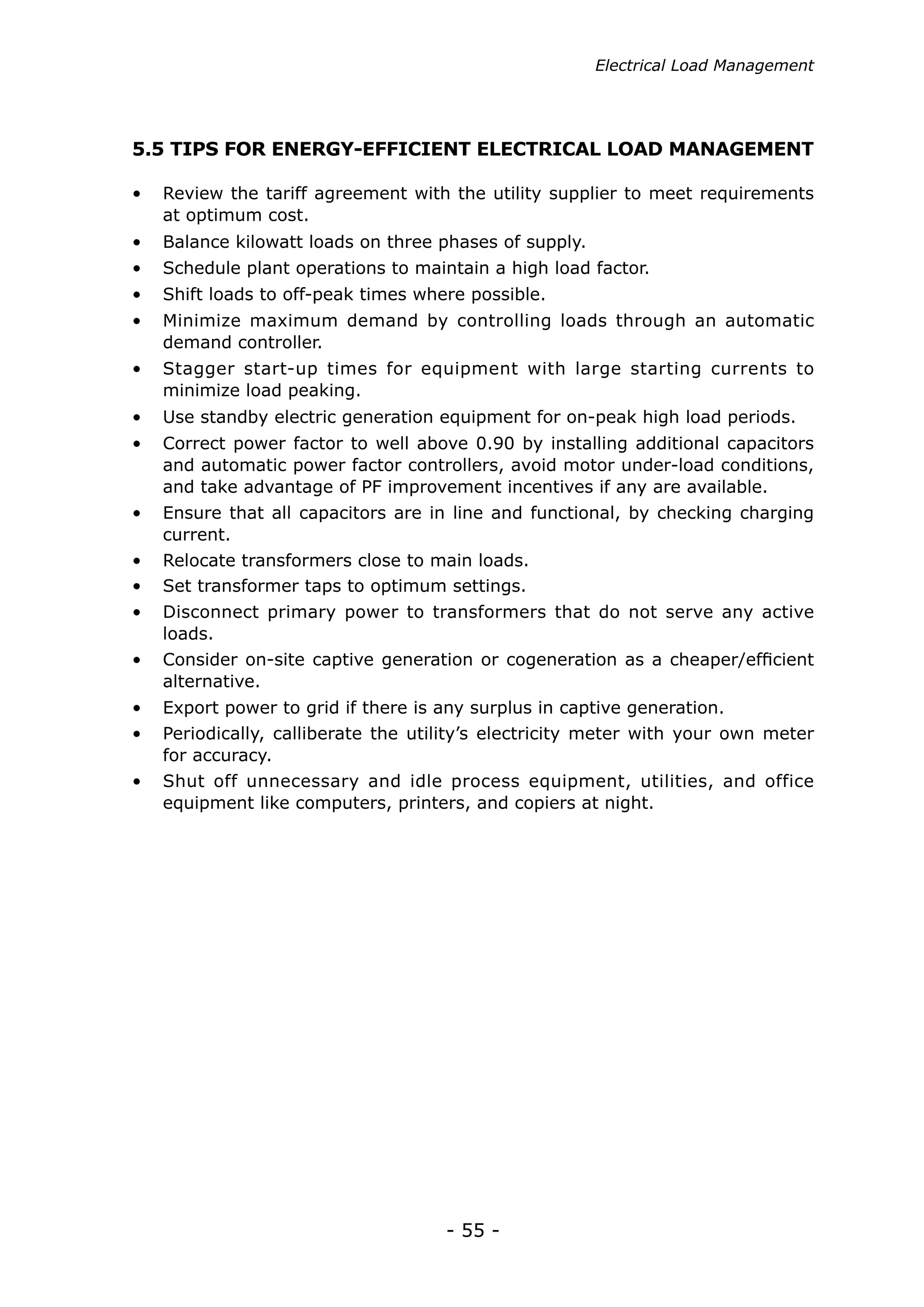 Electrical Load Management




5.5 TIPS FOR ENERGY-EFFICIENT ELECTRICAL LOAD MANAGEMENT

•	 Review the tariff agreement with the utility supplier to meet requirements
   at optimum cost.
•	 Balance kilowatt loads on three phases of supply.
•	 Schedule plant operations to maintain a high load factor.
•	 Shift loads to off-peak times where possible.
•	 Minimize maximum demand by controlling loads through an automatic
   demand controller.
•	 Stagger start-up times for equipment with large starting currents to
   minimize load peaking.
•	 Use standby electric generation equipment for on-peak high load periods.
•	 Correct power factor to well above 0.90 by installing additional capacitors
   and automatic power factor controllers, avoid motor under-load conditions,
   and take advantage of PF improvement incentives if any are available.
•	 Ensure that all capacitors are in line and functional, by checking charging
   current.
•	 Relocate transformers close to main loads.
•	 Set transformer taps to optimum settings.
•	 Disconnect primary power to transformers that do not serve any active
   loads.
•	 Consider on-site captive generation or cogeneration as a cheaper/efficient
   alternative.
•	 Export power to grid if there is any surplus in captive generation.
•	 Periodically, calliberate the utility’s electricity meter with your own meter
   for accuracy.
•	 Shut off unnecessary and idle process equipment, utilities, and office
   equipment like computers, printers, and copiers at night.




                                     - 55 -
 