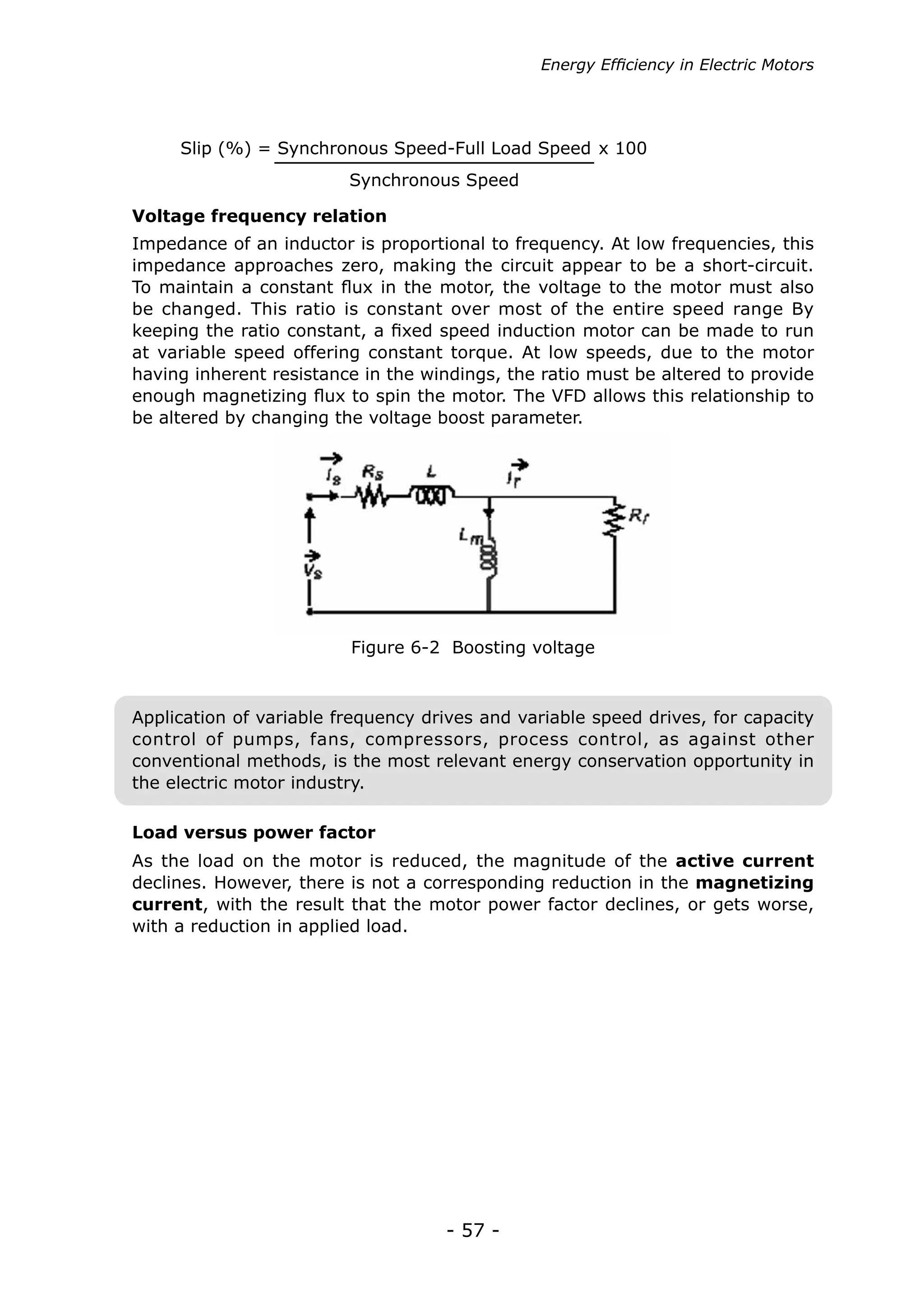 Energy Efficiency in Electric Motors




     Slip (%) = Synchronous Speed-Full Load Speed x 100
                         Synchronous Speed

Voltage frequency relation
Impedance of an inductor is proportional to frequency. At low frequencies, this
impedance approaches zero, making the circuit appear to be a short-circuit.
To maintain a constant flux in the motor, the voltage to the motor must also
be changed. This ratio is constant over most of the entire speed range By
keeping the ratio constant, a fixed speed induction motor can be made to run
at variable speed offering constant torque. At low speeds, due to the motor
having inherent resistance in the windings, the ratio must be altered to provide
enough magnetizing flux to spin the motor. The VFD allows this relationship to
be altered by changing the voltage boost parameter.




                         Figure 6-2 Boosting voltage



Application of variable frequency drives and variable speed drives, for capacity
control of pumps, fans, compressors, process control, as against other
conventional methods, is the most relevant energy conservation opportunity in
the electric motor industry.

Load versus power factor
As the load on the motor is reduced, the magnitude of the active current
declines. However, there is not a corresponding reduction in the magnetizing
current, with the result that the motor power factor declines, or gets worse,
with a reduction in applied load.




                                    - 57 -
 