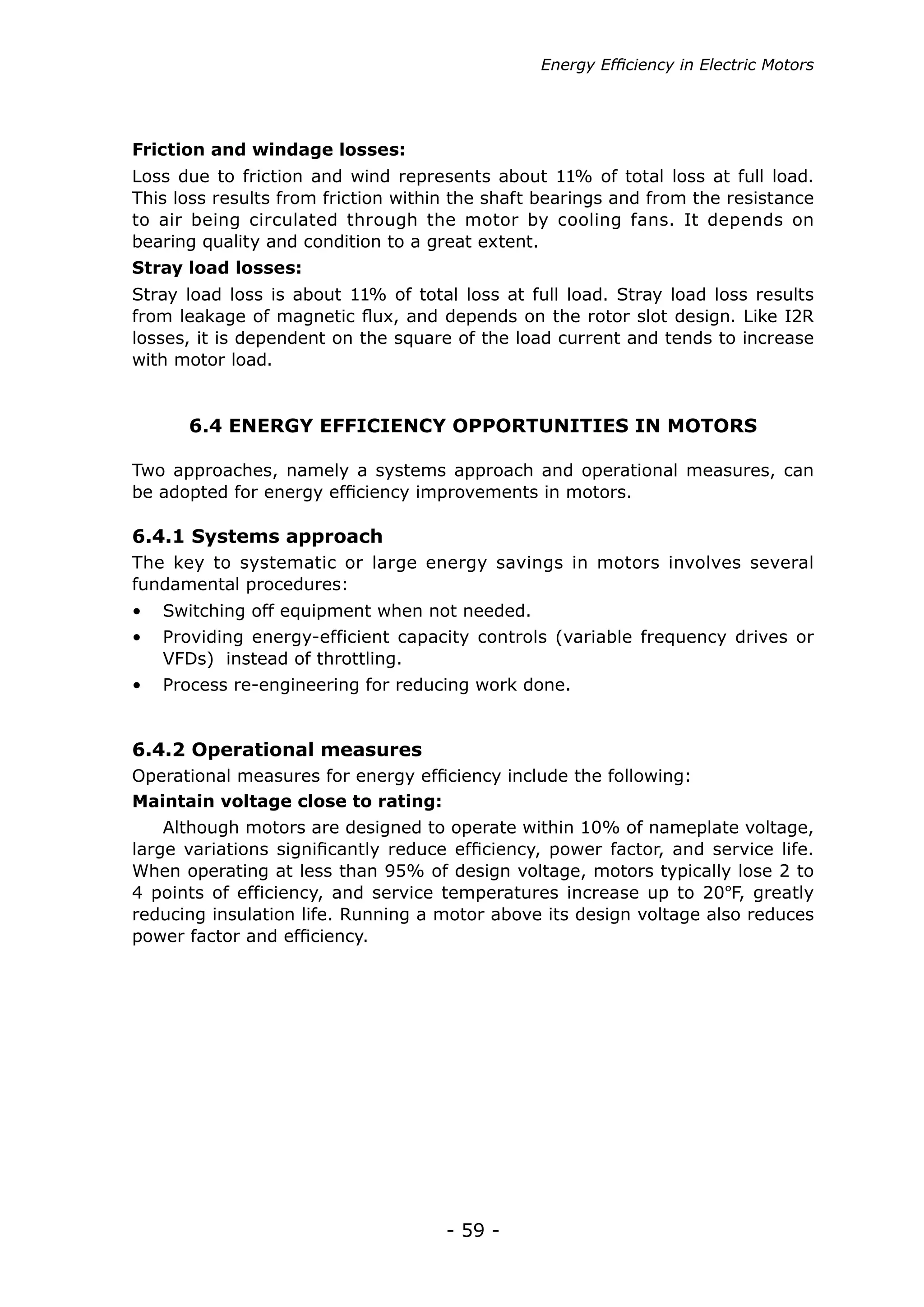 Energy Efficiency in Electric Motors




Friction and windage losses:
Loss due to friction and wind represents about 11% of total loss at full load.
This loss results from friction within the shaft bearings and from the resistance
to air being circulated through the motor by cooling fans. It depends on
bearing quality and condition to a great extent.
Stray load losses:
Stray load loss is about 11% of total loss at full load. Stray load loss results
from leakage of magnetic flux, and depends on the rotor slot design. Like I2R
losses, it is dependent on the square of the load current and tends to increase
with motor load.


      6.4 ENERGY EFFICIENCY OPPORTUNITIES IN MOTORS

Two approaches, namely a systems approach and operational measures, can
be adopted for energy efficiency improvements in motors.

6.4.1 Systems approach
The key to systematic or large energy savings in motors involves several
fundamental procedures:
•	 Switching off equipment when not needed.
•	 Providing energy-efficient capacity controls (variable frequency drives or
   VFDs) instead of throttling.
•	 Process re-engineering for reducing work done.


6.4.2 Operational measures
Operational measures for energy efficiency include the following:
Maintain voltage close to rating:
    Although motors are designed to operate within 10% of nameplate voltage,
large variations significantly reduce efficiency, power factor, and service life.
When operating at less than 95% of design voltage, motors typically lose 2 to
4 points of efficiency, and service temperatures increase up to 20ºF, greatly
reducing insulation life. Running a motor above its design voltage also reduces
power factor and efficiency.




                                     - 59 -
 