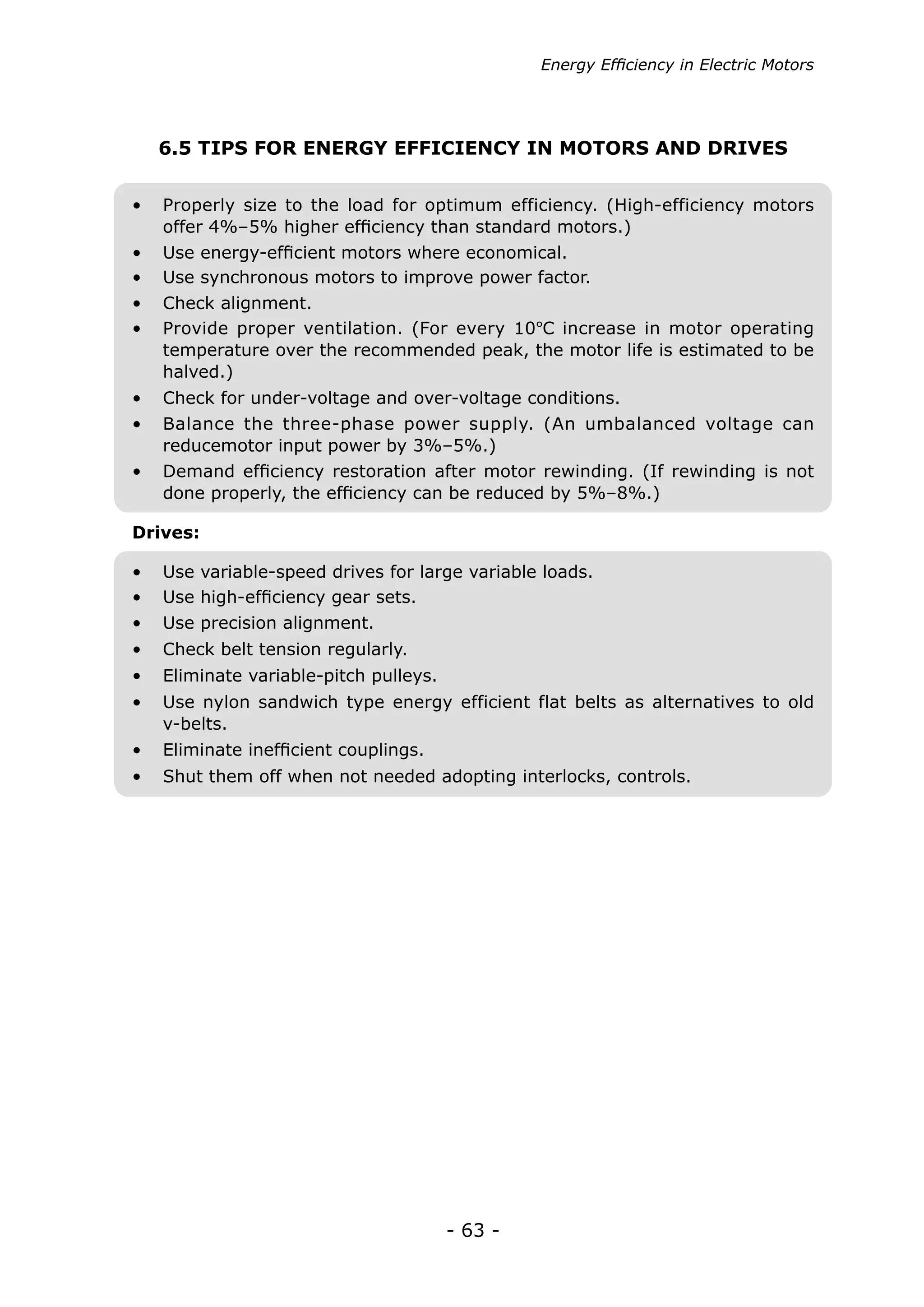Energy Efficiency in Electric Motors




   6.5 TIPS FOR ENERGY EFFICIENCY IN MOTORS AND DRIVES


•	 Properly size to the load for optimum efficiency. (High-efficiency motors
   offer 4%–5% higher efficiency than standard motors.)
•	 Use energy-efficient motors where economical.
•	 Use synchronous motors to improve power factor.
•	 Check alignment.
•	 Provide proper ventilation. (For every 10ºC increase in motor operating
   temperature over the recommended peak, the motor life is estimated to be
   halved.)
•	 Check for under-voltage and over-voltage conditions.
•	 Balance the three-phase power supply. (An umbalanced voltage can
   reducemotor input power by 3%–5%.)
•	 Demand efficiency restoration after motor rewinding. (If rewinding is not
   done properly, the efficiency can be reduced by 5%–8%.)

Drives:

•	 Use variable-speed drives for large variable loads.
•	 Use high-efficiency gear sets.
•	 Use precision alignment.
•	 Check belt tension regularly.
•	 Eliminate variable-pitch pulleys.
•	 Use nylon sandwich type energy efficient flat belts as alternatives to old
   v-belts.
•	 Eliminate inefficient couplings.
•	 Shut them off when not needed adopting interlocks, controls.




                                       - 63 -
 